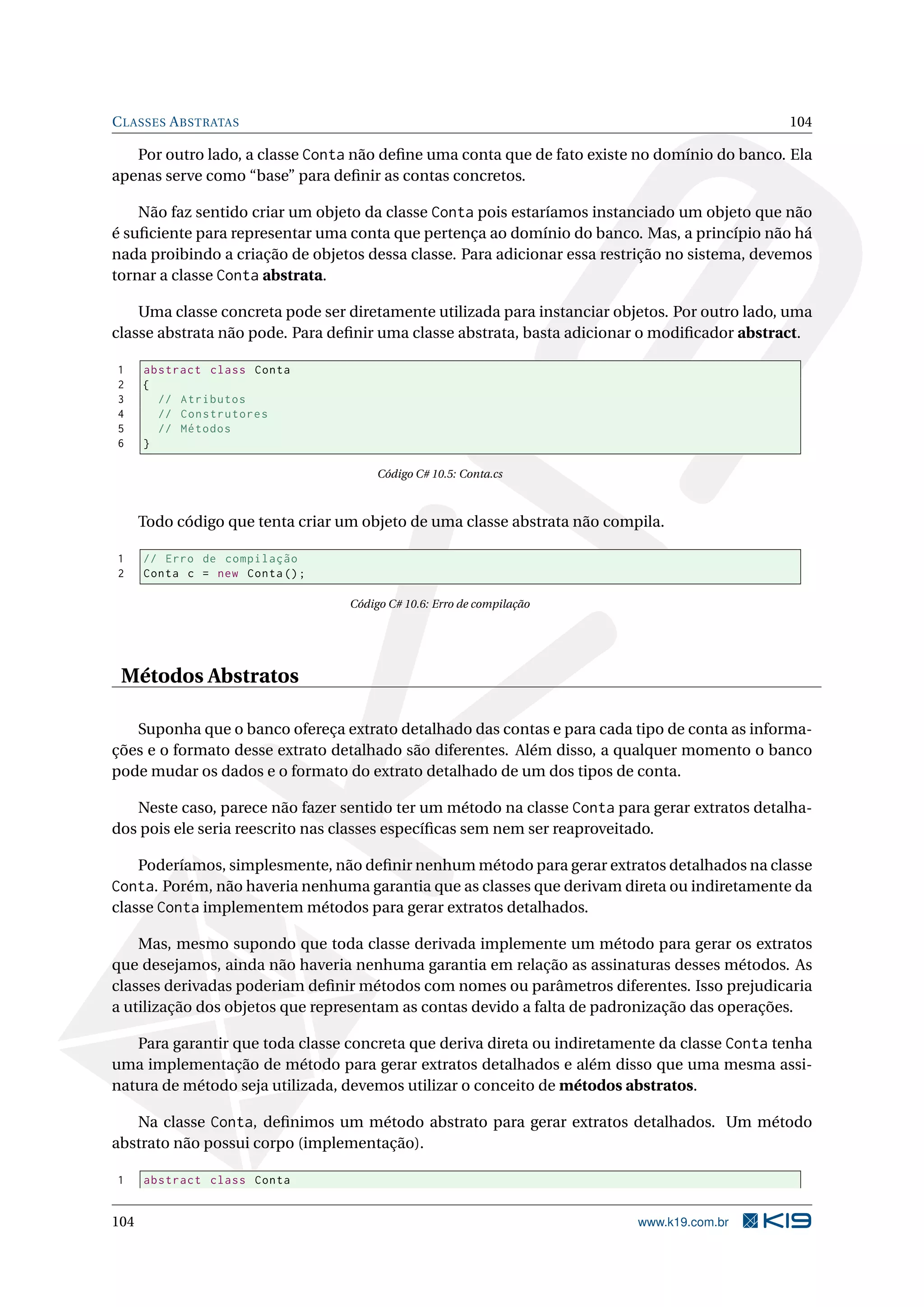 CLASSES ABSTRATAS 104
Por outro lado, a classe Conta não deﬁne uma conta que de fato existe no domínio do banco. Ela
apenas serve como “base” para deﬁnir as contas concretos.
Não faz sentido criar um objeto da classe Conta pois estaríamos instanciado um objeto que não
é suﬁciente para representar uma conta que pertença ao domínio do banco. Mas, a princípio não há
nada proibindo a criação de objetos dessa classe. Para adicionar essa restrição no sistema, devemos
tornar a classe Conta abstrata.
Uma classe concreta pode ser diretamente utilizada para instanciar objetos. Por outro lado, uma
classe abstrata não pode. Para deﬁnir uma classe abstrata, basta adicionar o modiﬁcador abstract.
1 abstract class Conta
2 {
3 // Atributos
4 // Construtores
5 // Métodos
6 }
Código C# 10.5: Conta.cs
Todo código que tenta criar um objeto de uma classe abstrata não compila.
1 // Erro de compilação
2 Conta c = new Conta();
Código C# 10.6: Erro de compilação
Métodos Abstratos
Suponha que o banco ofereça extrato detalhado das contas e para cada tipo de conta as informa-
ções e o formato desse extrato detalhado são diferentes. Além disso, a qualquer momento o banco
pode mudar os dados e o formato do extrato detalhado de um dos tipos de conta.
Neste caso, parece não fazer sentido ter um método na classe Conta para gerar extratos detalha-
dos pois ele seria reescrito nas classes especíﬁcas sem nem ser reaproveitado.
Poderíamos, simplesmente, não deﬁnir nenhum método para gerar extratos detalhados na classe
Conta. Porém, não haveria nenhuma garantia que as classes que derivam direta ou indiretamente da
classe Conta implementem métodos para gerar extratos detalhados.
Mas, mesmo supondo que toda classe derivada implemente um método para gerar os extratos
que desejamos, ainda não haveria nenhuma garantia em relação as assinaturas desses métodos. As
classes derivadas poderiam deﬁnir métodos com nomes ou parâmetros diferentes. Isso prejudicaria
a utilização dos objetos que representam as contas devido a falta de padronização das operações.
Para garantir que toda classe concreta que deriva direta ou indiretamente da classe Conta tenha
uma implementação de método para gerar extratos detalhados e além disso que uma mesma assi-
natura de método seja utilizada, devemos utilizar o conceito de métodos abstratos.
Na classe Conta, deﬁnimos um método abstrato para gerar extratos detalhados. Um método
abstrato não possui corpo (implementação).
1 abstract class Conta
104 www.k19.com.br
 