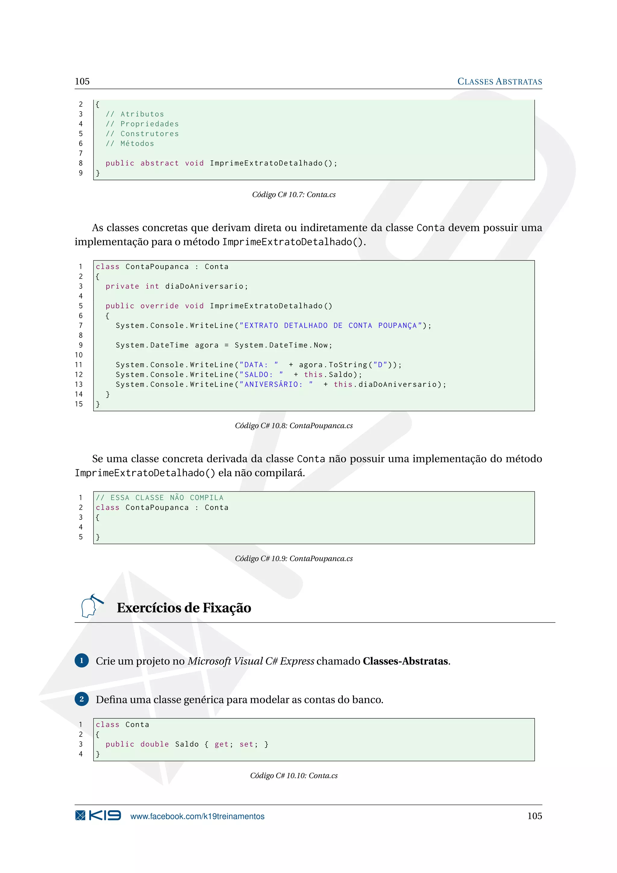 105 CLASSES ABSTRATAS
2 {
3 // Atributos
4 // Propriedades
5 // Construtores
6 // Métodos
7
8 public abstract void ImprimeExtratoDetalhado ();
9 }
Código C# 10.7: Conta.cs
As classes concretas que derivam direta ou indiretamente da classe Conta devem possuir uma
implementação para o método ImprimeExtratoDetalhado().
1 class ContaPoupanca : Conta
2 {
3 private int diaDoAniversario;
4
5 public override void ImprimeExtratoDetalhado ()
6 {
7 System.Console.WriteLine("EXTRATO DETALHADO DE CONTA POUPANÇA");
8
9 System.DateTime agora = System.DateTime.Now;
10
11 System.Console.WriteLine("DATA: " + agora.ToString("D"));
12 System.Console.WriteLine("SALDO: " + this.Saldo);
13 System.Console.WriteLine("ANIVERSÁRIO: " + this.diaDoAniversario);
14 }
15 }
Código C# 10.8: ContaPoupanca.cs
Se uma classe concreta derivada da classe Conta não possuir uma implementação do método
ImprimeExtratoDetalhado() ela não compilará.
1 // ESSA CLASSE NÃO COMPILA
2 class ContaPoupanca : Conta
3 {
4
5 }
Código C# 10.9: ContaPoupanca.cs
Exercícios de Fixação
1 Crie um projeto no Microsoft Visual C# Express chamado Classes-Abstratas.
2 Deﬁna uma classe genérica para modelar as contas do banco.
1 class Conta
2 {
3 public double Saldo { get; set; }
4 }
Código C# 10.10: Conta.cs
www.facebook.com/k19treinamentos 105
 
