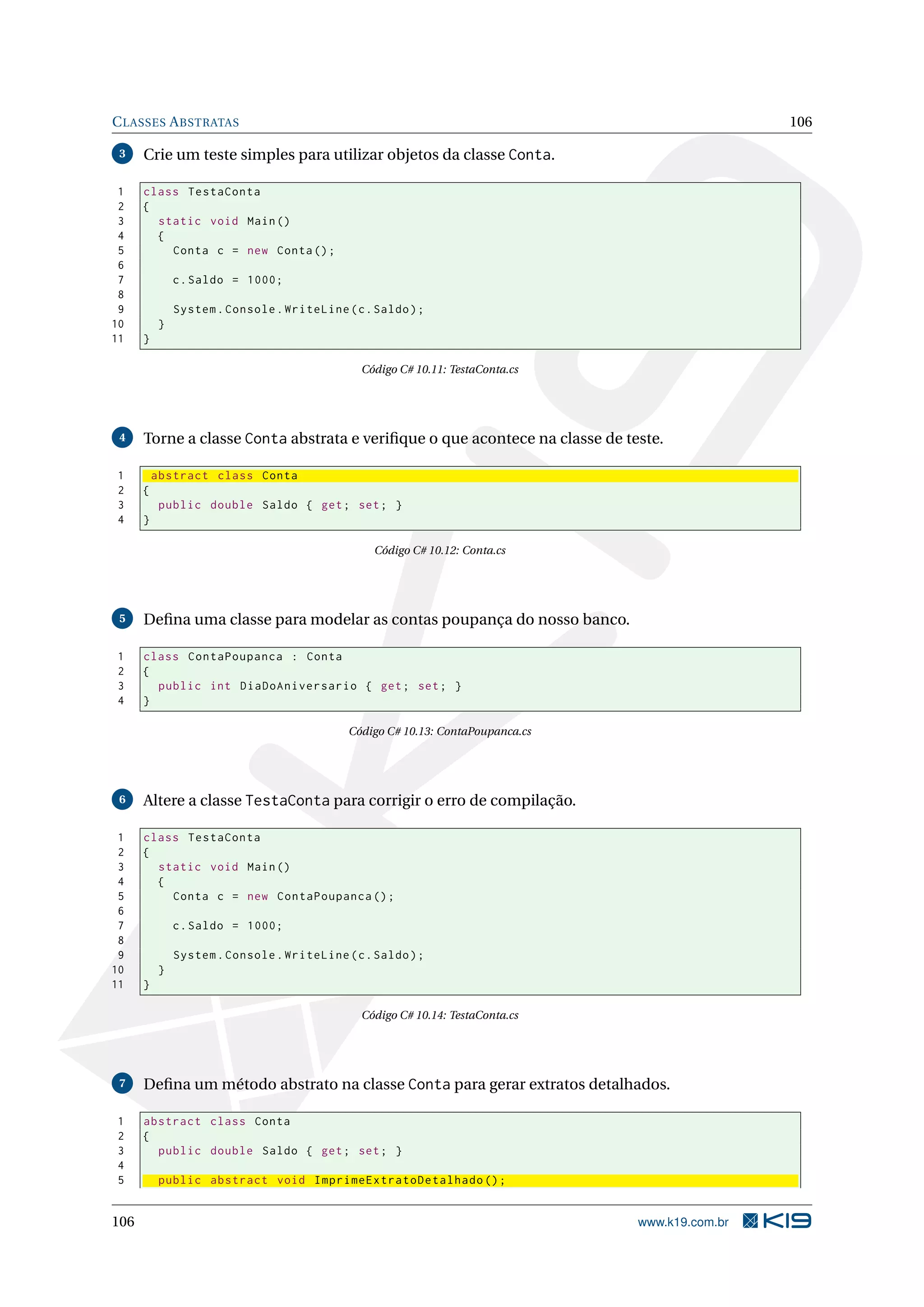 CLASSES ABSTRATAS 106
3 Crie um teste simples para utilizar objetos da classe Conta.
1 class TestaConta
2 {
3 static void Main()
4 {
5 Conta c = new Conta();
6
7 c.Saldo = 1000;
8
9 System.Console.WriteLine(c.Saldo);
10 }
11 }
Código C# 10.11: TestaConta.cs
4 Torne a classe Conta abstrata e veriﬁque o que acontece na classe de teste.
1 abstract class Conta
2 {
3 public double Saldo { get; set; }
4 }
Código C# 10.12: Conta.cs
5 Deﬁna uma classe para modelar as contas poupança do nosso banco.
1 class ContaPoupanca : Conta
2 {
3 public int DiaDoAniversario { get; set; }
4 }
Código C# 10.13: ContaPoupanca.cs
6 Altere a classe TestaConta para corrigir o erro de compilação.
1 class TestaConta
2 {
3 static void Main()
4 {
5 Conta c = new ContaPoupanca ();
6
7 c.Saldo = 1000;
8
9 System.Console.WriteLine(c.Saldo);
10 }
11 }
Código C# 10.14: TestaConta.cs
7 Deﬁna um método abstrato na classe Conta para gerar extratos detalhados.
1 abstract class Conta
2 {
3 public double Saldo { get; set; }
4
5 public abstract void ImprimeExtratoDetalhado ();
106 www.k19.com.br
 