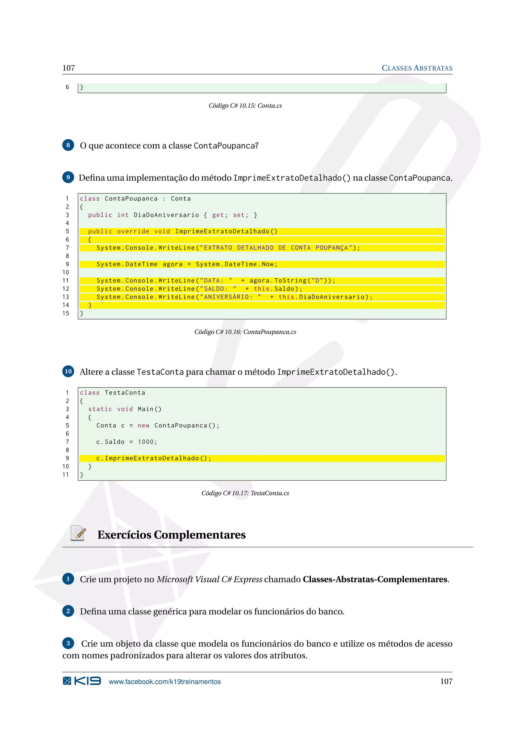 107 CLASSES ABSTRATAS
6 }
Código C# 10.15: Conta.cs
8 O que acontece com a classe ContaPoupanca?
9 Deﬁna uma implementação do método ImprimeExtratoDetalhado() na classe ContaPoupanca.
1 class ContaPoupanca : Conta
2 {
3 public int DiaDoAniversario { get; set; }
4
5 public override void ImprimeExtratoDetalhado ()
6 {
7 System.Console.WriteLine("EXTRATO DETALHADO DE CONTA POUPANÇA");
8
9 System.DateTime agora = System.DateTime.Now;
10
11 System.Console.WriteLine("DATA: " + agora.ToString("D"));
12 System.Console.WriteLine("SALDO: " + this.Saldo);
13 System.Console.WriteLine("ANIVERSÁRIO: " + this.DiaDoAniversario);
14 }
15 }
Código C# 10.16: ContaPoupanca.cs
10 Altere a classe TestaConta para chamar o método ImprimeExtratoDetalhado().
1 class TestaConta
2 {
3 static void Main()
4 {
5 Conta c = new ContaPoupanca ();
6
7 c.Saldo = 1000;
8
9 c.ImprimeExtratoDetalhado ();
10 }
11 }
Código C# 10.17: TestaConta.cs
Exercícios Complementares
1 Crie um projeto no Microsoft Visual C# Express chamado Classes-Abstratas-Complementares.
2 Deﬁna uma classe genérica para modelar os funcionários do banco.
3 Crie um objeto da classe que modela os funcionários do banco e utilize os métodos de acesso
com nomes padronizados para alterar os valores dos atributos.
www.facebook.com/k19treinamentos 107
 