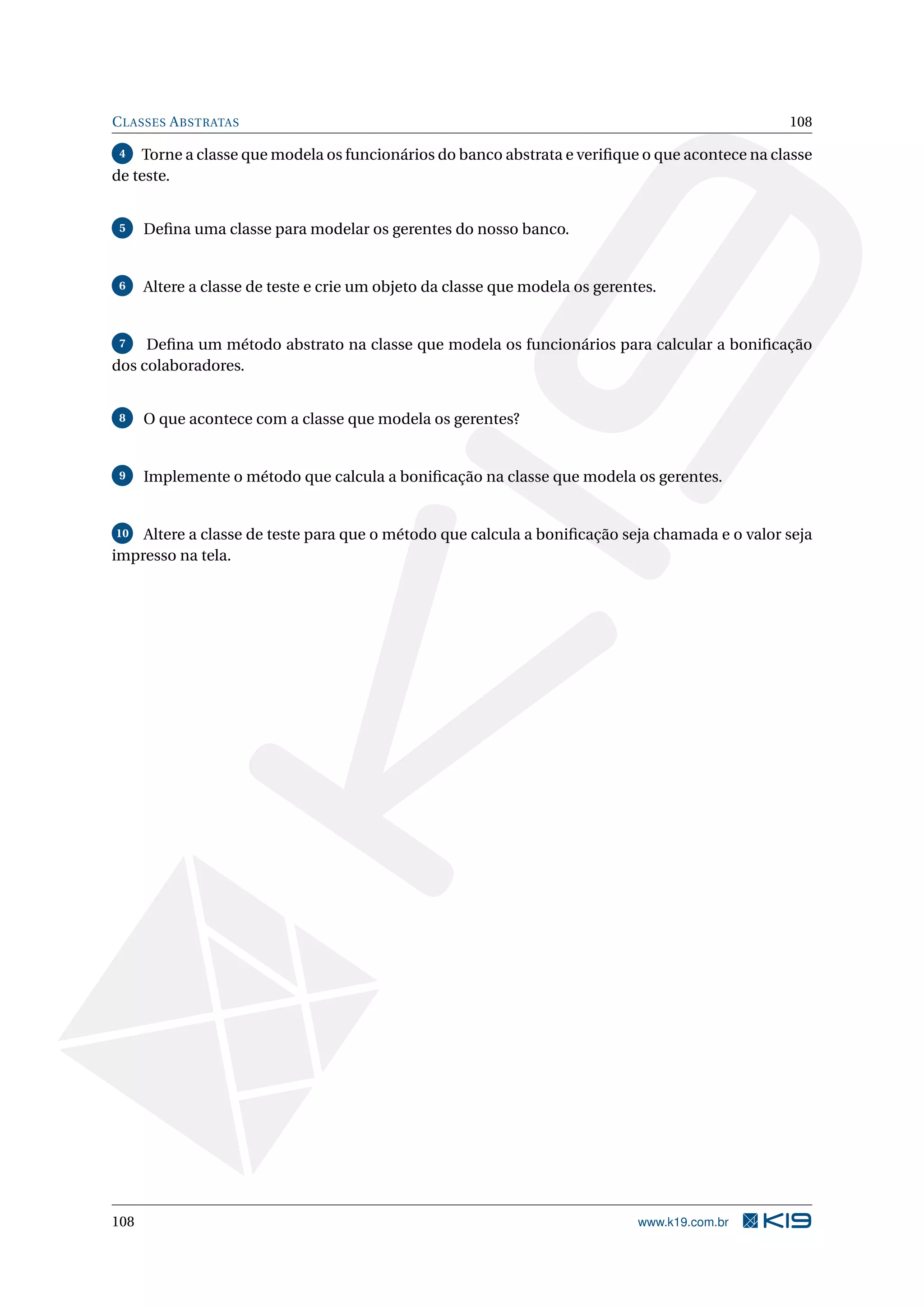 CLASSES ABSTRATAS 108
4 Torne a classe que modela os funcionários do banco abstrata e veriﬁque o que acontece na classe
de teste.
5 Deﬁna uma classe para modelar os gerentes do nosso banco.
6 Altere a classe de teste e crie um objeto da classe que modela os gerentes.
7 Deﬁna um método abstrato na classe que modela os funcionários para calcular a boniﬁcação
dos colaboradores.
8 O que acontece com a classe que modela os gerentes?
9 Implemente o método que calcula a boniﬁcação na classe que modela os gerentes.
10 Altere a classe de teste para que o método que calcula a boniﬁcação seja chamada e o valor seja
impresso na tela.
108 www.k19.com.br
 