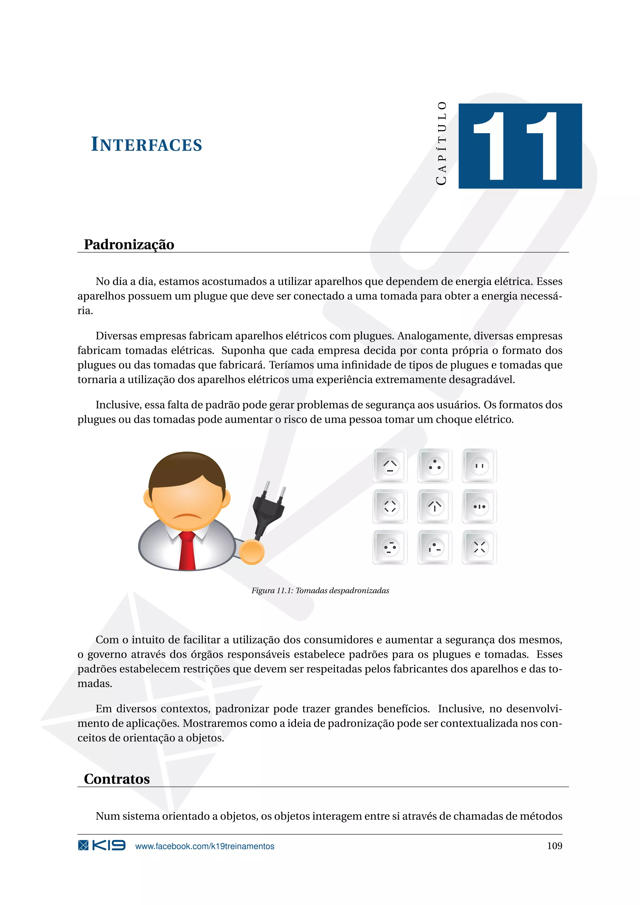 INTERFACES
CAPÍTULO
11
Padronização
No dia a dia, estamos acostumados a utilizar aparelhos que dependem de energia elétrica. Esses
aparelhos possuem um plugue que deve ser conectado a uma tomada para obter a energia necessá-
ria.
Diversas empresas fabricam aparelhos elétricos com plugues. Analogamente, diversas empresas
fabricam tomadas elétricas. Suponha que cada empresa decida por conta própria o formato dos
plugues ou das tomadas que fabricará. Teríamos uma inﬁnidade de tipos de plugues e tomadas que
tornaria a utilização dos aparelhos elétricos uma experiência extremamente desagradável.
Inclusive, essa falta de padrão pode gerar problemas de segurança aos usuários. Os formatos dos
plugues ou das tomadas pode aumentar o risco de uma pessoa tomar um choque elétrico.
Figura 11.1: Tomadas despadronizadas
Com o intuito de facilitar a utilização dos consumidores e aumentar a segurança dos mesmos,
o governo através dos órgãos responsáveis estabelece padrões para os plugues e tomadas. Esses
padrões estabelecem restrições que devem ser respeitadas pelos fabricantes dos aparelhos e das to-
madas.
Em diversos contextos, padronizar pode trazer grandes benefícios. Inclusive, no desenvolvi-
mento de aplicações. Mostraremos como a ideia de padronização pode ser contextualizada nos con-
ceitos de orientação a objetos.
Contratos
Num sistema orientado a objetos, os objetos interagem entre si através de chamadas de métodos
www.facebook.com/k19treinamentos 109
 