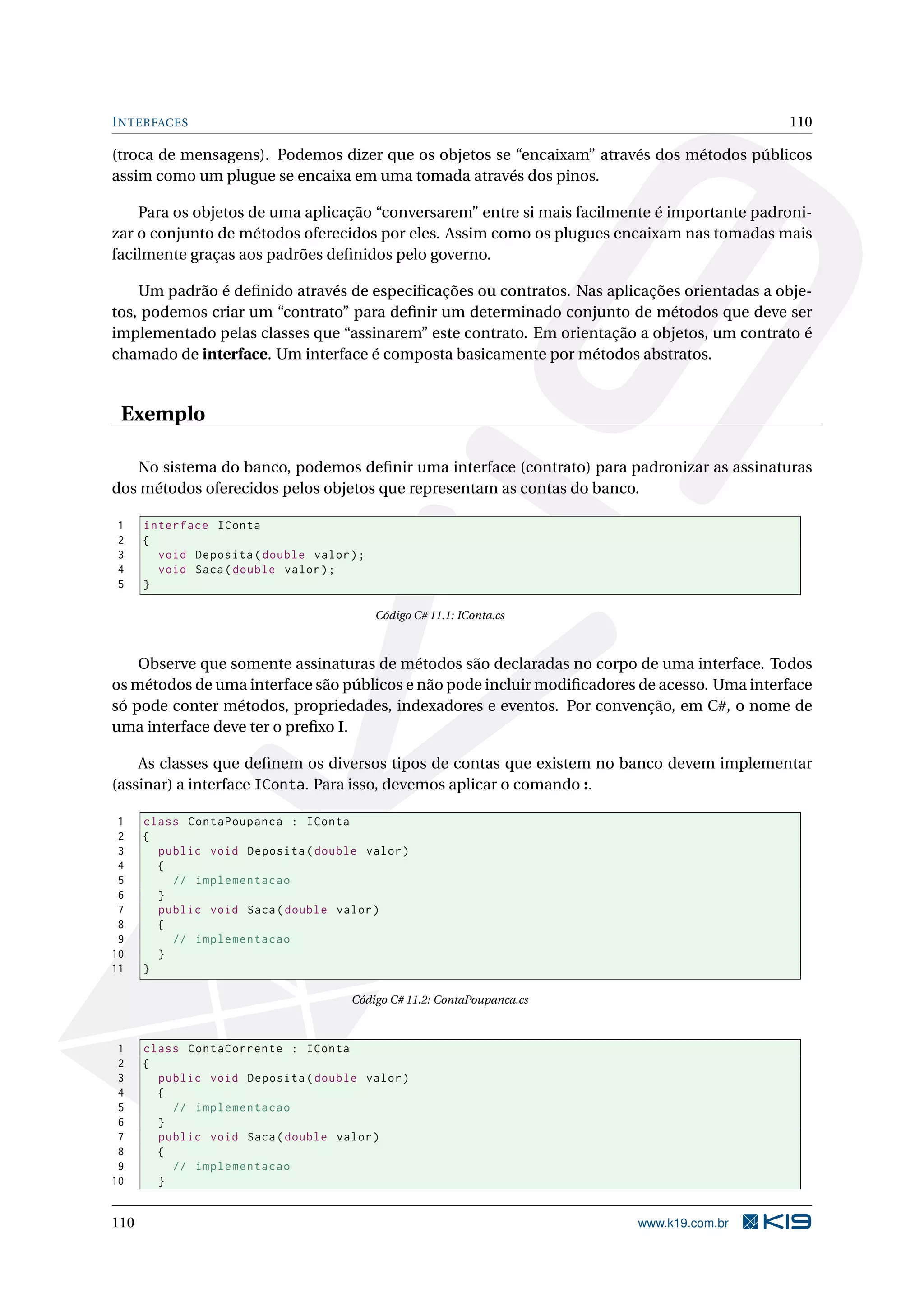 INTERFACES 110
(troca de mensagens). Podemos dizer que os objetos se “encaixam” através dos métodos públicos
assim como um plugue se encaixa em uma tomada através dos pinos.
Para os objetos de uma aplicação “conversarem” entre si mais facilmente é importante padroni-
zar o conjunto de métodos oferecidos por eles. Assim como os plugues encaixam nas tomadas mais
facilmente graças aos padrões deﬁnidos pelo governo.
Um padrão é deﬁnido através de especiﬁcações ou contratos. Nas aplicações orientadas a obje-
tos, podemos criar um “contrato” para deﬁnir um determinado conjunto de métodos que deve ser
implementado pelas classes que “assinarem” este contrato. Em orientação a objetos, um contrato é
chamado de interface. Um interface é composta basicamente por métodos abstratos.
Exemplo
No sistema do banco, podemos deﬁnir uma interface (contrato) para padronizar as assinaturas
dos métodos oferecidos pelos objetos que representam as contas do banco.
1 interface IConta
2 {
3 void Deposita(double valor);
4 void Saca(double valor);
5 }
Código C# 11.1: IConta.cs
Observe que somente assinaturas de métodos são declaradas no corpo de uma interface. Todos
os métodos de uma interface são públicos e não pode incluir modiﬁcadores de acesso. Uma interface
só pode conter métodos, propriedades, indexadores e eventos. Por convenção, em C#, o nome de
uma interface deve ter o preﬁxo I.
As classes que deﬁnem os diversos tipos de contas que existem no banco devem implementar
(assinar) a interface IConta. Para isso, devemos aplicar o comando :.
1 class ContaPoupanca : IConta
2 {
3 public void Deposita(double valor)
4 {
5 // implementacao
6 }
7 public void Saca(double valor)
8 {
9 // implementacao
10 }
11 }
Código C# 11.2: ContaPoupanca.cs
1 class ContaCorrente : IConta
2 {
3 public void Deposita(double valor)
4 {
5 // implementacao
6 }
7 public void Saca(double valor)
8 {
9 // implementacao
10 }
110 www.k19.com.br
 