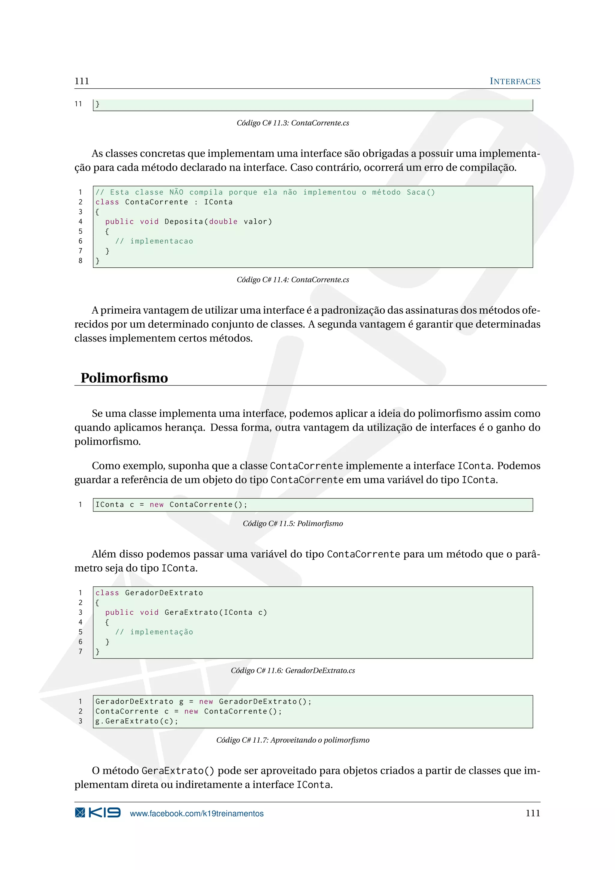 111 INTERFACES
11 }
Código C# 11.3: ContaCorrente.cs
As classes concretas que implementam uma interface são obrigadas a possuir uma implementa-
ção para cada método declarado na interface. Caso contrário, ocorrerá um erro de compilação.
1 // Esta classe NÃO compila porque ela não implementou o método Saca()
2 class ContaCorrente : IConta
3 {
4 public void Deposita(double valor)
5 {
6 // implementacao
7 }
8 }
Código C# 11.4: ContaCorrente.cs
A primeira vantagem de utilizar uma interface é a padronização das assinaturas dos métodos ofe-
recidos por um determinado conjunto de classes. A segunda vantagem é garantir que determinadas
classes implementem certos métodos.
Polimorﬁsmo
Se uma classe implementa uma interface, podemos aplicar a ideia do polimorﬁsmo assim como
quando aplicamos herança. Dessa forma, outra vantagem da utilização de interfaces é o ganho do
polimorﬁsmo.
Como exemplo, suponha que a classe ContaCorrente implemente a interface IConta. Podemos
guardar a referência de um objeto do tipo ContaCorrente em uma variável do tipo IConta.
1 IConta c = new ContaCorrente ();
Código C# 11.5: Polimorﬁsmo
Além disso podemos passar uma variável do tipo ContaCorrente para um método que o parâ-
metro seja do tipo IConta.
1 class GeradorDeExtrato
2 {
3 public void GeraExtrato(IConta c)
4 {
5 // implementação
6 }
7 }
Código C# 11.6: GeradorDeExtrato.cs
1 GeradorDeExtrato g = new GeradorDeExtrato ();
2 ContaCorrente c = new ContaCorrente ();
3 g.GeraExtrato(c);
Código C# 11.7: Aproveitando o polimorﬁsmo
O método GeraExtrato() pode ser aproveitado para objetos criados a partir de classes que im-
plementam direta ou indiretamente a interface IConta.
www.facebook.com/k19treinamentos 111
 