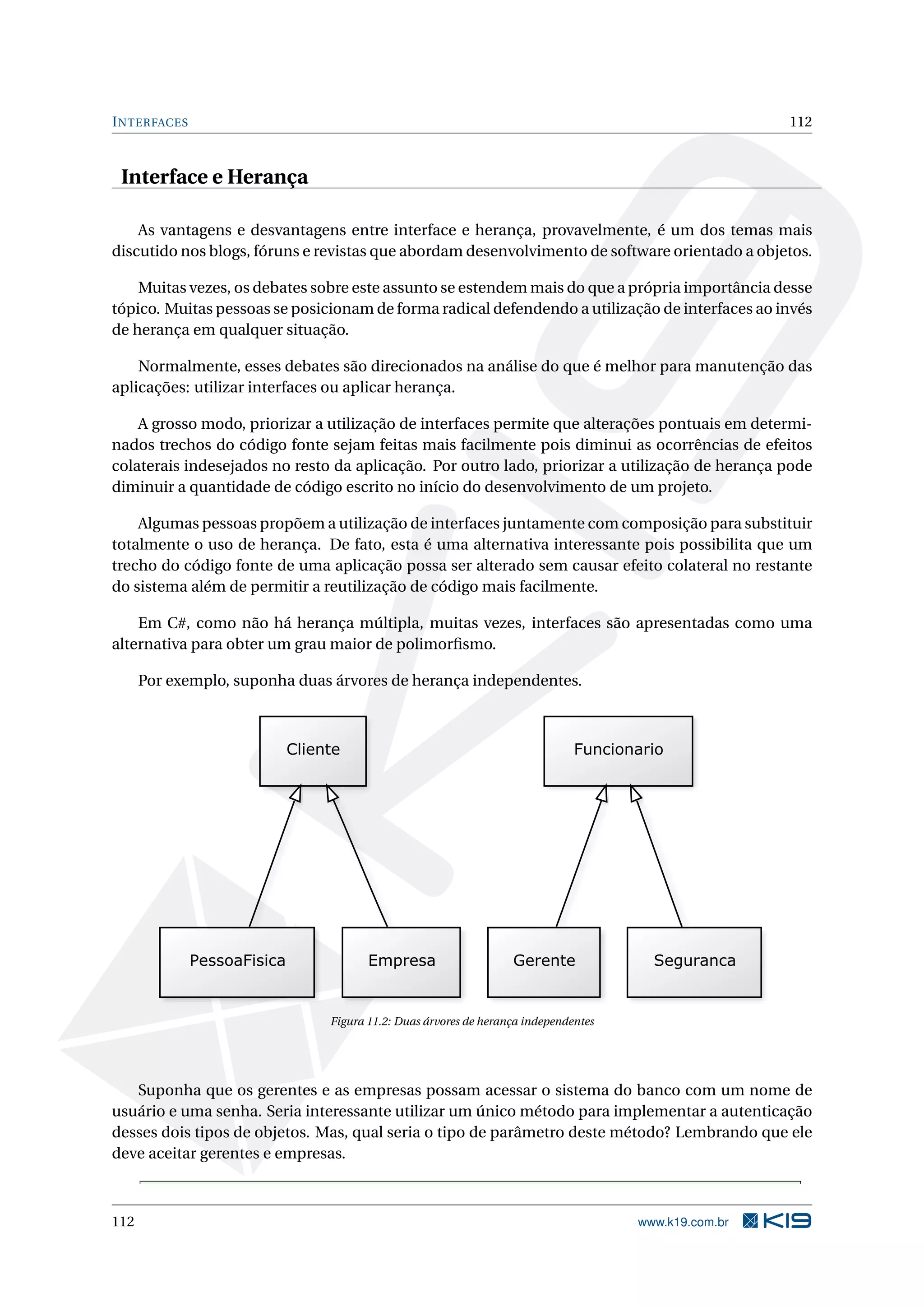 INTERFACES 112
Interface e Herança
As vantagens e desvantagens entre interface e herança, provavelmente, é um dos temas mais
discutido nos blogs, fóruns e revistas que abordam desenvolvimento de software orientado a objetos.
Muitas vezes, os debates sobre este assunto se estendem mais do que a própria importância desse
tópico. Muitas pessoas se posicionam de forma radical defendendo a utilização de interfaces ao invés
de herança em qualquer situação.
Normalmente, esses debates são direcionados na análise do que é melhor para manutenção das
aplicações: utilizar interfaces ou aplicar herança.
A grosso modo, priorizar a utilização de interfaces permite que alterações pontuais em determi-
nados trechos do código fonte sejam feitas mais facilmente pois diminui as ocorrências de efeitos
colaterais indesejados no resto da aplicação. Por outro lado, priorizar a utilização de herança pode
diminuir a quantidade de código escrito no início do desenvolvimento de um projeto.
Algumas pessoas propõem a utilização de interfaces juntamente com composição para substituir
totalmente o uso de herança. De fato, esta é uma alternativa interessante pois possibilita que um
trecho do código fonte de uma aplicação possa ser alterado sem causar efeito colateral no restante
do sistema além de permitir a reutilização de código mais facilmente.
Em C#, como não há herança múltipla, muitas vezes, interfaces são apresentadas como uma
alternativa para obter um grau maior de polimorﬁsmo.
Por exemplo, suponha duas árvores de herança independentes.
Figura 11.2: Duas árvores de herança independentes
Suponha que os gerentes e as empresas possam acessar o sistema do banco com um nome de
usuário e uma senha. Seria interessante utilizar um único método para implementar a autenticação
desses dois tipos de objetos. Mas, qual seria o tipo de parâmetro deste método? Lembrando que ele
deve aceitar gerentes e empresas.
112 www.k19.com.br
 