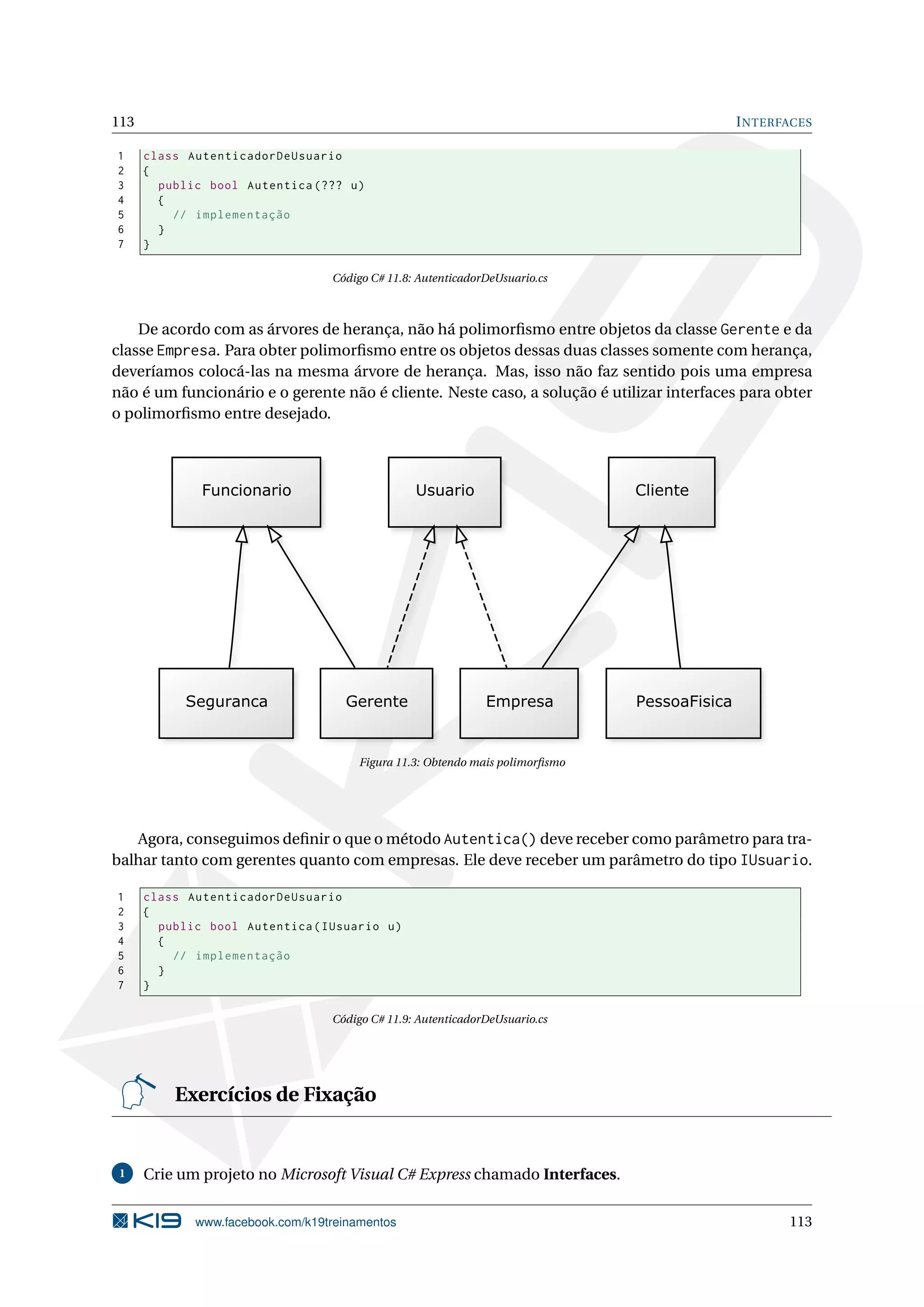 113 INTERFACES
1 class AutenticadorDeUsuario
2 {
3 public bool Autentica (??? u)
4 {
5 // implementação
6 }
7 }
Código C# 11.8: AutenticadorDeUsuario.cs
De acordo com as árvores de herança, não há polimorﬁsmo entre objetos da classe Gerente e da
classe Empresa. Para obter polimorﬁsmo entre os objetos dessas duas classes somente com herança,
deveríamos colocá-las na mesma árvore de herança. Mas, isso não faz sentido pois uma empresa
não é um funcionário e o gerente não é cliente. Neste caso, a solução é utilizar interfaces para obter
o polimorﬁsmo entre desejado.
Figura 11.3: Obtendo mais polimorﬁsmo
Agora, conseguimos deﬁnir o que o método Autentica() deve receber como parâmetro para tra-
balhar tanto com gerentes quanto com empresas. Ele deve receber um parâmetro do tipo IUsuario.
1 class AutenticadorDeUsuario
2 {
3 public bool Autentica(IUsuario u)
4 {
5 // implementação
6 }
7 }
Código C# 11.9: AutenticadorDeUsuario.cs
Exercícios de Fixação
1 Crie um projeto no Microsoft Visual C# Express chamado Interfaces.
www.facebook.com/k19treinamentos 113
 