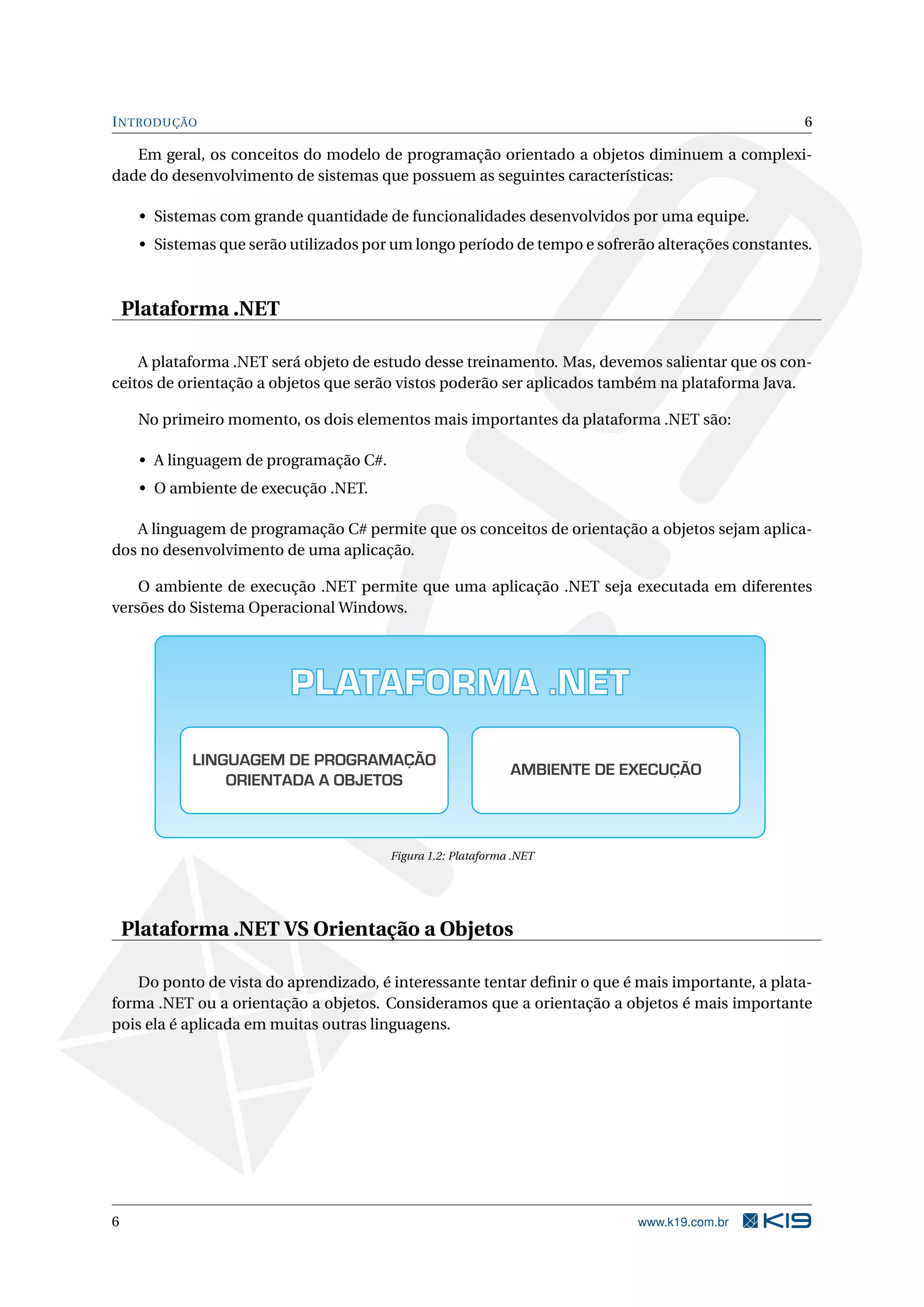 INTRODUÇÃO 6
Em geral, os conceitos do modelo de programação orientado a objetos diminuem a complexi-
dade do desenvolvimento de sistemas que possuem as seguintes características:
• Sistemas com grande quantidade de funcionalidades desenvolvidos por uma equipe.
• Sistemas que serão utilizados por um longo período de tempo e sofrerão alterações constantes.
Plataforma .NET
A plataforma .NET será objeto de estudo desse treinamento. Mas, devemos salientar que os con-
ceitos de orientação a objetos que serão vistos poderão ser aplicados também na plataforma Java.
No primeiro momento, os dois elementos mais importantes da plataforma .NET são:
• A linguagem de programação C#.
• O ambiente de execução .NET.
A linguagem de programação C# permite que os conceitos de orientação a objetos sejam aplica-
dos no desenvolvimento de uma aplicação.
O ambiente de execução .NET permite que uma aplicação .NET seja executada em diferentes
versões do Sistema Operacional Windows.
PLATAFORMA .NET
LINGUAGEM DE PROGRAMAÇÃO
ORIENTADA A OBJETOS
AMBIENTE DE EXECUÇÃO
Figura 1.2: Plataforma .NET
Plataforma .NET VS Orientação a Objetos
Do ponto de vista do aprendizado, é interessante tentar deﬁnir o que é mais importante, a plata-
forma .NET ou a orientação a objetos. Consideramos que a orientação a objetos é mais importante
pois ela é aplicada em muitas outras linguagens.
6 www.k19.com.br
 