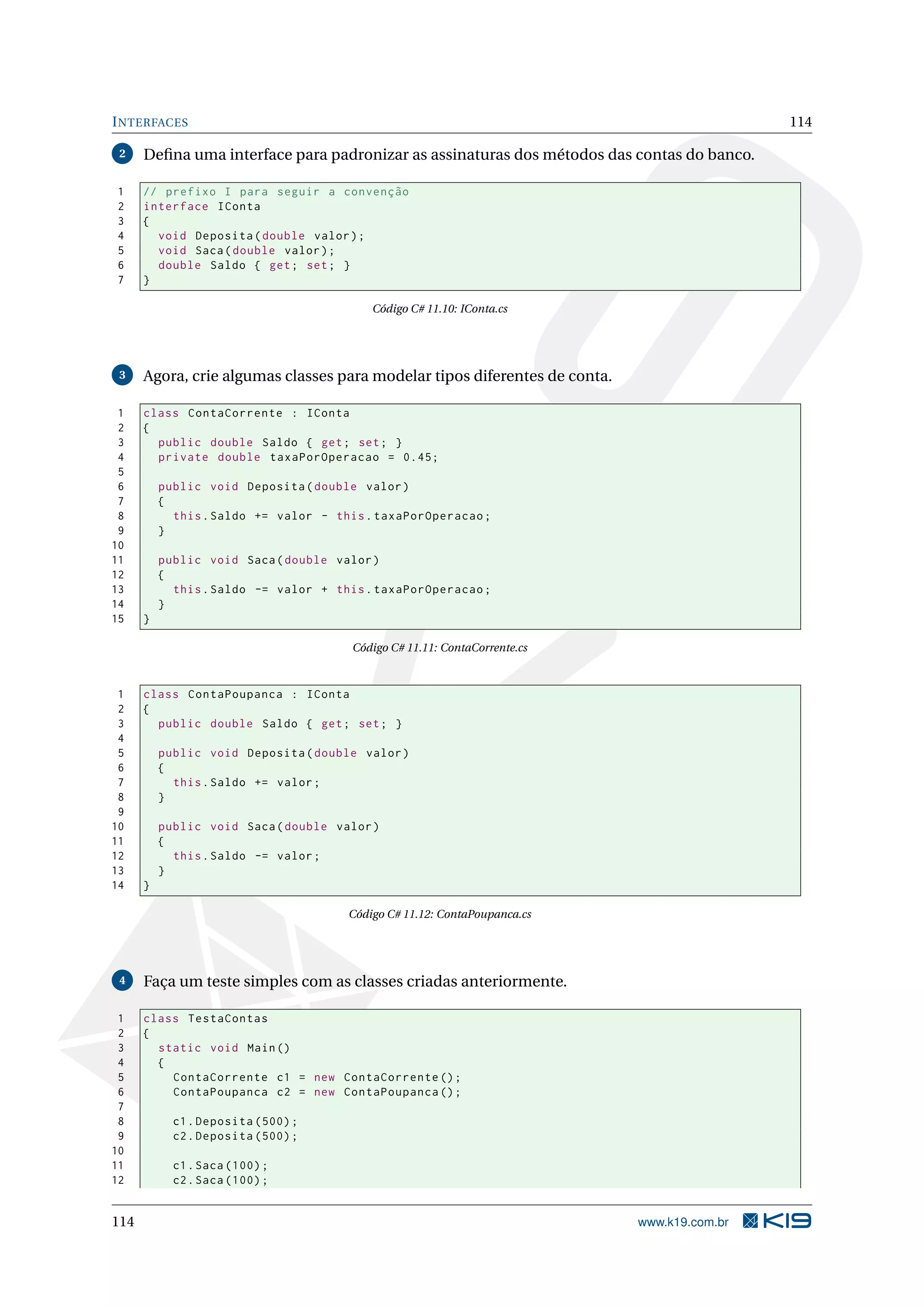INTERFACES 114
2 Deﬁna uma interface para padronizar as assinaturas dos métodos das contas do banco.
1 // prefixo I para seguir a convenção
2 interface IConta
3 {
4 void Deposita(double valor);
5 void Saca(double valor);
6 double Saldo { get; set; }
7 }
Código C# 11.10: IConta.cs
3 Agora, crie algumas classes para modelar tipos diferentes de conta.
1 class ContaCorrente : IConta
2 {
3 public double Saldo { get; set; }
4 private double taxaPorOperacao = 0.45;
5
6 public void Deposita(double valor)
7 {
8 this.Saldo += valor - this.taxaPorOperacao;
9 }
10
11 public void Saca(double valor)
12 {
13 this.Saldo -= valor + this.taxaPorOperacao;
14 }
15 }
Código C# 11.11: ContaCorrente.cs
1 class ContaPoupanca : IConta
2 {
3 public double Saldo { get; set; }
4
5 public void Deposita(double valor)
6 {
7 this.Saldo += valor;
8 }
9
10 public void Saca(double valor)
11 {
12 this.Saldo -= valor;
13 }
14 }
Código C# 11.12: ContaPoupanca.cs
4 Faça um teste simples com as classes criadas anteriormente.
1 class TestaContas
2 {
3 static void Main()
4 {
5 ContaCorrente c1 = new ContaCorrente ();
6 ContaPoupanca c2 = new ContaPoupanca ();
7
8 c1.Deposita (500);
9 c2.Deposita (500);
10
11 c1.Saca (100);
12 c2.Saca (100);
114 www.k19.com.br
 