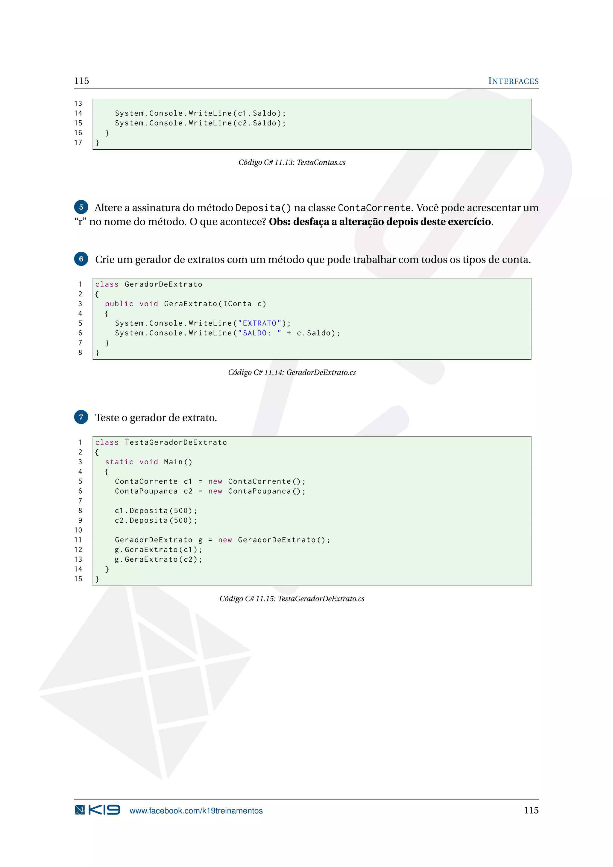 115 INTERFACES
13
14 System.Console.WriteLine(c1.Saldo);
15 System.Console.WriteLine(c2.Saldo);
16 }
17 }
Código C# 11.13: TestaContas.cs
5 Altere a assinatura do método Deposita() na classe ContaCorrente. Você pode acrescentar um
“r” no nome do método. O que acontece? Obs: desfaça a alteração depois deste exercício.
6 Crie um gerador de extratos com um método que pode trabalhar com todos os tipos de conta.
1 class GeradorDeExtrato
2 {
3 public void GeraExtrato(IConta c)
4 {
5 System.Console.WriteLine("EXTRATO");
6 System.Console.WriteLine("SALDO: " + c.Saldo);
7 }
8 }
Código C# 11.14: GeradorDeExtrato.cs
7 Teste o gerador de extrato.
1 class TestaGeradorDeExtrato
2 {
3 static void Main()
4 {
5 ContaCorrente c1 = new ContaCorrente ();
6 ContaPoupanca c2 = new ContaPoupanca ();
7
8 c1.Deposita (500);
9 c2.Deposita (500);
10
11 GeradorDeExtrato g = new GeradorDeExtrato ();
12 g.GeraExtrato(c1);
13 g.GeraExtrato(c2);
14 }
15 }
Código C# 11.15: TestaGeradorDeExtrato.cs
www.facebook.com/k19treinamentos 115
 