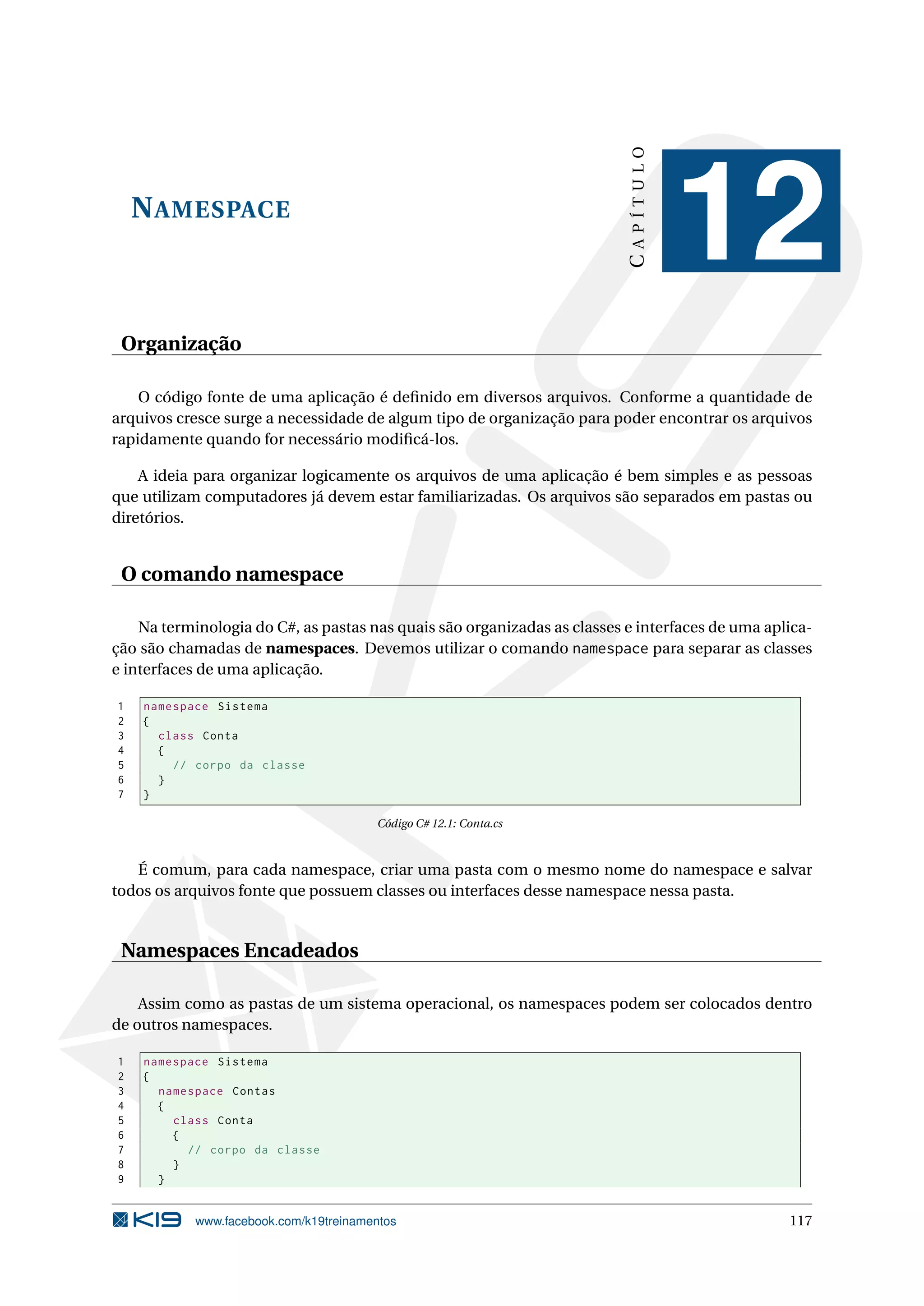NAMESPACE
CAPÍTULO
12
Organização
O código fonte de uma aplicação é deﬁnido em diversos arquivos. Conforme a quantidade de
arquivos cresce surge a necessidade de algum tipo de organização para poder encontrar os arquivos
rapidamente quando for necessário modiﬁcá-los.
A ideia para organizar logicamente os arquivos de uma aplicação é bem simples e as pessoas
que utilizam computadores já devem estar familiarizadas. Os arquivos são separados em pastas ou
diretórios.
O comando namespace
Na terminologia do C#, as pastas nas quais são organizadas as classes e interfaces de uma aplica-
ção são chamadas de namespaces. Devemos utilizar o comando namespace para separar as classes
e interfaces de uma aplicação.
1 namespace Sistema
2 {
3 class Conta
4 {
5 // corpo da classe
6 }
7 }
Código C# 12.1: Conta.cs
É comum, para cada namespace, criar uma pasta com o mesmo nome do namespace e salvar
todos os arquivos fonte que possuem classes ou interfaces desse namespace nessa pasta.
Namespaces Encadeados
Assim como as pastas de um sistema operacional, os namespaces podem ser colocados dentro
de outros namespaces.
1 namespace Sistema
2 {
3 namespace Contas
4 {
5 class Conta
6 {
7 // corpo da classe
8 }
9 }
www.facebook.com/k19treinamentos 117
 