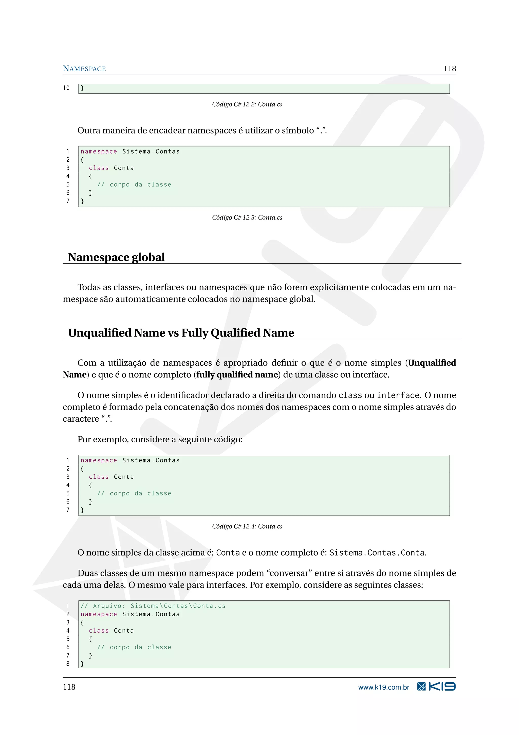NAMESPACE 118
10 }
Código C# 12.2: Conta.cs
Outra maneira de encadear namespaces é utilizar o símbolo “.”.
1 namespace Sistema.Contas
2 {
3 class Conta
4 {
5 // corpo da classe
6 }
7 }
Código C# 12.3: Conta.cs
Namespace global
Todas as classes, interfaces ou namespaces que não forem explicitamente colocadas em um na-
mespace são automaticamente colocados no namespace global.
Unqualiﬁed Name vs Fully Qualiﬁed Name
Com a utilização de namespaces é apropriado deﬁnir o que é o nome simples (Unqualiﬁed
Name) e que é o nome completo (fully qualiﬁed name) de uma classe ou interface.
O nome simples é o identiﬁcador declarado a direita do comando class ou interface. O nome
completo é formado pela concatenação dos nomes dos namespaces com o nome simples através do
caractere “.”.
Por exemplo, considere a seguinte código:
1 namespace Sistema.Contas
2 {
3 class Conta
4 {
5 // corpo da classe
6 }
7 }
Código C# 12.4: Conta.cs
O nome simples da classe acima é: Conta e o nome completo é: Sistema.Contas.Conta.
Duas classes de um mesmo namespace podem “conversar” entre si através do nome simples de
cada uma delas. O mesmo vale para interfaces. Por exemplo, considere as seguintes classes:
1 // Arquivo: SistemaContasConta.cs
2 namespace Sistema.Contas
3 {
4 class Conta
5 {
6 // corpo da classe
7 }
8 }
118 www.k19.com.br
 