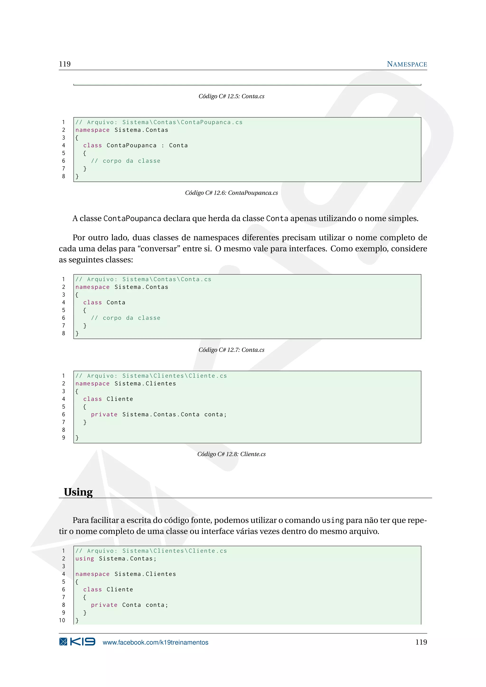 119 NAMESPACE
Código C# 12.5: Conta.cs
1 // Arquivo: SistemaContasContaPoupanca.cs
2 namespace Sistema.Contas
3 {
4 class ContaPoupanca : Conta
5 {
6 // corpo da classe
7 }
8 }
Código C# 12.6: ContaPoupanca.cs
A classe ContaPoupanca declara que herda da classe Conta apenas utilizando o nome simples.
Por outro lado, duas classes de namespaces diferentes precisam utilizar o nome completo de
cada uma delas para “conversar” entre si. O mesmo vale para interfaces. Como exemplo, considere
as seguintes classes:
1 // Arquivo: SistemaContasConta.cs
2 namespace Sistema.Contas
3 {
4 class Conta
5 {
6 // corpo da classe
7 }
8 }
Código C# 12.7: Conta.cs
1 // Arquivo: SistemaClientesCliente.cs
2 namespace Sistema.Clientes
3 {
4 class Cliente
5 {
6 private Sistema.Contas.Conta conta;
7 }
8
9 }
Código C# 12.8: Cliente.cs
Using
Para facilitar a escrita do código fonte, podemos utilizar o comando using para não ter que repe-
tir o nome completo de uma classe ou interface várias vezes dentro do mesmo arquivo.
1 // Arquivo: SistemaClientesCliente.cs
2 using Sistema.Contas;
3
4 namespace Sistema.Clientes
5 {
6 class Cliente
7 {
8 private Conta conta;
9 }
10 }
www.facebook.com/k19treinamentos 119
 
