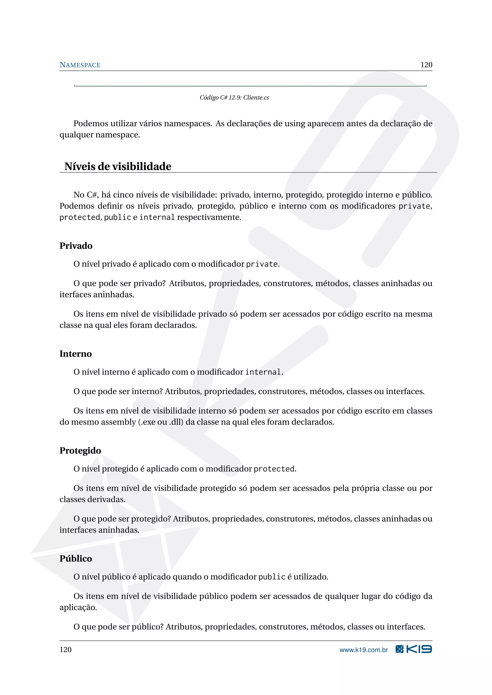 NAMESPACE 120
Código C# 12.9: Cliente.cs
Podemos utilizar vários namespaces. As declarações de using aparecem antes da declaração de
qualquer namespace.
Níveis de visibilidade
No C#, há cinco níveis de visibilidade: privado, interno, protegido, protegido interno e público.
Podemos deﬁnir os níveis privado, protegido, público e interno com os modiﬁcadores private,
protected, public e internal respectivamente.
Privado
O nível privado é aplicado com o modiﬁcador private.
O que pode ser privado? Atributos, propriedades, construtores, métodos, classes aninhadas ou
iterfaces aninhadas.
Os itens em nível de visibilidade privado só podem ser acessados por código escrito na mesma
classe na qual eles foram declarados.
Interno
O nível interno é aplicado com o modiﬁcador internal.
O que pode ser interno? Atributos, propriedades, construtores, métodos, classes ou interfaces.
Os itens em nível de visibilidade interno só podem ser acessados por código escrito em classes
do mesmo assembly (.exe ou .dll) da classe na qual eles foram declarados.
Protegido
O nível protegido é aplicado com o modiﬁcador protected.
Os itens em nível de visibilidade protegido só podem ser acessados pela própria classe ou por
classes derivadas.
O que pode ser protegido? Atributos, propriedades, construtores, métodos, classes aninhadas ou
interfaces aninhadas.
Público
O nível público é aplicado quando o modiﬁcador public é utilizado.
Os itens em nível de visibilidade público podem ser acessados de qualquer lugar do código da
aplicação.
O que pode ser público? Atributos, propriedades, construtores, métodos, classes ou interfaces.
120 www.k19.com.br
 