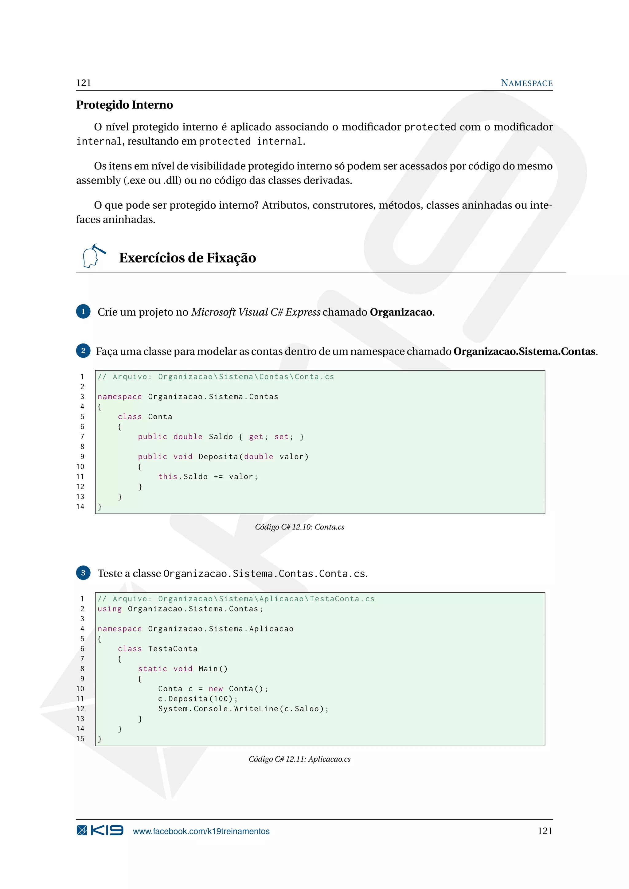 121 NAMESPACE
Protegido Interno
O nível protegido interno é aplicado associando o modiﬁcador protected com o modiﬁcador
internal, resultando em protected internal.
Os itens em nível de visibilidade protegido interno só podem ser acessados por código do mesmo
assembly (.exe ou .dll) ou no código das classes derivadas.
O que pode ser protegido interno? Atributos, construtores, métodos, classes aninhadas ou inte-
faces aninhadas.
Exercícios de Fixação
1 Crie um projeto no Microsoft Visual C# Express chamado Organizacao.
2 Faça uma classe para modelar as contas dentro de um namespace chamado Organizacao.Sistema.Contas.
1 // Arquivo: OrganizacaoSistemaContasConta.cs
2
3 namespace Organizacao.Sistema.Contas
4 {
5 class Conta
6 {
7 public double Saldo { get; set; }
8
9 public void Deposita(double valor)
10 {
11 this.Saldo += valor;
12 }
13 }
14 }
Código C# 12.10: Conta.cs
3 Teste a classe Organizacao.Sistema.Contas.Conta.cs.
1 // Arquivo: OrganizacaoSistemaAplicacaoTestaConta.cs
2 using Organizacao.Sistema.Contas;
3
4 namespace Organizacao.Sistema.Aplicacao
5 {
6 class TestaConta
7 {
8 static void Main()
9 {
10 Conta c = new Conta();
11 c.Deposita (100);
12 System.Console.WriteLine(c.Saldo);
13 }
14 }
15 }
Código C# 12.11: Aplicacao.cs
www.facebook.com/k19treinamentos 121
 