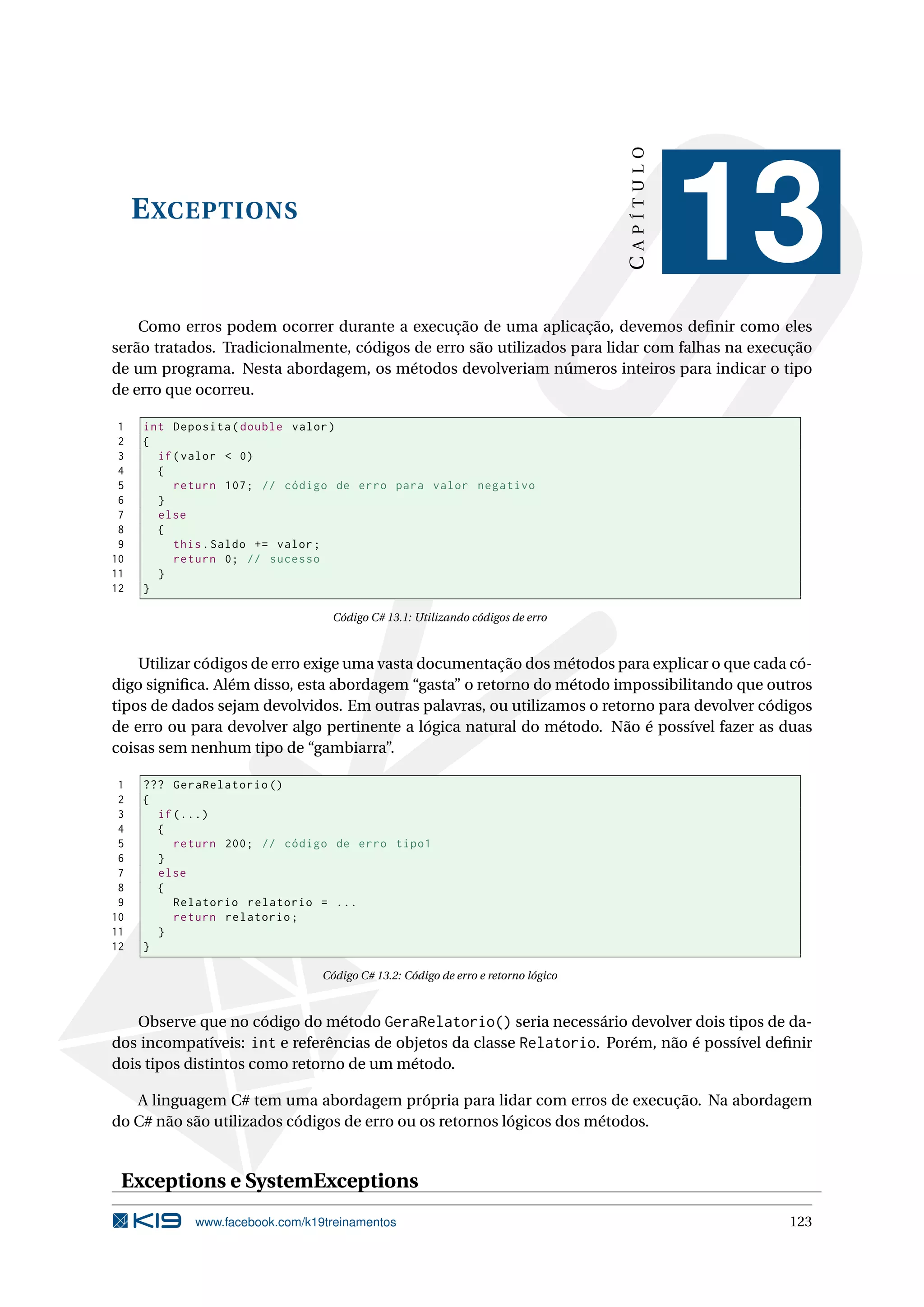 EXCEPTIONS
CAPÍTULO
13
Como erros podem ocorrer durante a execução de uma aplicação, devemos deﬁnir como eles
serão tratados. Tradicionalmente, códigos de erro são utilizados para lidar com falhas na execução
de um programa. Nesta abordagem, os métodos devolveriam números inteiros para indicar o tipo
de erro que ocorreu.
1 int Deposita(double valor)
2 {
3 if(valor < 0)
4 {
5 return 107; // código de erro para valor negativo
6 }
7 else
8 {
9 this.Saldo += valor;
10 return 0; // sucesso
11 }
12 }
Código C# 13.1: Utilizando códigos de erro
Utilizar códigos de erro exige uma vasta documentação dos métodos para explicar o que cada có-
digo signiﬁca. Além disso, esta abordagem “gasta” o retorno do método impossibilitando que outros
tipos de dados sejam devolvidos. Em outras palavras, ou utilizamos o retorno para devolver códigos
de erro ou para devolver algo pertinente a lógica natural do método. Não é possível fazer as duas
coisas sem nenhum tipo de “gambiarra”.
1 ??? GeraRelatorio ()
2 {
3 if(...)
4 {
5 return 200; // código de erro tipo1
6 }
7 else
8 {
9 Relatorio relatorio = ...
10 return relatorio;
11 }
12 }
Código C# 13.2: Código de erro e retorno lógico
Observe que no código do método GeraRelatorio() seria necessário devolver dois tipos de da-
dos incompatíveis: int e referências de objetos da classe Relatorio. Porém, não é possível deﬁnir
dois tipos distintos como retorno de um método.
A linguagem C# tem uma abordagem própria para lidar com erros de execução. Na abordagem
do C# não são utilizados códigos de erro ou os retornos lógicos dos métodos.
Exceptions e SystemExceptions
www.facebook.com/k19treinamentos 123
 