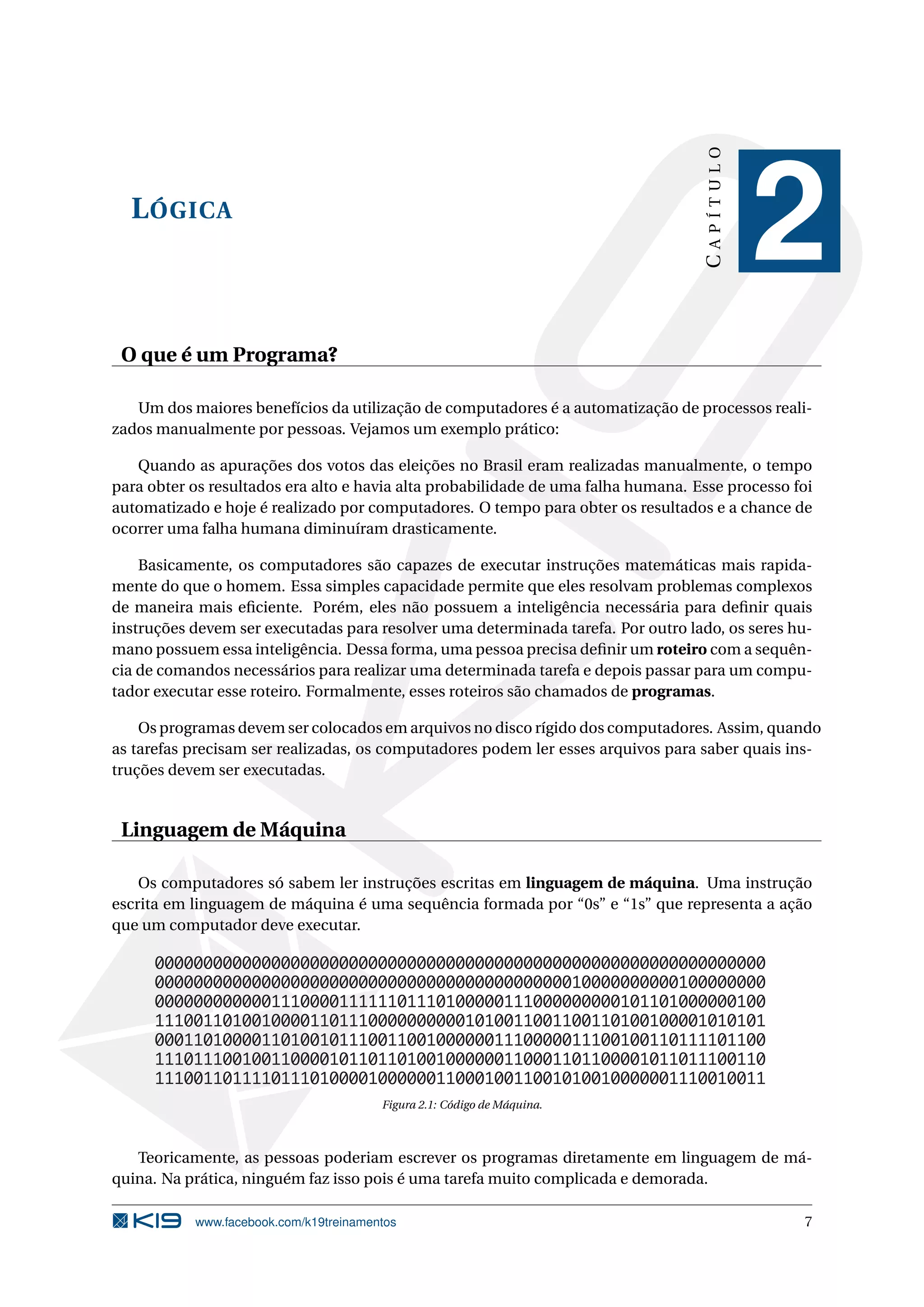 LÓGICA
CAPÍTULO
2
O que é um Programa?
Um dos maiores benefícios da utilização de computadores é a automatização de processos reali-
zados manualmente por pessoas. Vejamos um exemplo prático:
Quando as apurações dos votos das eleições no Brasil eram realizadas manualmente, o tempo
para obter os resultados era alto e havia alta probabilidade de uma falha humana. Esse processo foi
automatizado e hoje é realizado por computadores. O tempo para obter os resultados e a chance de
ocorrer uma falha humana diminuíram drasticamente.
Basicamente, os computadores são capazes de executar instruções matemáticas mais rapida-
mente do que o homem. Essa simples capacidade permite que eles resolvam problemas complexos
de maneira mais eﬁciente. Porém, eles não possuem a inteligência necessária para deﬁnir quais
instruções devem ser executadas para resolver uma determinada tarefa. Por outro lado, os seres hu-
mano possuem essa inteligência. Dessa forma, uma pessoa precisa deﬁnir um roteiro com a sequên-
cia de comandos necessários para realizar uma determinada tarefa e depois passar para um compu-
tador executar esse roteiro. Formalmente, esses roteiros são chamados de programas.
Os programas devem ser colocados em arquivos no disco rígido dos computadores. Assim, quando
as tarefas precisam ser realizadas, os computadores podem ler esses arquivos para saber quais ins-
truções devem ser executadas.
Linguagem de Máquina
Os computadores só sabem ler instruções escritas em linguagem de máquina. Uma instrução
escrita em linguagem de máquina é uma sequência formada por “0s” e “1s” que representa a ação
que um computador deve executar.
000000000000000000000000000000000000000000000000000000000000000
000000000000000000000000000000000000000000010000000000100000000
000000000000111000011111101110100000111000000000101101000000100
111001101001000011011100000000001010011001100110100100001010101
000110100001101001011100110010000001110000011100100110111101100
111011100100110000101101101001000000110001101100001011011100110
111001101111011101000010000001100010011001010010000001110010011
Figura 2.1: Código de Máquina.
Teoricamente, as pessoas poderiam escrever os programas diretamente em linguagem de má-
quina. Na prática, ninguém faz isso pois é uma tarefa muito complicada e demorada.
www.facebook.com/k19treinamentos 7
 