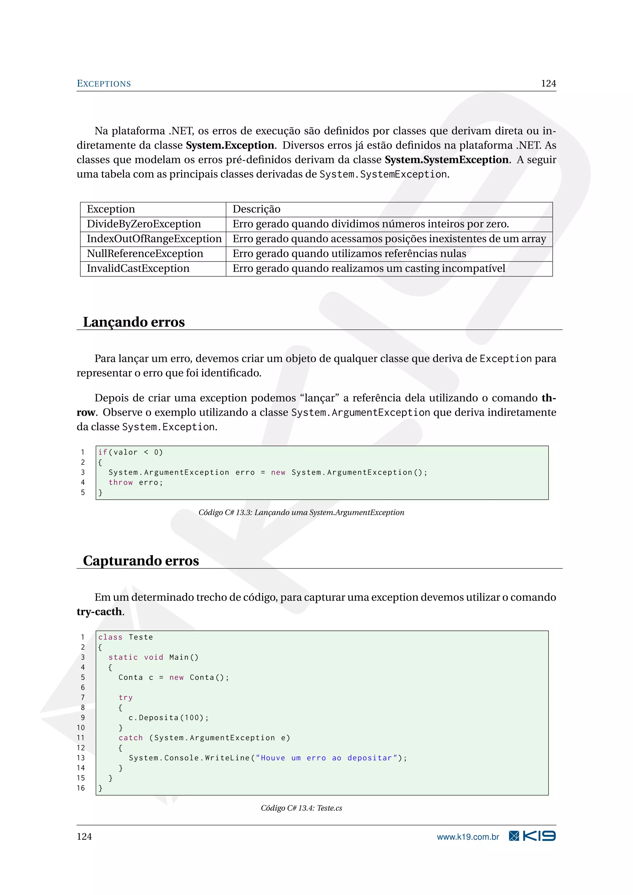 EXCEPTIONS 124
Na plataforma .NET, os erros de execução são deﬁnidos por classes que derivam direta ou in-
diretamente da classe System.Exception. Diversos erros já estão deﬁnidos na plataforma .NET. As
classes que modelam os erros pré-deﬁnidos derivam da classe System.SystemException. A seguir
uma tabela com as principais classes derivadas de System.SystemException.
Exception Descrição
DivideByZeroException Erro gerado quando dividimos números inteiros por zero.
IndexOutOfRangeException Erro gerado quando acessamos posições inexistentes de um array
NullReferenceException Erro gerado quando utilizamos referências nulas
InvalidCastException Erro gerado quando realizamos um casting incompatível
Lançando erros
Para lançar um erro, devemos criar um objeto de qualquer classe que deriva de Exception para
representar o erro que foi identiﬁcado.
Depois de criar uma exception podemos “lançar” a referência dela utilizando o comando th-
row. Observe o exemplo utilizando a classe System.ArgumentException que deriva indiretamente
da classe System.Exception.
1 if(valor < 0)
2 {
3 System.ArgumentException erro = new System.ArgumentException ();
4 throw erro;
5 }
Código C# 13.3: Lançando uma System.ArgumentException
Capturando erros
Em um determinado trecho de código, para capturar uma exception devemos utilizar o comando
try-cacth.
1 class Teste
2 {
3 static void Main()
4 {
5 Conta c = new Conta();
6
7 try
8 {
9 c.Deposita (100);
10 }
11 catch (System.ArgumentException e)
12 {
13 System.Console.WriteLine("Houve um erro ao depositar");
14 }
15 }
16 }
Código C# 13.4: Teste.cs
124 www.k19.com.br
 