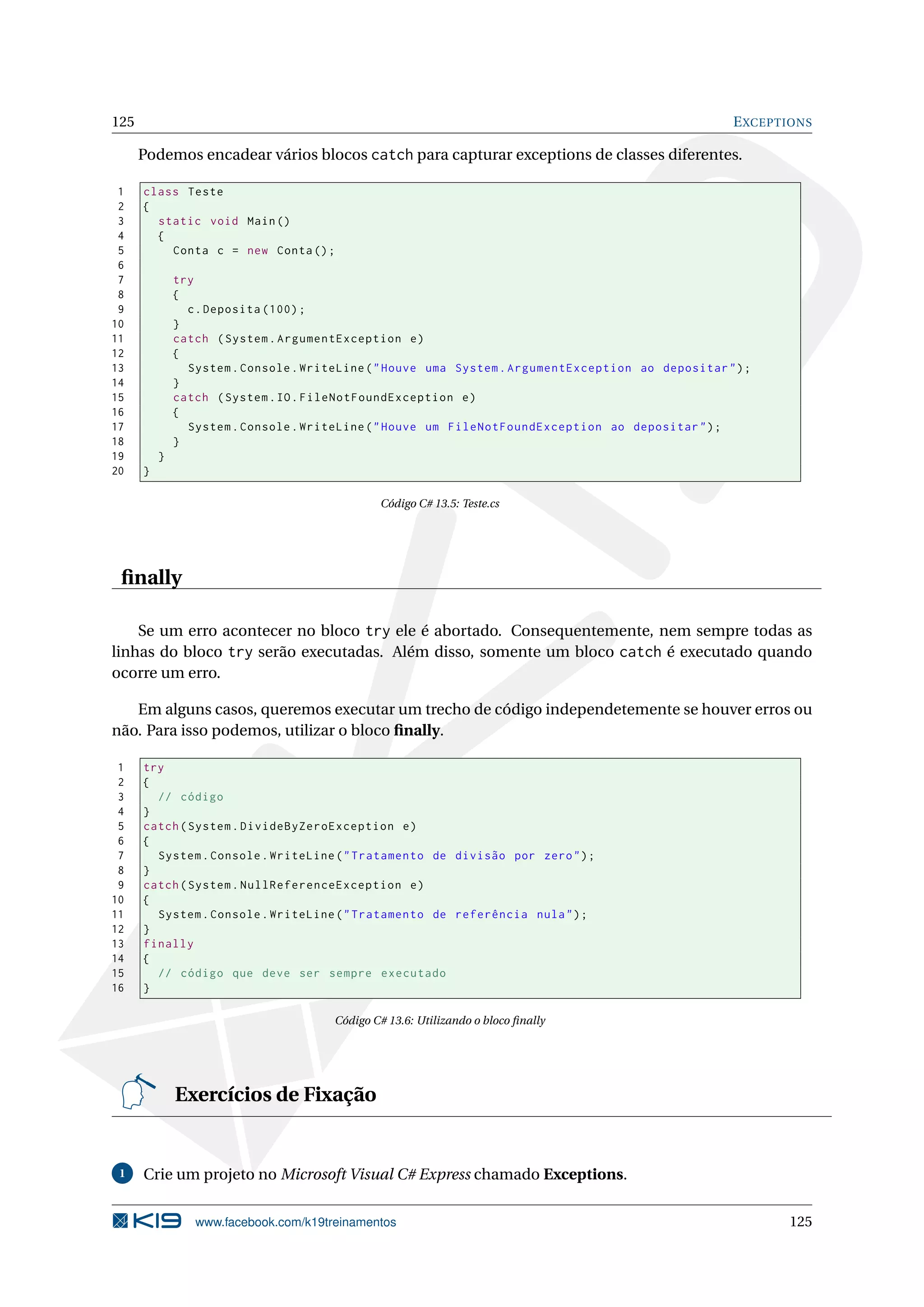 125 EXCEPTIONS
Podemos encadear vários blocos catch para capturar exceptions de classes diferentes.
1 class Teste
2 {
3 static void Main()
4 {
5 Conta c = new Conta();
6
7 try
8 {
9 c.Deposita (100);
10 }
11 catch (System.ArgumentException e)
12 {
13 System.Console.WriteLine("Houve uma System.ArgumentException ao depositar");
14 }
15 catch (System.IO.FileNotFoundException e)
16 {
17 System.Console.WriteLine("Houve um FileNotFoundException ao depositar");
18 }
19 }
20 }
Código C# 13.5: Teste.cs
ﬁnally
Se um erro acontecer no bloco try ele é abortado. Consequentemente, nem sempre todas as
linhas do bloco try serão executadas. Além disso, somente um bloco catch é executado quando
ocorre um erro.
Em alguns casos, queremos executar um trecho de código independetemente se houver erros ou
não. Para isso podemos, utilizar o bloco ﬁnally.
1 try
2 {
3 // código
4 }
5 catch(System.DivideByZeroException e)
6 {
7 System.Console.WriteLine("Tratamento de divisão por zero");
8 }
9 catch(System.NullReferenceException e)
10 {
11 System.Console.WriteLine("Tratamento de referência nula");
12 }
13 finally
14 {
15 // código que deve ser sempre executado
16 }
Código C# 13.6: Utilizando o bloco ﬁnally
Exercícios de Fixação
1 Crie um projeto no Microsoft Visual C# Express chamado Exceptions.
www.facebook.com/k19treinamentos 125
 