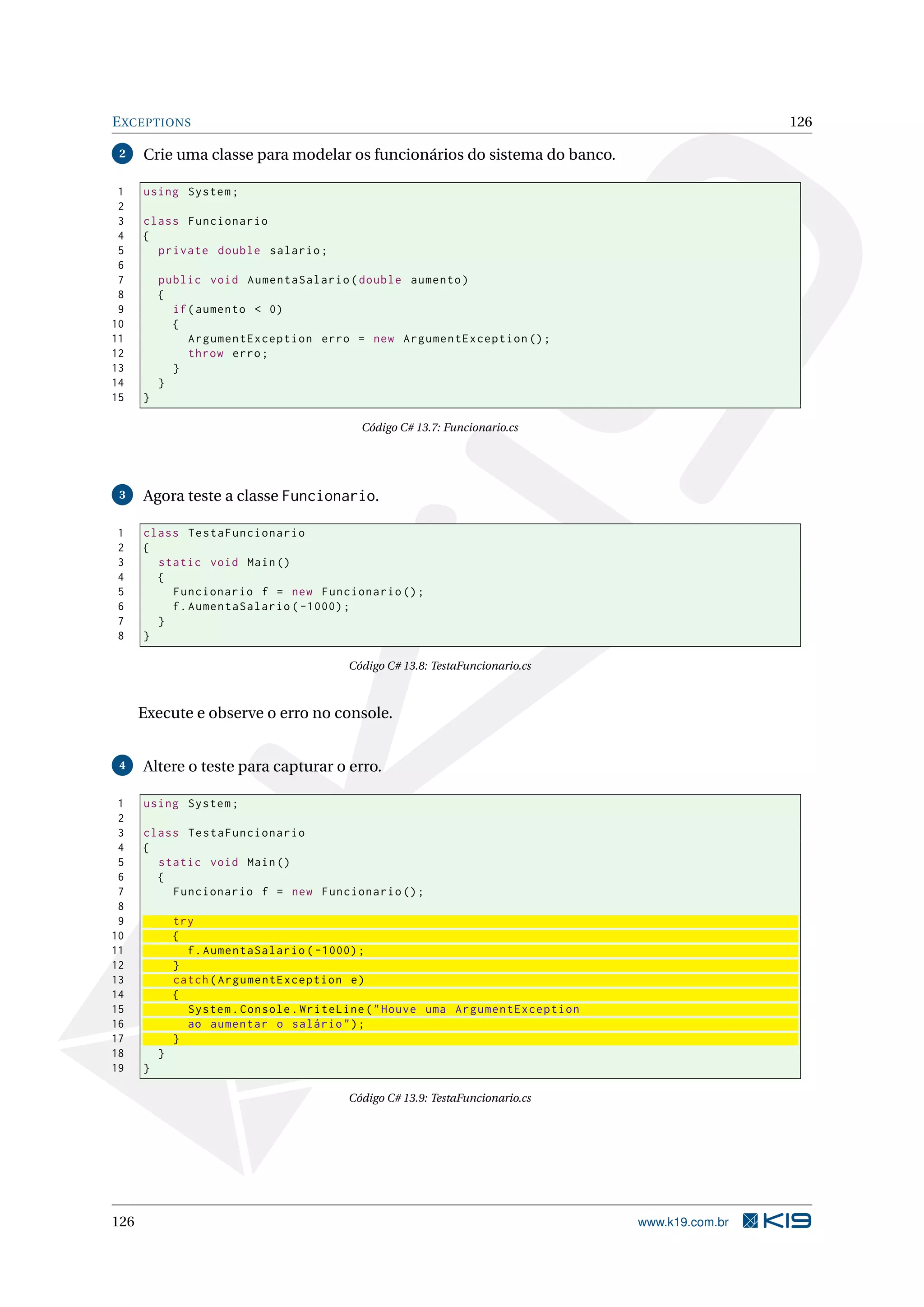 EXCEPTIONS 126
2 Crie uma classe para modelar os funcionários do sistema do banco.
1 using System;
2
3 class Funcionario
4 {
5 private double salario;
6
7 public void AumentaSalario(double aumento)
8 {
9 if(aumento < 0)
10 {
11 ArgumentException erro = new ArgumentException ();
12 throw erro;
13 }
14 }
15 }
Código C# 13.7: Funcionario.cs
3 Agora teste a classe Funcionario.
1 class TestaFuncionario
2 {
3 static void Main()
4 {
5 Funcionario f = new Funcionario ();
6 f.AumentaSalario ( -1000);
7 }
8 }
Código C# 13.8: TestaFuncionario.cs
Execute e observe o erro no console.
4 Altere o teste para capturar o erro.
1 using System;
2
3 class TestaFuncionario
4 {
5 static void Main()
6 {
7 Funcionario f = new Funcionario ();
8
9 try
10 {
11 f.AumentaSalario ( -1000);
12 }
13 catch(ArgumentException e)
14 {
15 System.Console.WriteLine("Houve uma ArgumentException
16 ao aumentar o salário");
17 }
18 }
19 }
Código C# 13.9: TestaFuncionario.cs
126 www.k19.com.br
 