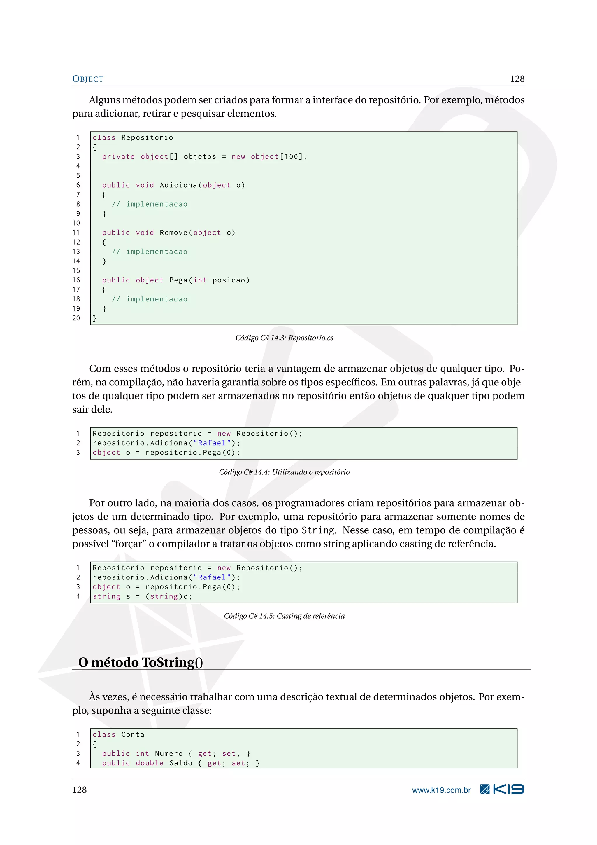 OBJECT 128
Alguns métodos podem ser criados para formar a interface do repositório. Por exemplo, métodos
para adicionar, retirar e pesquisar elementos.
1 class Repositorio
2 {
3 private object [] objetos = new object [100];
4
5
6 public void Adiciona(object o)
7 {
8 // implementacao
9 }
10
11 public void Remove(object o)
12 {
13 // implementacao
14 }
15
16 public object Pega(int posicao)
17 {
18 // implementacao
19 }
20 }
Código C# 14.3: Repositorio.cs
Com esses métodos o repositório teria a vantagem de armazenar objetos de qualquer tipo. Po-
rém, na compilação, não haveria garantia sobre os tipos especíﬁcos. Em outras palavras, já que obje-
tos de qualquer tipo podem ser armazenados no repositório então objetos de qualquer tipo podem
sair dele.
1 Repositorio repositorio = new Repositorio ();
2 repositorio.Adiciona("Rafael");
3 object o = repositorio.Pega (0);
Código C# 14.4: Utilizando o repositório
Por outro lado, na maioria dos casos, os programadores criam repositórios para armazenar ob-
jetos de um determinado tipo. Por exemplo, uma repositório para armazenar somente nomes de
pessoas, ou seja, para armazenar objetos do tipo String. Nesse caso, em tempo de compilação é
possível “forçar” o compilador a tratar os objetos como string aplicando casting de referência.
1 Repositorio repositorio = new Repositorio ();
2 repositorio.Adiciona("Rafael");
3 object o = repositorio.Pega (0);
4 string s = (string)o;
Código C# 14.5: Casting de referência
O método ToString()
Às vezes, é necessário trabalhar com uma descrição textual de determinados objetos. Por exem-
plo, suponha a seguinte classe:
1 class Conta
2 {
3 public int Numero { get; set; }
4 public double Saldo { get; set; }
128 www.k19.com.br
 