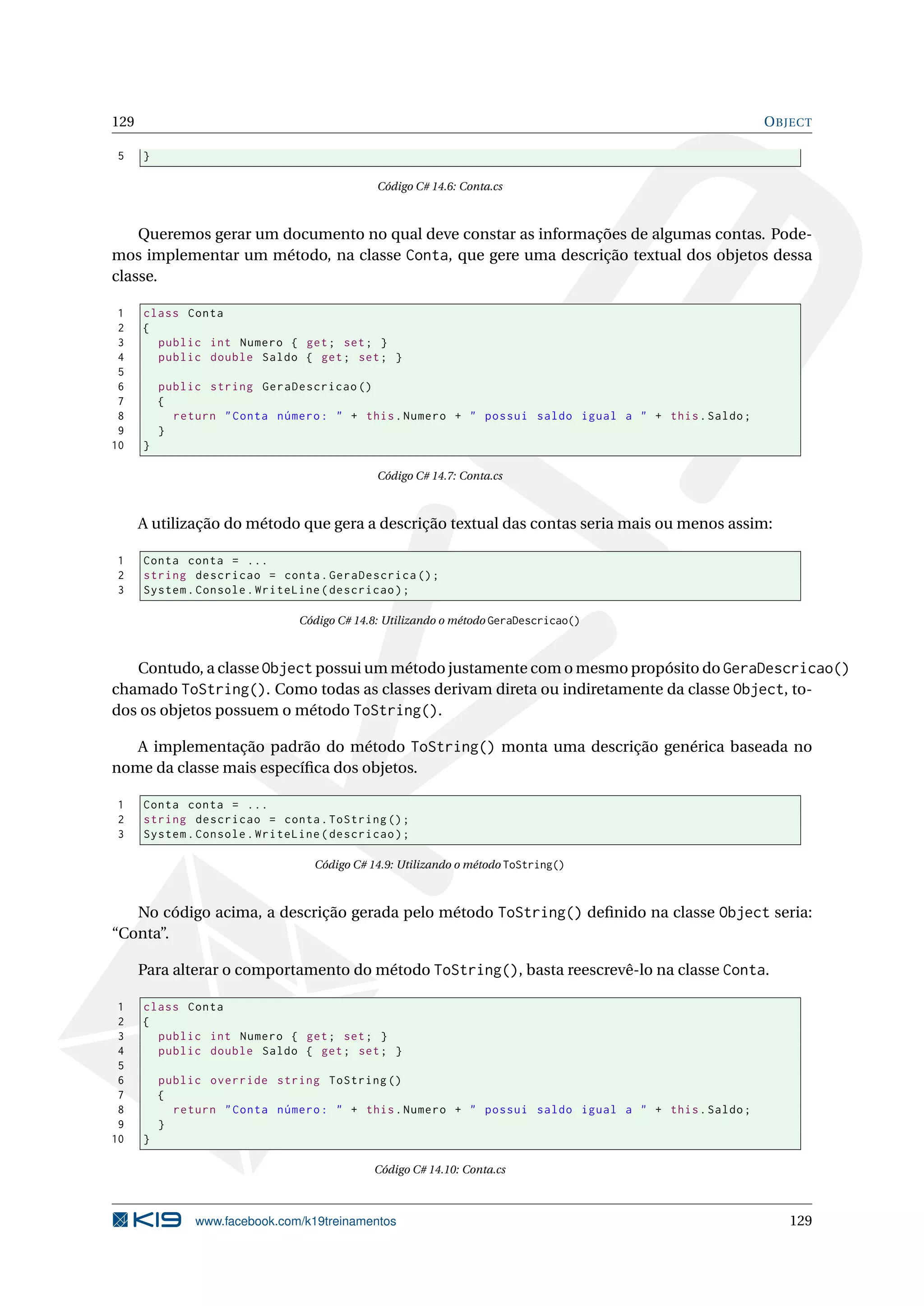 129 OBJECT
5 }
Código C# 14.6: Conta.cs
Queremos gerar um documento no qual deve constar as informações de algumas contas. Pode-
mos implementar um método, na classe Conta, que gere uma descrição textual dos objetos dessa
classe.
1 class Conta
2 {
3 public int Numero { get; set; }
4 public double Saldo { get; set; }
5
6 public string GeraDescricao ()
7 {
8 return "Conta número: " + this.Numero + " possui saldo igual a " + this.Saldo;
9 }
10 }
Código C# 14.7: Conta.cs
A utilização do método que gera a descrição textual das contas seria mais ou menos assim:
1 Conta conta = ...
2 string descricao = conta.GeraDescrica ();
3 System.Console.WriteLine(descricao);
Código C# 14.8: Utilizando o método GeraDescricao()
Contudo, a classe Object possui um método justamente com o mesmo propósito do GeraDescricao()
chamado ToString(). Como todas as classes derivam direta ou indiretamente da classe Object, to-
dos os objetos possuem o método ToString().
A implementação padrão do método ToString() monta uma descrição genérica baseada no
nome da classe mais especíﬁca dos objetos.
1 Conta conta = ...
2 string descricao = conta.ToString ();
3 System.Console.WriteLine(descricao);
Código C# 14.9: Utilizando o método ToString()
No código acima, a descrição gerada pelo método ToString() deﬁnido na classe Object seria:
“Conta”.
Para alterar o comportamento do método ToString(), basta reescrevê-lo na classe Conta.
1 class Conta
2 {
3 public int Numero { get; set; }
4 public double Saldo { get; set; }
5
6 public override string ToString ()
7 {
8 return "Conta número: " + this.Numero + " possui saldo igual a " + this.Saldo;
9 }
10 }
Código C# 14.10: Conta.cs
www.facebook.com/k19treinamentos 129
 