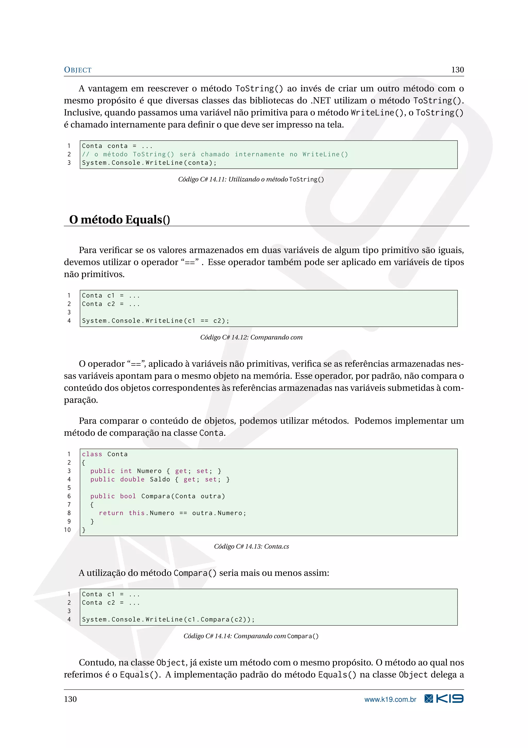 OBJECT 130
A vantagem em reescrever o método ToString() ao invés de criar um outro método com o
mesmo propósito é que diversas classes das bibliotecas do .NET utilizam o método ToString().
Inclusive, quando passamos uma variável não primitiva para o método WriteLine(), o ToString()
é chamado internamente para deﬁnir o que deve ser impresso na tela.
1 Conta conta = ...
2 // o método ToString () será chamado internamente no WriteLine ()
3 System.Console.WriteLine(conta);
Código C# 14.11: Utilizando o método ToString()
O método Equals()
Para veriﬁcar se os valores armazenados em duas variáveis de algum tipo primitivo são iguais,
devemos utilizar o operador “==” . Esse operador também pode ser aplicado em variáveis de tipos
não primitivos.
1 Conta c1 = ...
2 Conta c2 = ...
3
4 System.Console.WriteLine(c1 == c2);
Código C# 14.12: Comparando com
O operador “==”, aplicado à variáveis não primitivas, veriﬁca se as referências armazenadas nes-
sas variáveis apontam para o mesmo objeto na memória. Esse operador, por padrão, não compara o
conteúdo dos objetos correspondentes às referências armazenadas nas variáveis submetidas à com-
paração.
Para comparar o conteúdo de objetos, podemos utilizar métodos. Podemos implementar um
método de comparação na classe Conta.
1 class Conta
2 {
3 public int Numero { get; set; }
4 public double Saldo { get; set; }
5
6 public bool Compara(Conta outra)
7 {
8 return this.Numero == outra.Numero;
9 }
10 }
Código C# 14.13: Conta.cs
A utilização do método Compara() seria mais ou menos assim:
1 Conta c1 = ...
2 Conta c2 = ...
3
4 System.Console.WriteLine(c1.Compara(c2));
Código C# 14.14: Comparando com Compara()
Contudo, na classe Object, já existe um método com o mesmo propósito. O método ao qual nos
referimos é o Equals(). A implementação padrão do método Equals() na classe Object delega a
130 www.k19.com.br
 
