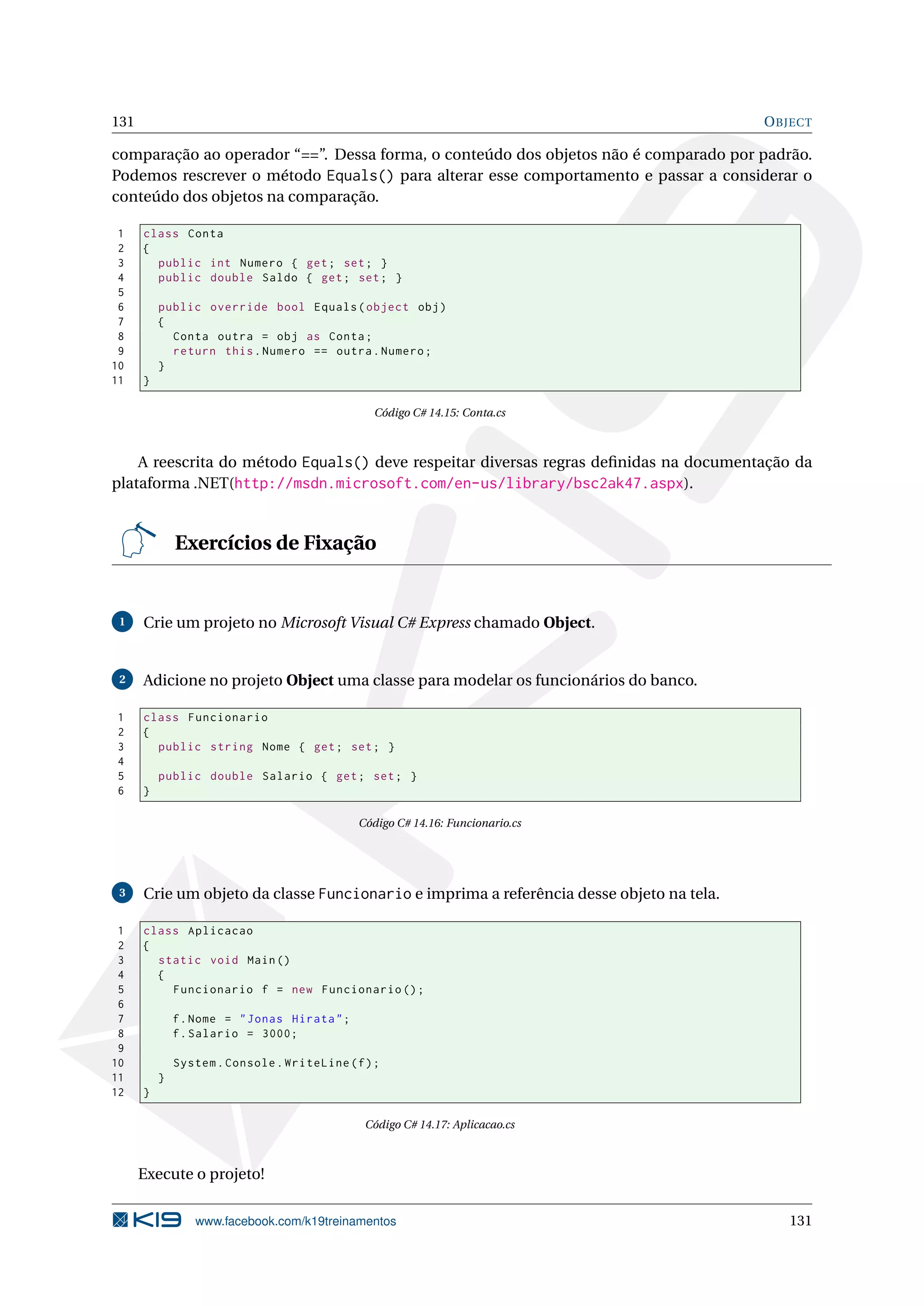131 OBJECT
comparação ao operador “==”. Dessa forma, o conteúdo dos objetos não é comparado por padrão.
Podemos rescrever o método Equals() para alterar esse comportamento e passar a considerar o
conteúdo dos objetos na comparação.
1 class Conta
2 {
3 public int Numero { get; set; }
4 public double Saldo { get; set; }
5
6 public override bool Equals(object obj)
7 {
8 Conta outra = obj as Conta;
9 return this.Numero == outra.Numero;
10 }
11 }
Código C# 14.15: Conta.cs
A reescrita do método Equals() deve respeitar diversas regras deﬁnidas na documentação da
plataforma .NET(http://msdn.microsoft.com/en-us/library/bsc2ak47.aspx).
Exercícios de Fixação
1 Crie um projeto no Microsoft Visual C# Express chamado Object.
2 Adicione no projeto Object uma classe para modelar os funcionários do banco.
1 class Funcionario
2 {
3 public string Nome { get; set; }
4
5 public double Salario { get; set; }
6 }
Código C# 14.16: Funcionario.cs
3 Crie um objeto da classe Funcionario e imprima a referência desse objeto na tela.
1 class Aplicacao
2 {
3 static void Main()
4 {
5 Funcionario f = new Funcionario ();
6
7 f.Nome = "Jonas Hirata";
8 f.Salario = 3000;
9
10 System.Console.WriteLine(f);
11 }
12 }
Código C# 14.17: Aplicacao.cs
Execute o projeto!
www.facebook.com/k19treinamentos 131
 