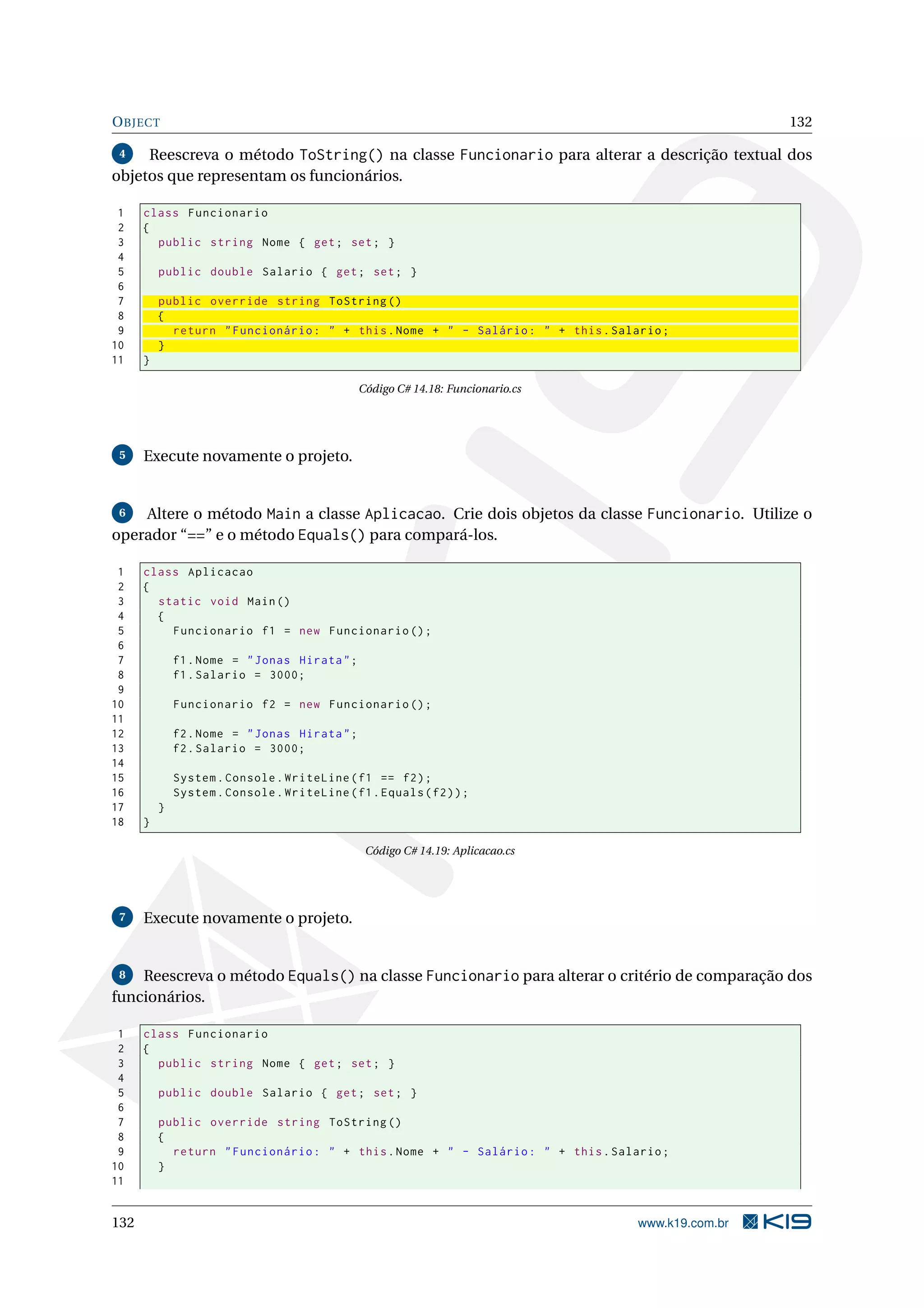 OBJECT 132
4 Reescreva o método ToString() na classe Funcionario para alterar a descrição textual dos
objetos que representam os funcionários.
1 class Funcionario
2 {
3 public string Nome { get; set; }
4
5 public double Salario { get; set; }
6
7 public override string ToString ()
8 {
9 return "Funcionário: " + this.Nome + " - Salário: " + this.Salario;
10 }
11 }
Código C# 14.18: Funcionario.cs
5 Execute novamente o projeto.
6 Altere o método Main a classe Aplicacao. Crie dois objetos da classe Funcionario. Utilize o
operador “==” e o método Equals() para compará-los.
1 class Aplicacao
2 {
3 static void Main()
4 {
5 Funcionario f1 = new Funcionario ();
6
7 f1.Nome = "Jonas Hirata";
8 f1.Salario = 3000;
9
10 Funcionario f2 = new Funcionario ();
11
12 f2.Nome = "Jonas Hirata";
13 f2.Salario = 3000;
14
15 System.Console.WriteLine(f1 == f2);
16 System.Console.WriteLine(f1.Equals(f2));
17 }
18 }
Código C# 14.19: Aplicacao.cs
7 Execute novamente o projeto.
8 Reescreva o método Equals() na classe Funcionario para alterar o critério de comparação dos
funcionários.
1 class Funcionario
2 {
3 public string Nome { get; set; }
4
5 public double Salario { get; set; }
6
7 public override string ToString ()
8 {
9 return "Funcionário: " + this.Nome + " - Salário: " + this.Salario;
10 }
11
132 www.k19.com.br
 