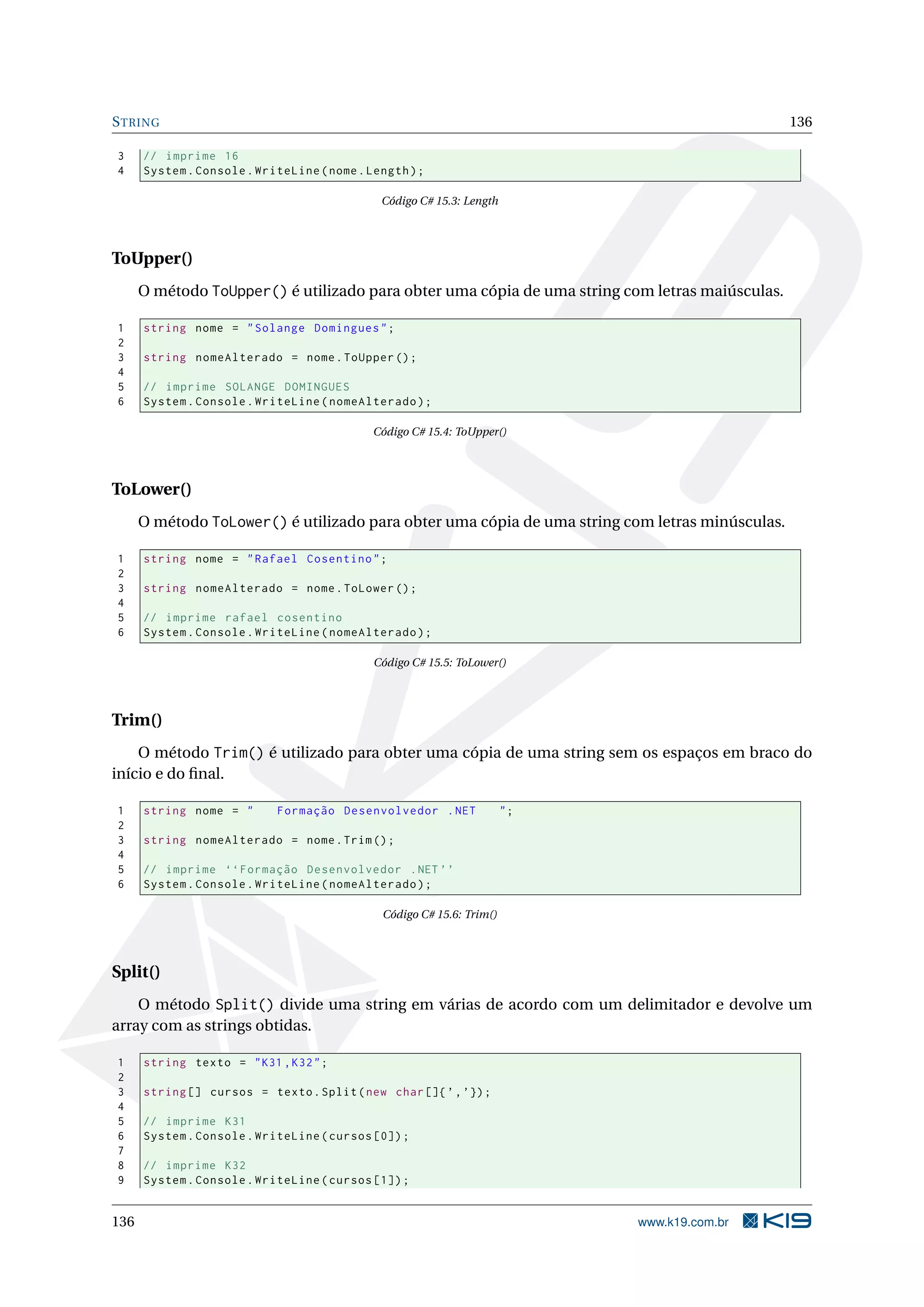 STRING 136
3 // imprime 16
4 System.Console.WriteLine(nome.Length);
Código C# 15.3: Length
ToUpper()
O método ToUpper() é utilizado para obter uma cópia de uma string com letras maiúsculas.
1 string nome = "Solange Domingues";
2
3 string nomeAlterado = nome.ToUpper ();
4
5 // imprime SOLANGE DOMINGUES
6 System.Console.WriteLine(nomeAlterado);
Código C# 15.4: ToUpper()
ToLower()
O método ToLower() é utilizado para obter uma cópia de uma string com letras minúsculas.
1 string nome = "Rafael Cosentino";
2
3 string nomeAlterado = nome.ToLower ();
4
5 // imprime rafael cosentino
6 System.Console.WriteLine(nomeAlterado);
Código C# 15.5: ToLower()
Trim()
O método Trim() é utilizado para obter uma cópia de uma string sem os espaços em braco do
início e do ﬁnal.
1 string nome = " Formação Desenvolvedor .NET ";
2
3 string nomeAlterado = nome.Trim();
4
5 // imprime ‘‘Formação Desenvolvedor .NET ’’
6 System.Console.WriteLine(nomeAlterado);
Código C# 15.6: Trim()
Split()
O método Split() divide uma string em várias de acordo com um delimitador e devolve um
array com as strings obtidas.
1 string texto = "K31 ,K32";
2
3 string [] cursos = texto.Split(new char[]{’,’});
4
5 // imprime K31
6 System.Console.WriteLine(cursos [0]);
7
8 // imprime K32
9 System.Console.WriteLine(cursos [1]);
136 www.k19.com.br
 