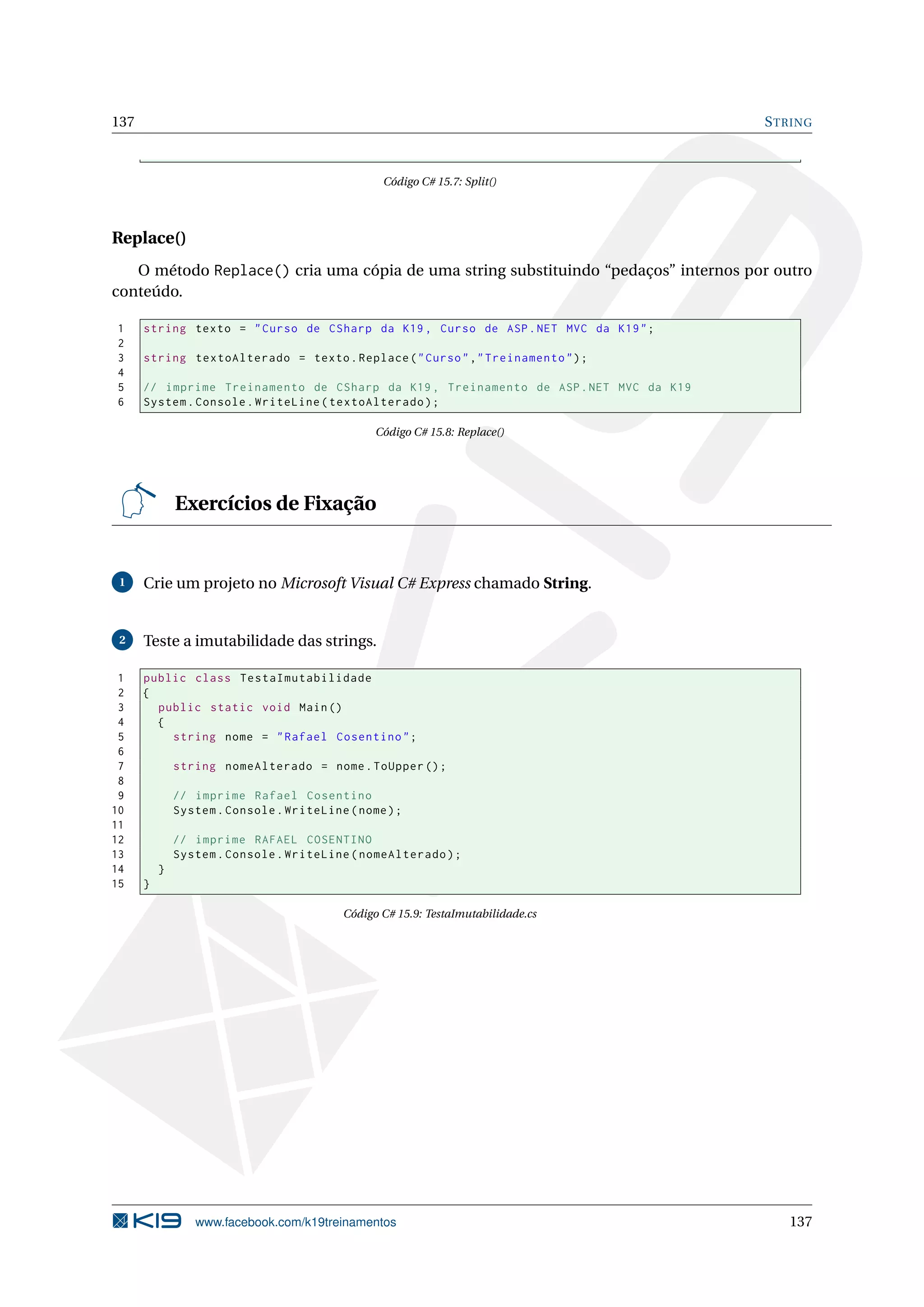 137 STRING
Código C# 15.7: Split()
Replace()
O método Replace() cria uma cópia de uma string substituindo “pedaços” internos por outro
conteúdo.
1 string texto = "Curso de CSharp da K19 , Curso de ASP.NET MVC da K19";
2
3 string textoAlterado = texto.Replace("Curso","Treinamento");
4
5 // imprime Treinamento de CSharp da K19 , Treinamento de ASP.NET MVC da K19
6 System.Console.WriteLine(textoAlterado);
Código C# 15.8: Replace()
Exercícios de Fixação
1 Crie um projeto no Microsoft Visual C# Express chamado String.
2 Teste a imutabilidade das strings.
1 public class TestaImutabilidade
2 {
3 public static void Main()
4 {
5 string nome = "Rafael Cosentino";
6
7 string nomeAlterado = nome.ToUpper ();
8
9 // imprime Rafael Cosentino
10 System.Console.WriteLine(nome);
11
12 // imprime RAFAEL COSENTINO
13 System.Console.WriteLine(nomeAlterado);
14 }
15 }
Código C# 15.9: TestaImutabilidade.cs
www.facebook.com/k19treinamentos 137
 