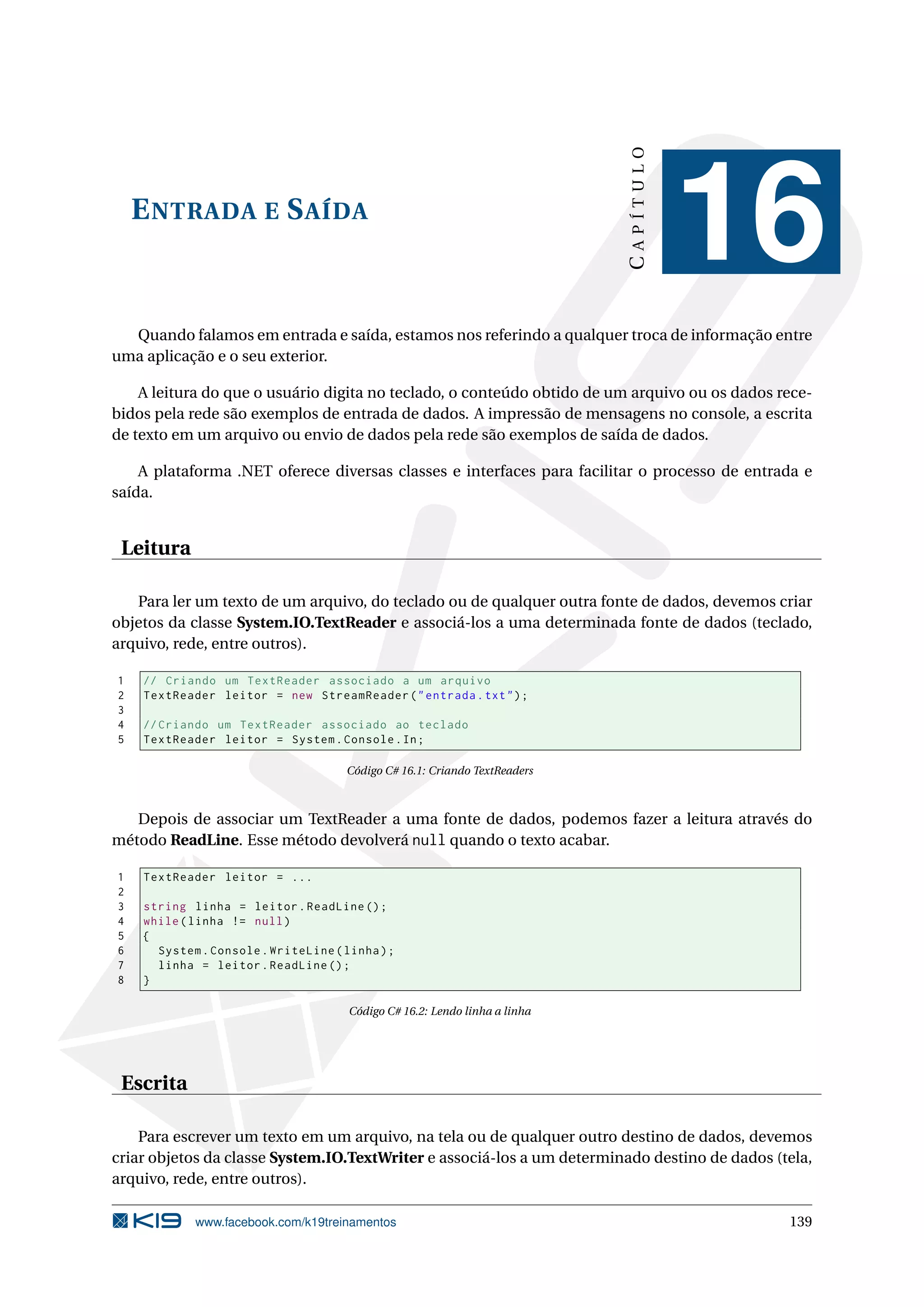 ENTRADA E SAÍDA
CAPÍTULO
16
Quando falamos em entrada e saída, estamos nos referindo a qualquer troca de informação entre
uma aplicação e o seu exterior.
A leitura do que o usuário digita no teclado, o conteúdo obtido de um arquivo ou os dados rece-
bidos pela rede são exemplos de entrada de dados. A impressão de mensagens no console, a escrita
de texto em um arquivo ou envio de dados pela rede são exemplos de saída de dados.
A plataforma .NET oferece diversas classes e interfaces para facilitar o processo de entrada e
saída.
Leitura
Para ler um texto de um arquivo, do teclado ou de qualquer outra fonte de dados, devemos criar
objetos da classe System.IO.TextReader e associá-los a uma determinada fonte de dados (teclado,
arquivo, rede, entre outros).
1 // Criando um TextReader associado a um arquivo
2 TextReader leitor = new StreamReader("entrada.txt");
3
4 // Criando um TextReader associado ao teclado
5 TextReader leitor = System.Console.In;
Código C# 16.1: Criando TextReaders
Depois de associar um TextReader a uma fonte de dados, podemos fazer a leitura através do
método ReadLine. Esse método devolverá null quando o texto acabar.
1 TextReader leitor = ...
2
3 string linha = leitor.ReadLine ();
4 while(linha != null)
5 {
6 System.Console.WriteLine(linha);
7 linha = leitor.ReadLine ();
8 }
Código C# 16.2: Lendo linha a linha
Escrita
Para escrever um texto em um arquivo, na tela ou de qualquer outro destino de dados, devemos
criar objetos da classe System.IO.TextWriter e associá-los a um determinado destino de dados (tela,
arquivo, rede, entre outros).
www.facebook.com/k19treinamentos 139
 