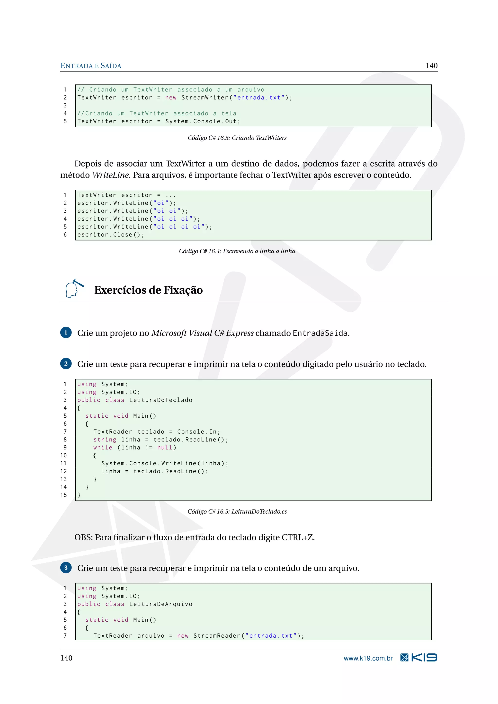 ENTRADA E SAÍDA 140
1 // Criando um TextWriter associado a um arquivo
2 TextWriter escritor = new StreamWriter("entrada.txt");
3
4 // Criando um TextWriter associado a tela
5 TextWriter escritor = System.Console.Out;
Código C# 16.3: Criando TextWriters
Depois de associar um TextWirter a um destino de dados, podemos fazer a escrita através do
método WriteLine. Para arquivos, é importante fechar o TextWriter após escrever o conteúdo.
1 TextWriter escritor = ...
2 escritor.WriteLine("oi");
3 escritor.WriteLine("oi oi");
4 escritor.WriteLine("oi oi oi");
5 escritor.WriteLine("oi oi oi oi");
6 escritor.Close();
Código C# 16.4: Escrevendo a linha a linha
Exercícios de Fixação
1 Crie um projeto no Microsoft Visual C# Express chamado EntradaSaida.
2 Crie um teste para recuperar e imprimir na tela o conteúdo digitado pelo usuário no teclado.
1 using System;
2 using System.IO;
3 public class LeituraDoTeclado
4 {
5 static void Main()
6 {
7 TextReader teclado = Console.In;
8 string linha = teclado.ReadLine ();
9 while (linha != null)
10 {
11 System.Console.WriteLine(linha);
12 linha = teclado.ReadLine ();
13 }
14 }
15 }
Código C# 16.5: LeituraDoTeclado.cs
OBS: Para ﬁnalizar o ﬂuxo de entrada do teclado digite CTRL+Z.
3 Crie um teste para recuperar e imprimir na tela o conteúdo de um arquivo.
1 using System;
2 using System.IO;
3 public class LeituraDeArquivo
4 {
5 static void Main()
6 {
7 TextReader arquivo = new StreamReader("entrada.txt");
140 www.k19.com.br
 