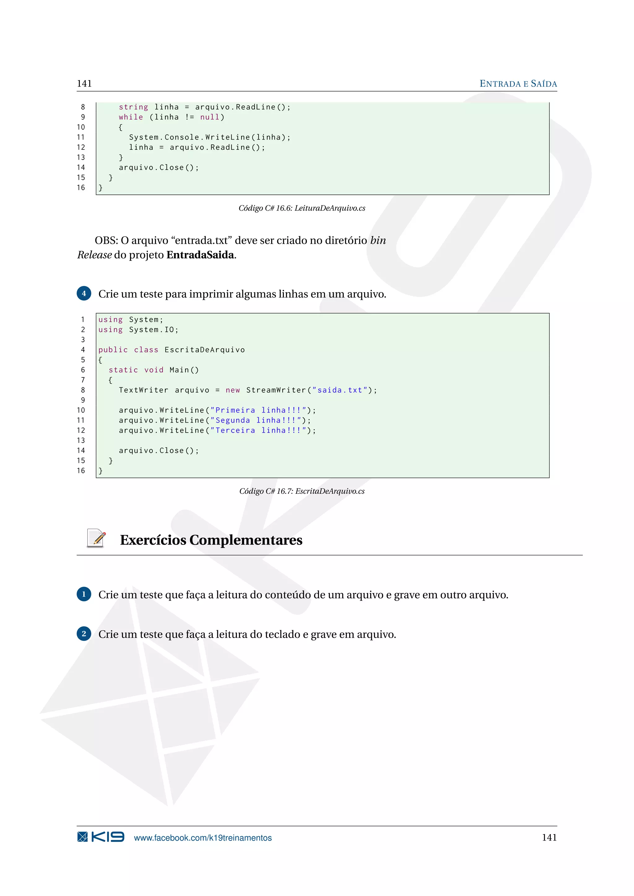 141 ENTRADA E SAÍDA
8 string linha = arquivo.ReadLine ();
9 while (linha != null)
10 {
11 System.Console.WriteLine(linha);
12 linha = arquivo.ReadLine ();
13 }
14 arquivo.Close();
15 }
16 }
Código C# 16.6: LeituraDeArquivo.cs
OBS: O arquivo “entrada.txt” deve ser criado no diretório bin
Release do projeto EntradaSaida.
4 Crie um teste para imprimir algumas linhas em um arquivo.
1 using System;
2 using System.IO;
3
4 public class EscritaDeArquivo
5 {
6 static void Main()
7 {
8 TextWriter arquivo = new StreamWriter("saida.txt");
9
10 arquivo.WriteLine("Primeira linha !!!");
11 arquivo.WriteLine("Segunda linha !!!");
12 arquivo.WriteLine("Terceira linha !!!");
13
14 arquivo.Close();
15 }
16 }
Código C# 16.7: EscritaDeArquivo.cs
Exercícios Complementares
1 Crie um teste que faça a leitura do conteúdo de um arquivo e grave em outro arquivo.
2 Crie um teste que faça a leitura do teclado e grave em arquivo.
www.facebook.com/k19treinamentos 141
 