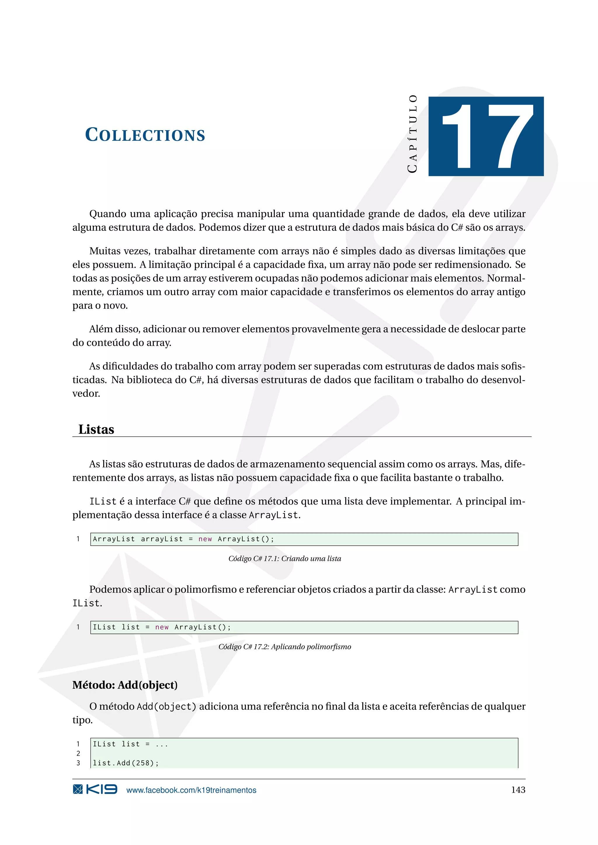 COLLECTIONS
CAPÍTULO
17
Quando uma aplicação precisa manipular uma quantidade grande de dados, ela deve utilizar
alguma estrutura de dados. Podemos dizer que a estrutura de dados mais básica do C# são os arrays.
Muitas vezes, trabalhar diretamente com arrays não é simples dado as diversas limitações que
eles possuem. A limitação principal é a capacidade ﬁxa, um array não pode ser redimensionado. Se
todas as posições de um array estiverem ocupadas não podemos adicionar mais elementos. Normal-
mente, criamos um outro array com maior capacidade e transferimos os elementos do array antigo
para o novo.
Além disso, adicionar ou remover elementos provavelmente gera a necessidade de deslocar parte
do conteúdo do array.
As diﬁculdades do trabalho com array podem ser superadas com estruturas de dados mais soﬁs-
ticadas. Na biblioteca do C#, há diversas estruturas de dados que facilitam o trabalho do desenvol-
vedor.
Listas
As listas são estruturas de dados de armazenamento sequencial assim como os arrays. Mas, dife-
rentemente dos arrays, as listas não possuem capacidade ﬁxa o que facilita bastante o trabalho.
IList é a interface C# que deﬁne os métodos que uma lista deve implementar. A principal im-
plementação dessa interface é a classe ArrayList.
1 ArrayList arrayList = new ArrayList ();
Código C# 17.1: Criando uma lista
Podemos aplicar o polimorﬁsmo e referenciar objetos criados a partir da classe: ArrayList como
IList.
1 IList list = new ArrayList ();
Código C# 17.2: Aplicando polimorﬁsmo
Método: Add(object)
O método Add(object) adiciona uma referência no ﬁnal da lista e aceita referências de qualquer
tipo.
1 IList list = ...
2
3 list.Add (258);
www.facebook.com/k19treinamentos 143
 