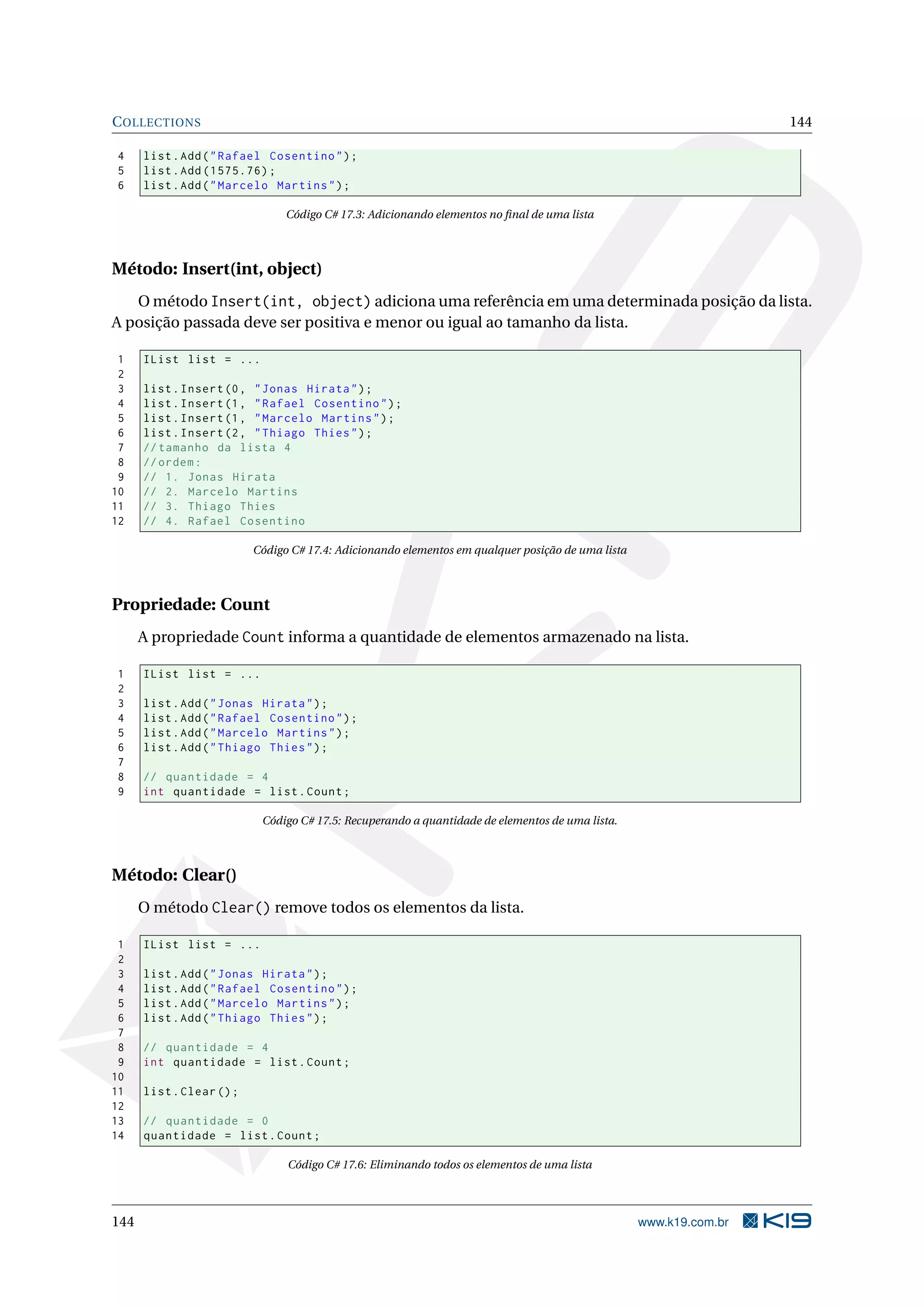 COLLECTIONS 144
4 list.Add("Rafael Cosentino");
5 list.Add (1575.76);
6 list.Add("Marcelo Martins");
Código C# 17.3: Adicionando elementos no ﬁnal de uma lista
Método: Insert(int, object)
O método Insert(int, object) adiciona uma referência em uma determinada posição da lista.
A posição passada deve ser positiva e menor ou igual ao tamanho da lista.
1 IList list = ...
2
3 list.Insert(0, "Jonas Hirata");
4 list.Insert(1, "Rafael Cosentino");
5 list.Insert(1, "Marcelo Martins");
6 list.Insert(2, "Thiago Thies");
7 // tamanho da lista 4
8 //ordem:
9 // 1. Jonas Hirata
10 // 2. Marcelo Martins
11 // 3. Thiago Thies
12 // 4. Rafael Cosentino
Código C# 17.4: Adicionando elementos em qualquer posição de uma lista
Propriedade: Count
A propriedade Count informa a quantidade de elementos armazenado na lista.
1 IList list = ...
2
3 list.Add("Jonas Hirata");
4 list.Add("Rafael Cosentino");
5 list.Add("Marcelo Martins");
6 list.Add("Thiago Thies");
7
8 // quantidade = 4
9 int quantidade = list.Count;
Código C# 17.5: Recuperando a quantidade de elementos de uma lista.
Método: Clear()
O método Clear() remove todos os elementos da lista.
1 IList list = ...
2
3 list.Add("Jonas Hirata");
4 list.Add("Rafael Cosentino");
5 list.Add("Marcelo Martins");
6 list.Add("Thiago Thies");
7
8 // quantidade = 4
9 int quantidade = list.Count;
10
11 list.Clear();
12
13 // quantidade = 0
14 quantidade = list.Count;
Código C# 17.6: Eliminando todos os elementos de uma lista
144 www.k19.com.br
 