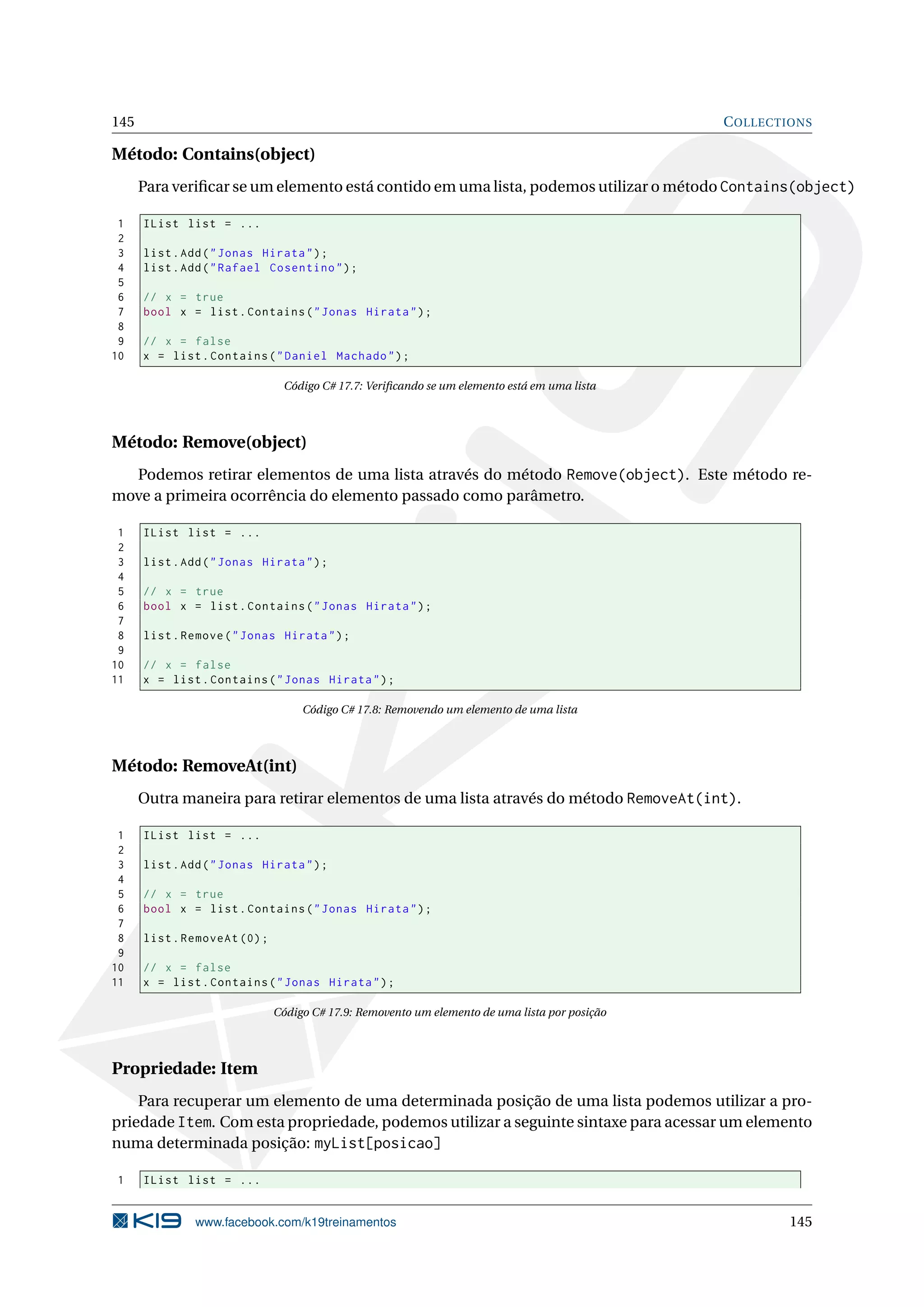 145 COLLECTIONS
Método: Contains(object)
Para veriﬁcar se um elemento está contido em uma lista, podemos utilizar o método Contains(object)
1 IList list = ...
2
3 list.Add("Jonas Hirata");
4 list.Add("Rafael Cosentino");
5
6 // x = true
7 bool x = list.Contains("Jonas Hirata");
8
9 // x = false
10 x = list.Contains("Daniel Machado");
Código C# 17.7: Veriﬁcando se um elemento está em uma lista
Método: Remove(object)
Podemos retirar elementos de uma lista através do método Remove(object). Este método re-
move a primeira ocorrência do elemento passado como parâmetro.
1 IList list = ...
2
3 list.Add("Jonas Hirata");
4
5 // x = true
6 bool x = list.Contains("Jonas Hirata");
7
8 list.Remove("Jonas Hirata");
9
10 // x = false
11 x = list.Contains("Jonas Hirata");
Código C# 17.8: Removendo um elemento de uma lista
Método: RemoveAt(int)
Outra maneira para retirar elementos de uma lista através do método RemoveAt(int).
1 IList list = ...
2
3 list.Add("Jonas Hirata");
4
5 // x = true
6 bool x = list.Contains("Jonas Hirata");
7
8 list.RemoveAt (0);
9
10 // x = false
11 x = list.Contains("Jonas Hirata");
Código C# 17.9: Removento um elemento de uma lista por posição
Propriedade: Item
Para recuperar um elemento de uma determinada posição de uma lista podemos utilizar a pro-
priedade Item. Com esta propriedade, podemos utilizar a seguinte sintaxe para acessar um elemento
numa determinada posição: myList[posicao]
1 IList list = ...
www.facebook.com/k19treinamentos 145
 