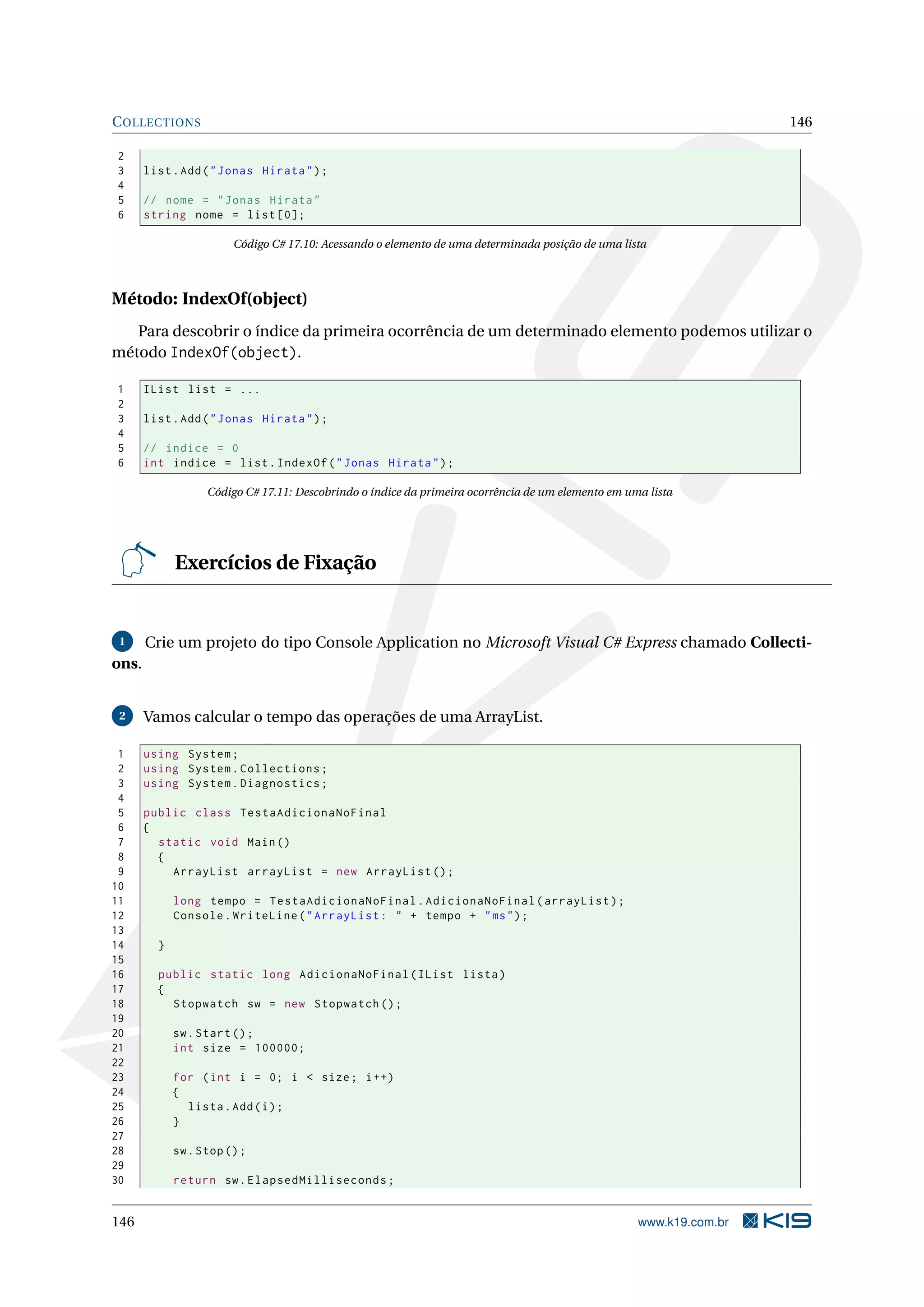 COLLECTIONS 146
2
3 list.Add("Jonas Hirata");
4
5 // nome = "Jonas Hirata"
6 string nome = list [0];
Código C# 17.10: Acessando o elemento de uma determinada posição de uma lista
Método: IndexOf(object)
Para descobrir o índice da primeira ocorrência de um determinado elemento podemos utilizar o
método IndexOf(object).
1 IList list = ...
2
3 list.Add("Jonas Hirata");
4
5 // indice = 0
6 int indice = list.IndexOf("Jonas Hirata");
Código C# 17.11: Descobrindo o índice da primeira ocorrência de um elemento em uma lista
Exercícios de Fixação
1 Crie um projeto do tipo Console Application no Microsoft Visual C# Express chamado Collecti-
ons.
2 Vamos calcular o tempo das operações de uma ArrayList.
1 using System;
2 using System.Collections;
3 using System.Diagnostics;
4
5 public class TestaAdicionaNoFinal
6 {
7 static void Main()
8 {
9 ArrayList arrayList = new ArrayList ();
10
11 long tempo = TestaAdicionaNoFinal.AdicionaNoFinal(arrayList);
12 Console.WriteLine("ArrayList: " + tempo + "ms");
13
14 }
15
16 public static long AdicionaNoFinal(IList lista)
17 {
18 Stopwatch sw = new Stopwatch ();
19
20 sw.Start();
21 int size = 100000;
22
23 for (int i = 0; i < size; i++)
24 {
25 lista.Add(i);
26 }
27
28 sw.Stop();
29
30 return sw.ElapsedMilliseconds;
146 www.k19.com.br
 
