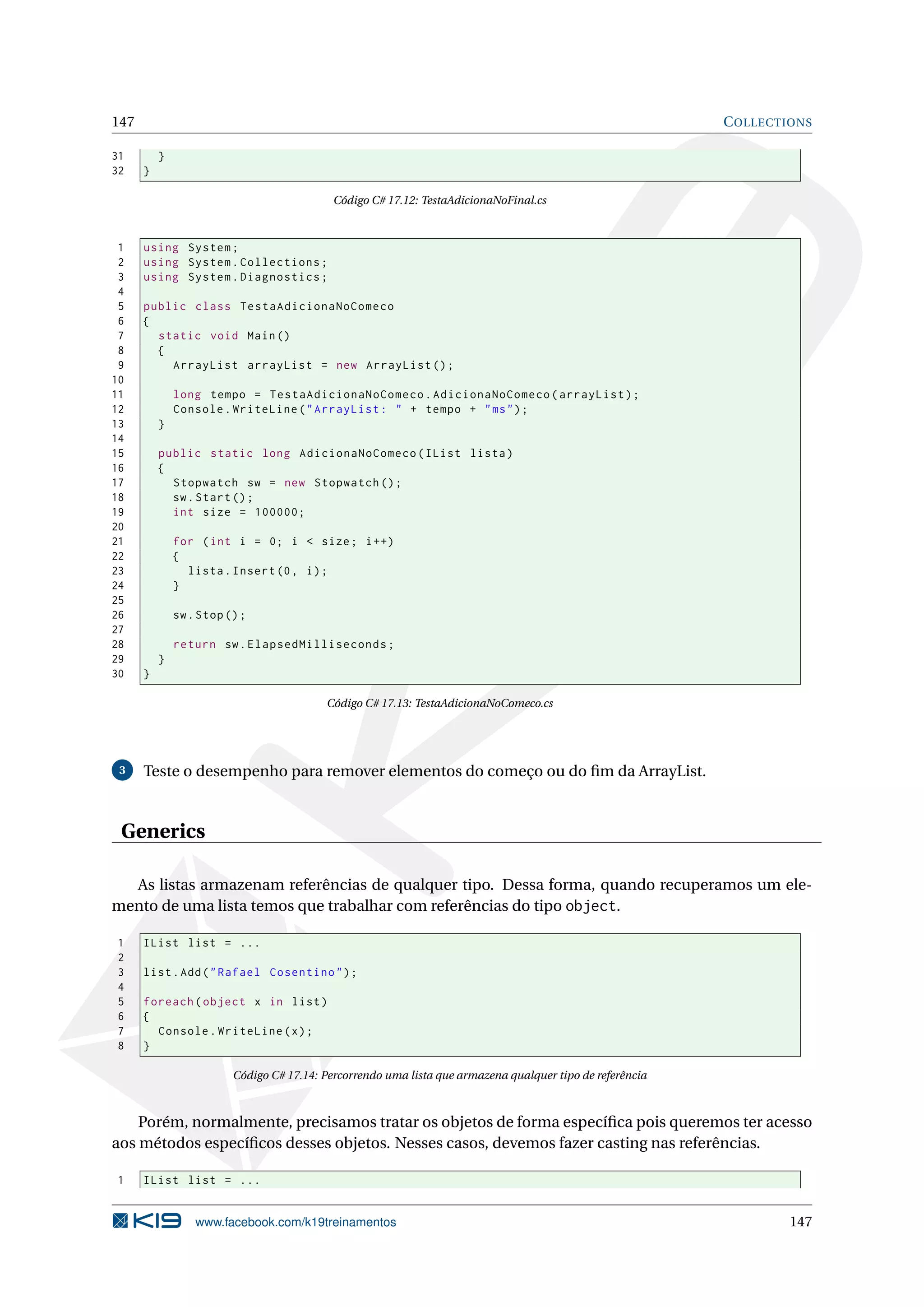 147 COLLECTIONS
31 }
32 }
Código C# 17.12: TestaAdicionaNoFinal.cs
1 using System;
2 using System.Collections;
3 using System.Diagnostics;
4
5 public class TestaAdicionaNoComeco
6 {
7 static void Main()
8 {
9 ArrayList arrayList = new ArrayList ();
10
11 long tempo = TestaAdicionaNoComeco.AdicionaNoComeco(arrayList);
12 Console.WriteLine("ArrayList: " + tempo + "ms");
13 }
14
15 public static long AdicionaNoComeco(IList lista)
16 {
17 Stopwatch sw = new Stopwatch ();
18 sw.Start();
19 int size = 100000;
20
21 for (int i = 0; i < size; i++)
22 {
23 lista.Insert(0, i);
24 }
25
26 sw.Stop();
27
28 return sw.ElapsedMilliseconds;
29 }
30 }
Código C# 17.13: TestaAdicionaNoComeco.cs
3 Teste o desempenho para remover elementos do começo ou do ﬁm da ArrayList.
Generics
As listas armazenam referências de qualquer tipo. Dessa forma, quando recuperamos um ele-
mento de uma lista temos que trabalhar com referências do tipo object.
1 IList list = ...
2
3 list.Add("Rafael Cosentino");
4
5 foreach(object x in list)
6 {
7 Console.WriteLine(x);
8 }
Código C# 17.14: Percorrendo uma lista que armazena qualquer tipo de referência
Porém, normalmente, precisamos tratar os objetos de forma especíﬁca pois queremos ter acesso
aos métodos especíﬁcos desses objetos. Nesses casos, devemos fazer casting nas referências.
1 IList list = ...
www.facebook.com/k19treinamentos 147
 