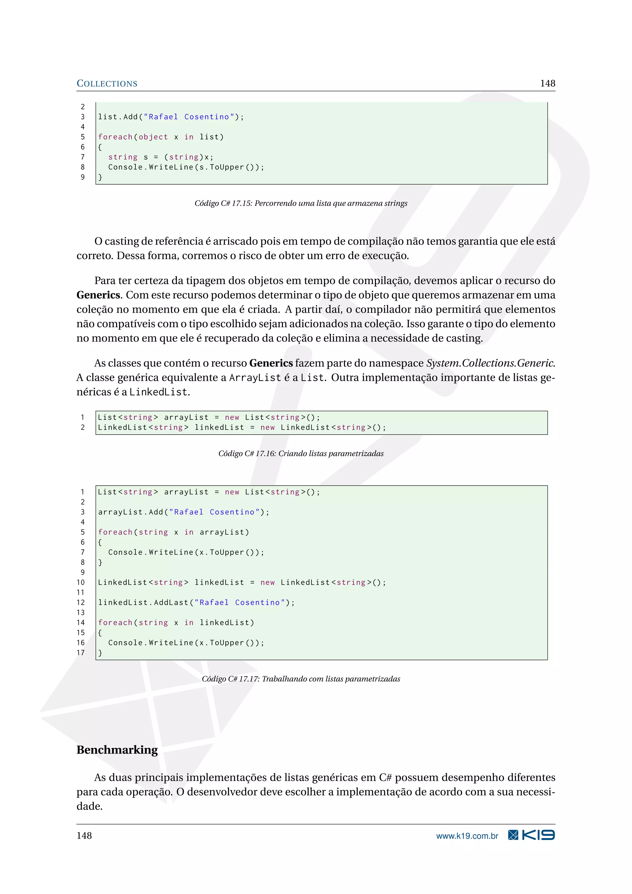 COLLECTIONS 148
2
3 list.Add("Rafael Cosentino");
4
5 foreach(object x in list)
6 {
7 string s = (string)x;
8 Console.WriteLine(s.ToUpper ());
9 }
Código C# 17.15: Percorrendo uma lista que armazena strings
O casting de referência é arriscado pois em tempo de compilação não temos garantia que ele está
correto. Dessa forma, corremos o risco de obter um erro de execução.
Para ter certeza da tipagem dos objetos em tempo de compilação, devemos aplicar o recurso do
Generics. Com este recurso podemos determinar o tipo de objeto que queremos armazenar em uma
coleção no momento em que ela é criada. A partir daí, o compilador não permitirá que elementos
não compatíveis com o tipo escolhido sejam adicionados na coleção. Isso garante o tipo do elemento
no momento em que ele é recuperado da coleção e elimina a necessidade de casting.
As classes que contém o recurso Generics fazem parte do namespace System.Collections.Generic.
A classe genérica equivalente a ArrayList é a List. Outra implementação importante de listas ge-
néricas é a LinkedList.
1 List <string > arrayList = new List <string >();
2 LinkedList <string > linkedList = new LinkedList <string >();
Código C# 17.16: Criando listas parametrizadas
1 List <string > arrayList = new List <string >();
2
3 arrayList.Add("Rafael Cosentino");
4
5 foreach(string x in arrayList)
6 {
7 Console.WriteLine(x.ToUpper ());
8 }
9
10 LinkedList <string > linkedList = new LinkedList <string >();
11
12 linkedList.AddLast("Rafael Cosentino");
13
14 foreach(string x in linkedList)
15 {
16 Console.WriteLine(x.ToUpper ());
17 }
Código C# 17.17: Trabalhando com listas parametrizadas
Benchmarking
As duas principais implementações de listas genéricas em C# possuem desempenho diferentes
para cada operação. O desenvolvedor deve escolher a implementação de acordo com a sua necessi-
dade.
148 www.k19.com.br
 