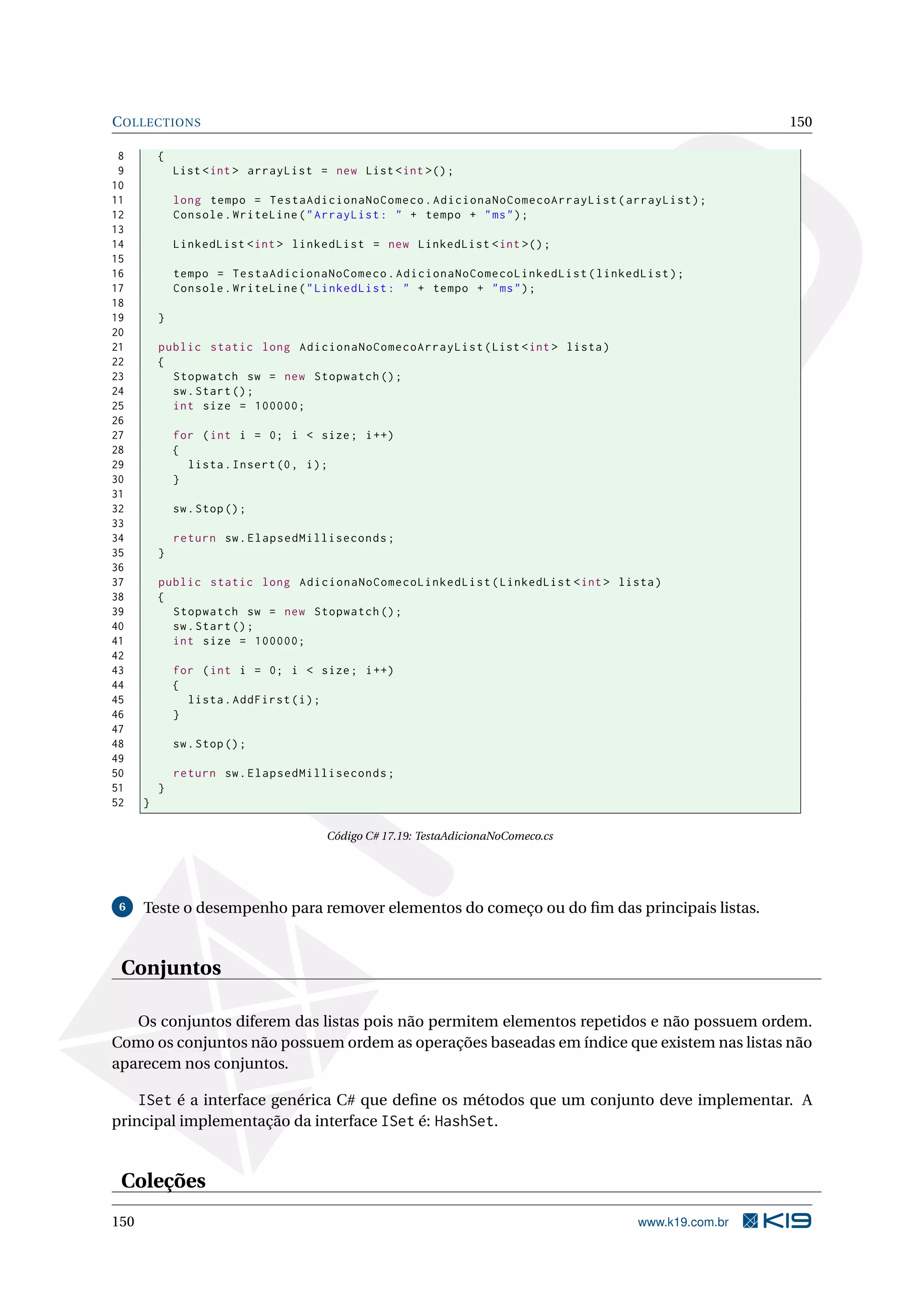 COLLECTIONS 150
8 {
9 List <int > arrayList = new List <int >();
10
11 long tempo = TestaAdicionaNoComeco.AdicionaNoComecoArrayList(arrayList);
12 Console.WriteLine("ArrayList: " + tempo + "ms");
13
14 LinkedList <int > linkedList = new LinkedList <int >();
15
16 tempo = TestaAdicionaNoComeco.AdicionaNoComecoLinkedList(linkedList);
17 Console.WriteLine("LinkedList: " + tempo + "ms");
18
19 }
20
21 public static long AdicionaNoComecoArrayList(List <int > lista)
22 {
23 Stopwatch sw = new Stopwatch ();
24 sw.Start();
25 int size = 100000;
26
27 for (int i = 0; i < size; i++)
28 {
29 lista.Insert(0, i);
30 }
31
32 sw.Stop();
33
34 return sw.ElapsedMilliseconds;
35 }
36
37 public static long AdicionaNoComecoLinkedList(LinkedList <int > lista)
38 {
39 Stopwatch sw = new Stopwatch ();
40 sw.Start();
41 int size = 100000;
42
43 for (int i = 0; i < size; i++)
44 {
45 lista.AddFirst(i);
46 }
47
48 sw.Stop();
49
50 return sw.ElapsedMilliseconds;
51 }
52 }
Código C# 17.19: TestaAdicionaNoComeco.cs
6 Teste o desempenho para remover elementos do começo ou do ﬁm das principais listas.
Conjuntos
Os conjuntos diferem das listas pois não permitem elementos repetidos e não possuem ordem.
Como os conjuntos não possuem ordem as operações baseadas em índice que existem nas listas não
aparecem nos conjuntos.
ISet é a interface genérica C# que deﬁne os métodos que um conjunto deve implementar. A
principal implementação da interface ISet é: HashSet.
Coleções
150 www.k19.com.br
 