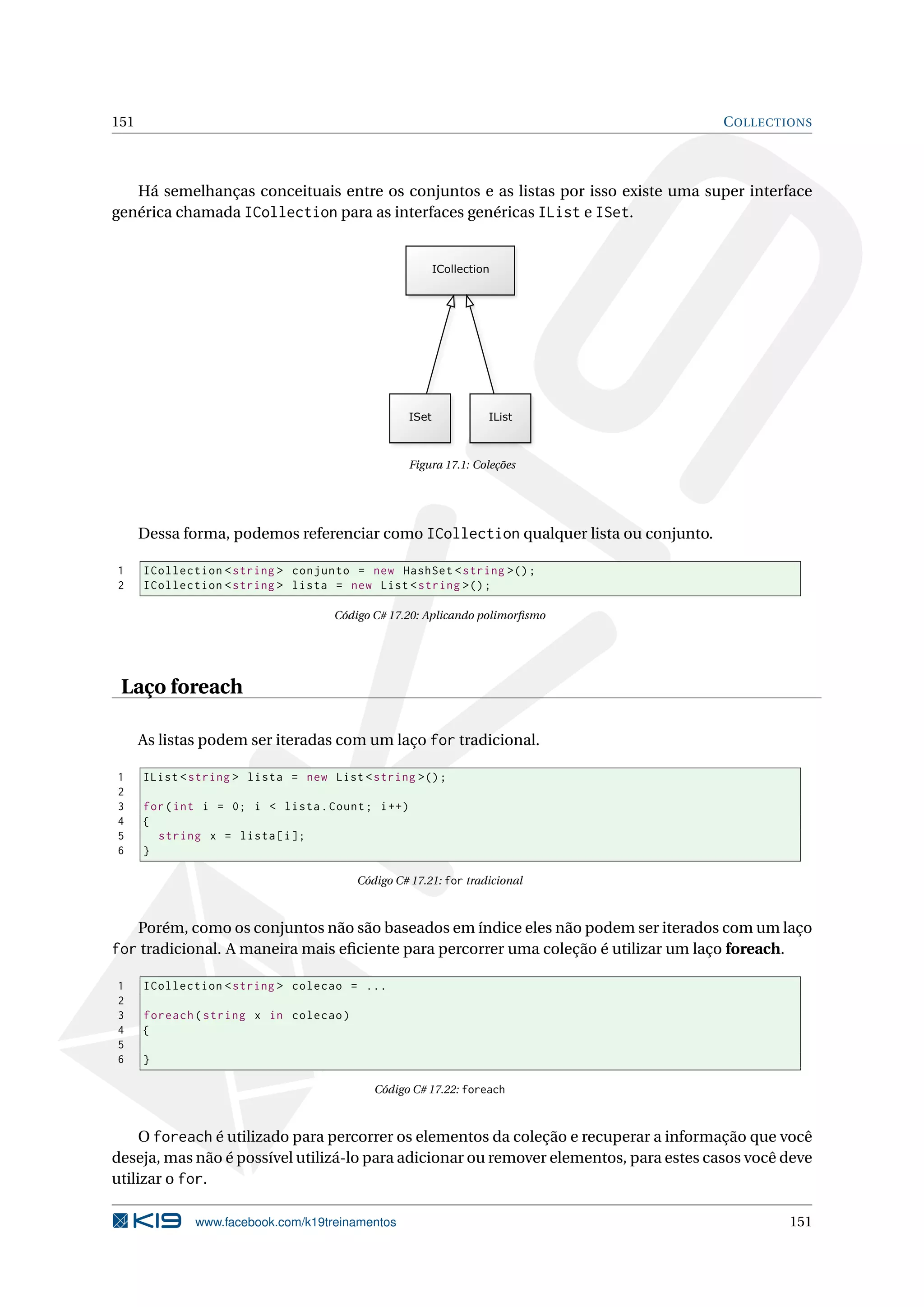 151 COLLECTIONS
Há semelhanças conceituais entre os conjuntos e as listas por isso existe uma super interface
genérica chamada ICollection para as interfaces genéricas IList e ISet.
Figura 17.1: Coleções
Dessa forma, podemos referenciar como ICollection qualquer lista ou conjunto.
1 ICollection <string > conjunto = new HashSet <string >();
2 ICollection <string > lista = new List <string >();
Código C# 17.20: Aplicando polimorﬁsmo
Laço foreach
As listas podem ser iteradas com um laço for tradicional.
1 IList <string > lista = new List <string >();
2
3 for(int i = 0; i < lista.Count; i++)
4 {
5 string x = lista[i];
6 }
Código C# 17.21: for tradicional
Porém, como os conjuntos não são baseados em índice eles não podem ser iterados com um laço
for tradicional. A maneira mais eﬁciente para percorrer uma coleção é utilizar um laço foreach.
1 ICollection <string > colecao = ...
2
3 foreach(string x in colecao)
4 {
5
6 }
Código C# 17.22: foreach
O foreach é utilizado para percorrer os elementos da coleção e recuperar a informação que você
deseja, mas não é possível utilizá-lo para adicionar ou remover elementos, para estes casos você deve
utilizar o for.
www.facebook.com/k19treinamentos 151
 
