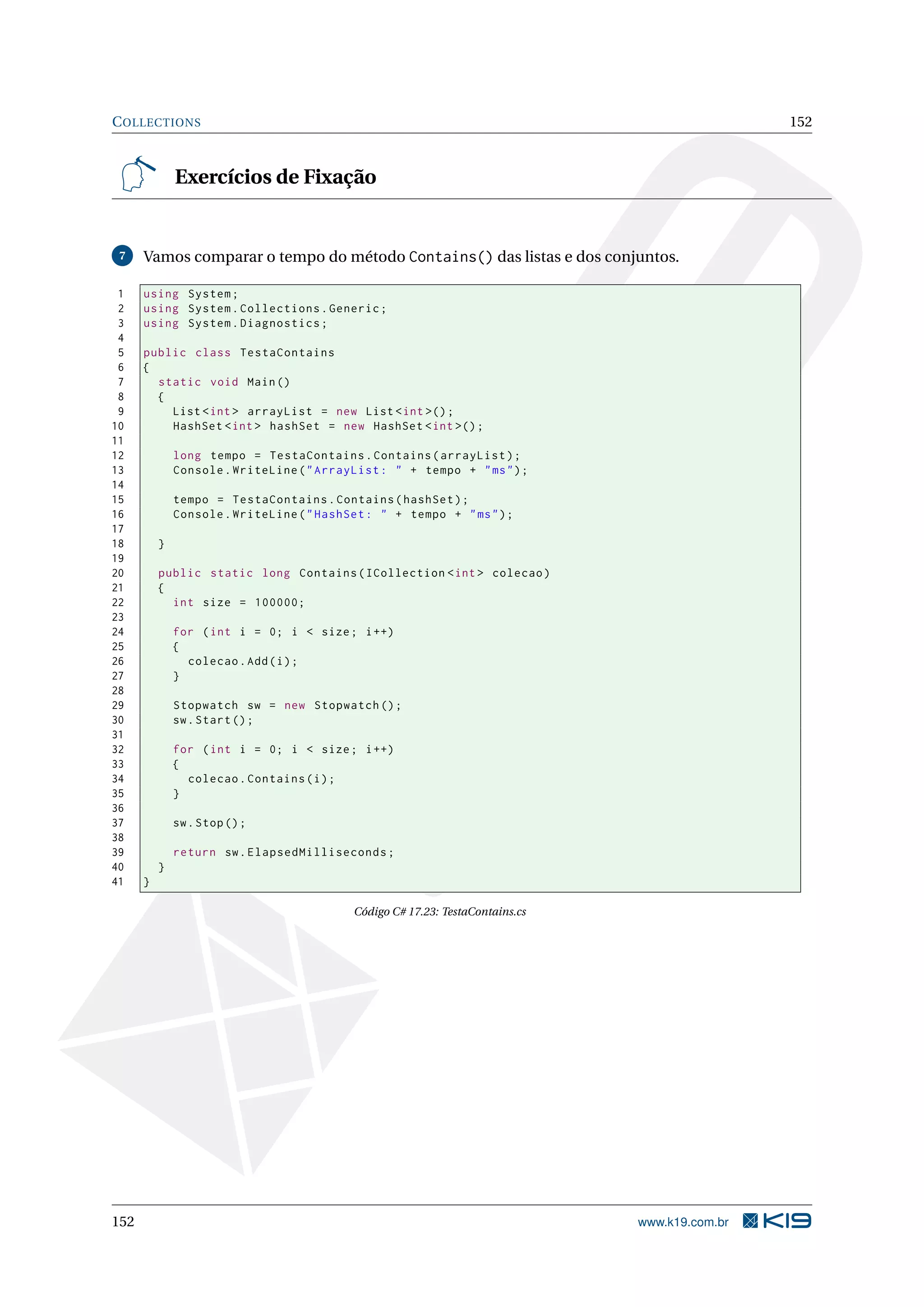 COLLECTIONS 152
Exercícios de Fixação
7 Vamos comparar o tempo do método Contains() das listas e dos conjuntos.
1 using System;
2 using System.Collections.Generic;
3 using System.Diagnostics;
4
5 public class TestaContains
6 {
7 static void Main()
8 {
9 List <int > arrayList = new List <int >();
10 HashSet <int > hashSet = new HashSet <int >();
11
12 long tempo = TestaContains.Contains(arrayList);
13 Console.WriteLine("ArrayList: " + tempo + "ms");
14
15 tempo = TestaContains.Contains(hashSet);
16 Console.WriteLine("HashSet: " + tempo + "ms");
17
18 }
19
20 public static long Contains(ICollection <int > colecao)
21 {
22 int size = 100000;
23
24 for (int i = 0; i < size; i++)
25 {
26 colecao.Add(i);
27 }
28
29 Stopwatch sw = new Stopwatch ();
30 sw.Start();
31
32 for (int i = 0; i < size; i++)
33 {
34 colecao.Contains(i);
35 }
36
37 sw.Stop();
38
39 return sw.ElapsedMilliseconds;
40 }
41 }
Código C# 17.23: TestaContains.cs
152 www.k19.com.br
 