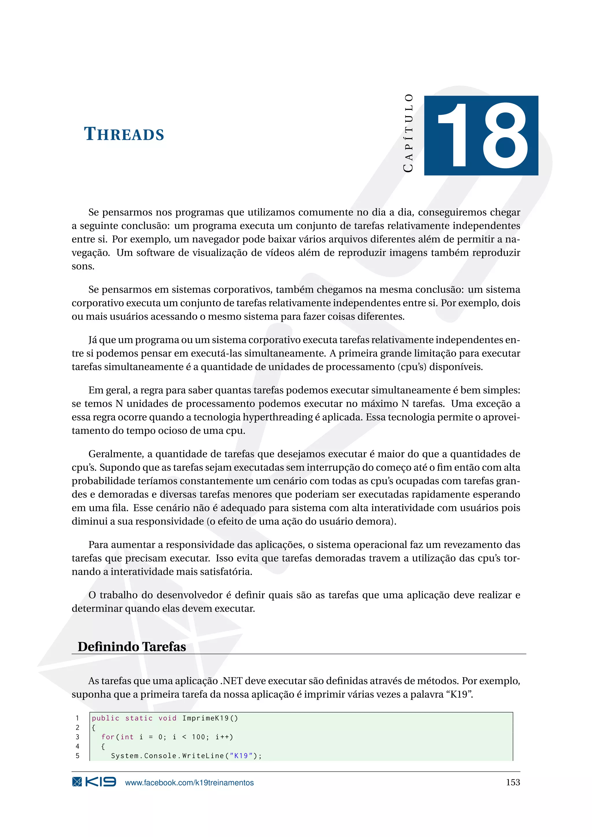 THREADS
CAPÍTULO
18
Se pensarmos nos programas que utilizamos comumente no dia a dia, conseguiremos chegar
a seguinte conclusão: um programa executa um conjunto de tarefas relativamente independentes
entre si. Por exemplo, um navegador pode baixar vários arquivos diferentes além de permitir a na-
vegação. Um software de visualização de vídeos além de reproduzir imagens também reproduzir
sons.
Se pensarmos em sistemas corporativos, também chegamos na mesma conclusão: um sistema
corporativo executa um conjunto de tarefas relativamente independentes entre si. Por exemplo, dois
ou mais usuários acessando o mesmo sistema para fazer coisas diferentes.
Já que um programa ou um sistema corporativo executa tarefas relativamente independentes en-
tre si podemos pensar em executá-las simultaneamente. A primeira grande limitação para executar
tarefas simultaneamente é a quantidade de unidades de processamento (cpu’s) disponíveis.
Em geral, a regra para saber quantas tarefas podemos executar simultaneamente é bem simples:
se temos N unidades de processamento podemos executar no máximo N tarefas. Uma exceção a
essa regra ocorre quando a tecnologia hyperthreading é aplicada. Essa tecnologia permite o aprovei-
tamento do tempo ocioso de uma cpu.
Geralmente, a quantidade de tarefas que desejamos executar é maior do que a quantidades de
cpu’s. Supondo que as tarefas sejam executadas sem interrupção do começo até o ﬁm então com alta
probabilidade teríamos constantemente um cenário com todas as cpu’s ocupadas com tarefas gran-
des e demoradas e diversas tarefas menores que poderiam ser executadas rapidamente esperando
em uma ﬁla. Esse cenário não é adequado para sistema com alta interatividade com usuários pois
diminui a sua responsividade (o efeito de uma ação do usuário demora).
Para aumentar a responsividade das aplicações, o sistema operacional faz um revezamento das
tarefas que precisam executar. Isso evita que tarefas demoradas travem a utilização das cpu’s tor-
nando a interatividade mais satisfatória.
O trabalho do desenvolvedor é deﬁnir quais são as tarefas que uma aplicação deve realizar e
determinar quando elas devem executar.
Deﬁnindo Tarefas
As tarefas que uma aplicação .NET deve executar são deﬁnidas através de métodos. Por exemplo,
suponha que a primeira tarefa da nossa aplicação é imprimir várias vezes a palavra “K19”.
1 public static void ImprimeK19 ()
2 {
3 for(int i = 0; i < 100; i++)
4 {
5 System.Console.WriteLine("K19");
www.facebook.com/k19treinamentos 153
 