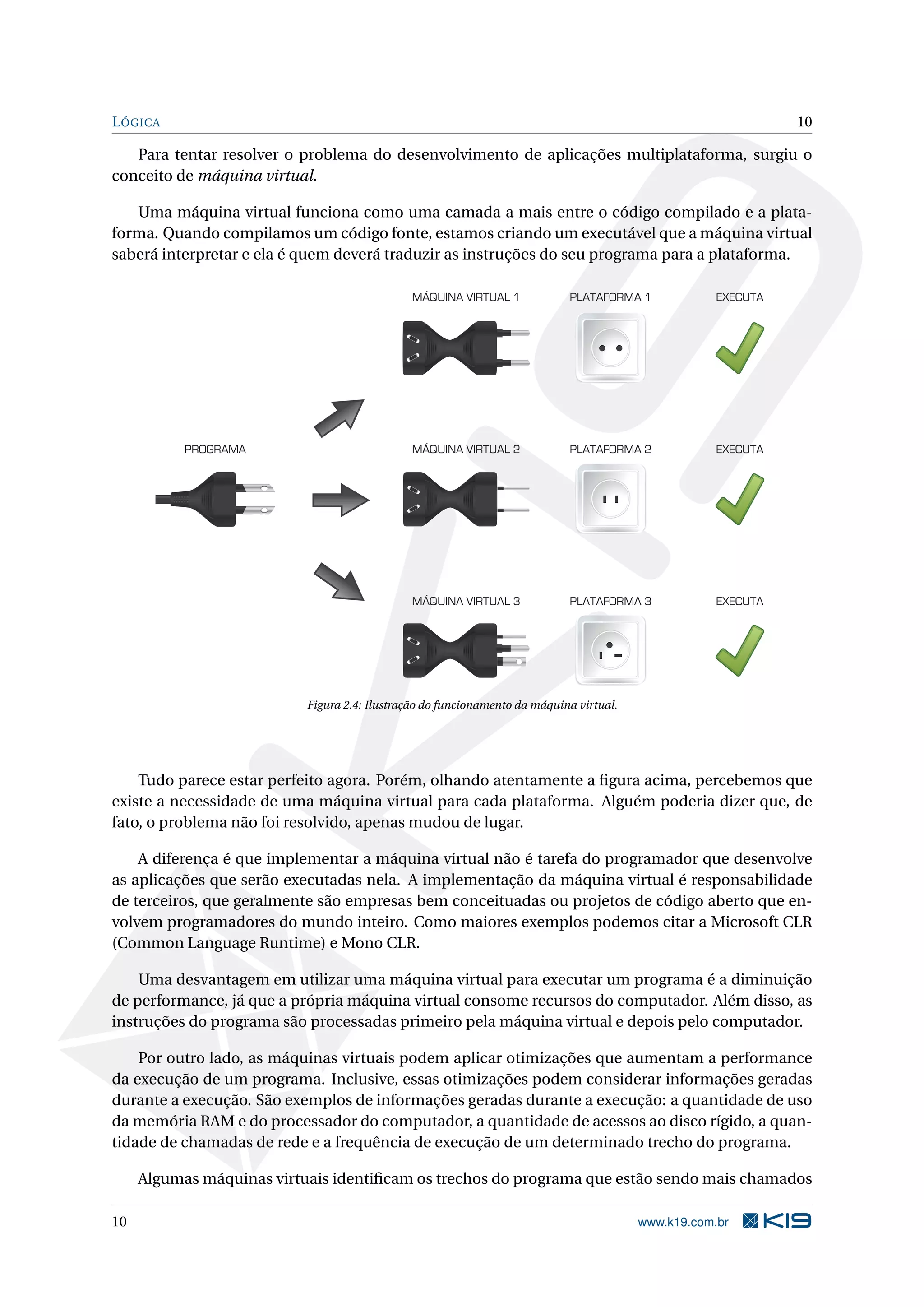 LÓGICA 10
Para tentar resolver o problema do desenvolvimento de aplicações multiplataforma, surgiu o
conceito de máquina virtual.
Uma máquina virtual funciona como uma camada a mais entre o código compilado e a plata-
forma. Quando compilamos um código fonte, estamos criando um executável que a máquina virtual
saberá interpretar e ela é quem deverá traduzir as instruções do seu programa para a plataforma.
MÁQUINA VIRTUAL 1 PLATAFORMA 1 EXECUTA
MÁQUINA VIRTUAL 2 EXECUTAPROGRAMA PLATAFORMA 2
MÁQUINA VIRTUAL 3 EXECUTAPLATAFORMA 3
Figura 2.4: Ilustração do funcionamento da máquina virtual.
Tudo parece estar perfeito agora. Porém, olhando atentamente a ﬁgura acima, percebemos que
existe a necessidade de uma máquina virtual para cada plataforma. Alguém poderia dizer que, de
fato, o problema não foi resolvido, apenas mudou de lugar.
A diferença é que implementar a máquina virtual não é tarefa do programador que desenvolve
as aplicações que serão executadas nela. A implementação da máquina virtual é responsabilidade
de terceiros, que geralmente são empresas bem conceituadas ou projetos de código aberto que en-
volvem programadores do mundo inteiro. Como maiores exemplos podemos citar a Microsoft CLR
(Common Language Runtime) e Mono CLR.
Uma desvantagem em utilizar uma máquina virtual para executar um programa é a diminuição
de performance, já que a própria máquina virtual consome recursos do computador. Além disso, as
instruções do programa são processadas primeiro pela máquina virtual e depois pelo computador.
Por outro lado, as máquinas virtuais podem aplicar otimizações que aumentam a performance
da execução de um programa. Inclusive, essas otimizações podem considerar informações geradas
durante a execução. São exemplos de informações geradas durante a execução: a quantidade de uso
da memória RAM e do processador do computador, a quantidade de acessos ao disco rígido, a quan-
tidade de chamadas de rede e a frequência de execução de um determinado trecho do programa.
Algumas máquinas virtuais identiﬁcam os trechos do programa que estão sendo mais chamados
10 www.k19.com.br
 