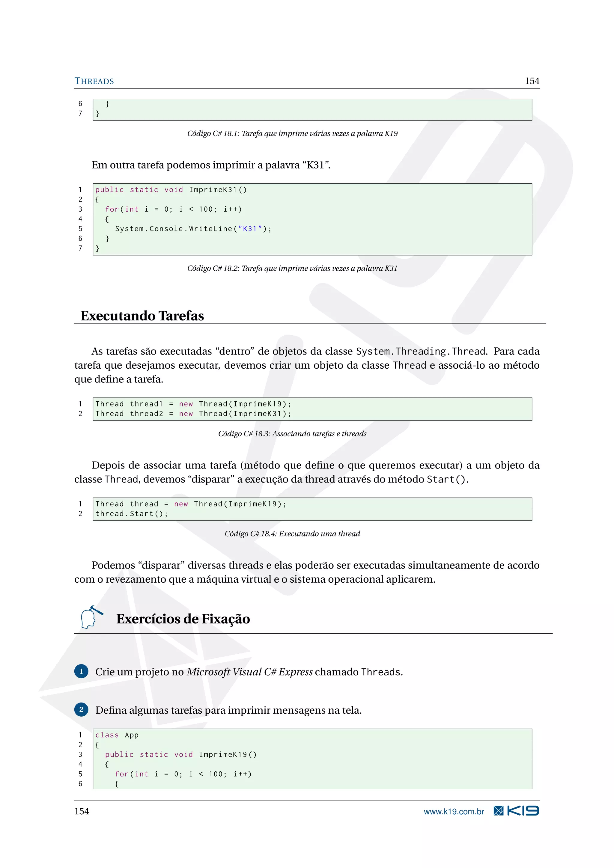 THREADS 154
6 }
7 }
Código C# 18.1: Tarefa que imprime várias vezes a palavra K19
Em outra tarefa podemos imprimir a palavra “K31”.
1 public static void ImprimeK31 ()
2 {
3 for(int i = 0; i < 100; i++)
4 {
5 System.Console.WriteLine("K31");
6 }
7 }
Código C# 18.2: Tarefa que imprime várias vezes a palavra K31
Executando Tarefas
As tarefas são executadas “dentro” de objetos da classe System.Threading.Thread. Para cada
tarefa que desejamos executar, devemos criar um objeto da classe Thread e associá-lo ao método
que deﬁne a tarefa.
1 Thread thread1 = new Thread(ImprimeK19);
2 Thread thread2 = new Thread(ImprimeK31);
Código C# 18.3: Associando tarefas e threads
Depois de associar uma tarefa (método que deﬁne o que queremos executar) a um objeto da
classe Thread, devemos “disparar” a execução da thread através do método Start().
1 Thread thread = new Thread(ImprimeK19);
2 thread.Start();
Código C# 18.4: Executando uma thread
Podemos “disparar” diversas threads e elas poderão ser executadas simultaneamente de acordo
com o revezamento que a máquina virtual e o sistema operacional aplicarem.
Exercícios de Fixação
1 Crie um projeto no Microsoft Visual C# Express chamado Threads.
2 Deﬁna algumas tarefas para imprimir mensagens na tela.
1 class App
2 {
3 public static void ImprimeK19 ()
4 {
5 for(int i = 0; i < 100; i++)
6 {
154 www.k19.com.br
 