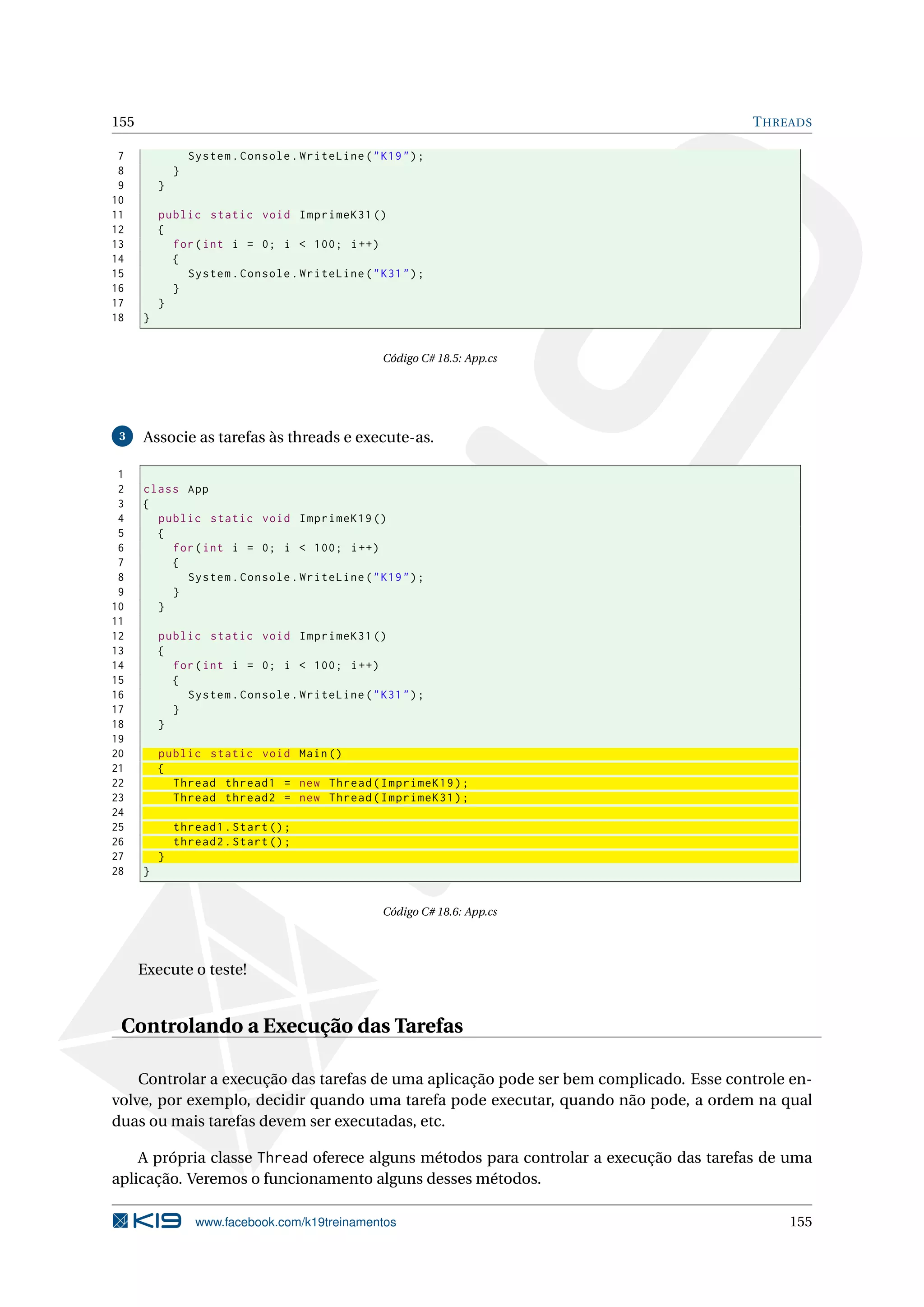 155 THREADS
7 System.Console.WriteLine("K19");
8 }
9 }
10
11 public static void ImprimeK31 ()
12 {
13 for(int i = 0; i < 100; i++)
14 {
15 System.Console.WriteLine("K31");
16 }
17 }
18 }
Código C# 18.5: App.cs
3 Associe as tarefas às threads e execute-as.
1
2 class App
3 {
4 public static void ImprimeK19 ()
5 {
6 for(int i = 0; i < 100; i++)
7 {
8 System.Console.WriteLine("K19");
9 }
10 }
11
12 public static void ImprimeK31 ()
13 {
14 for(int i = 0; i < 100; i++)
15 {
16 System.Console.WriteLine("K31");
17 }
18 }
19
20 public static void Main()
21 {
22 Thread thread1 = new Thread(ImprimeK19);
23 Thread thread2 = new Thread(ImprimeK31);
24
25 thread1.Start();
26 thread2.Start();
27 }
28 }
Código C# 18.6: App.cs
Execute o teste!
Controlando a Execução das Tarefas
Controlar a execução das tarefas de uma aplicação pode ser bem complicado. Esse controle en-
volve, por exemplo, decidir quando uma tarefa pode executar, quando não pode, a ordem na qual
duas ou mais tarefas devem ser executadas, etc.
A própria classe Thread oferece alguns métodos para controlar a execução das tarefas de uma
aplicação. Veremos o funcionamento alguns desses métodos.
www.facebook.com/k19treinamentos 155
 
