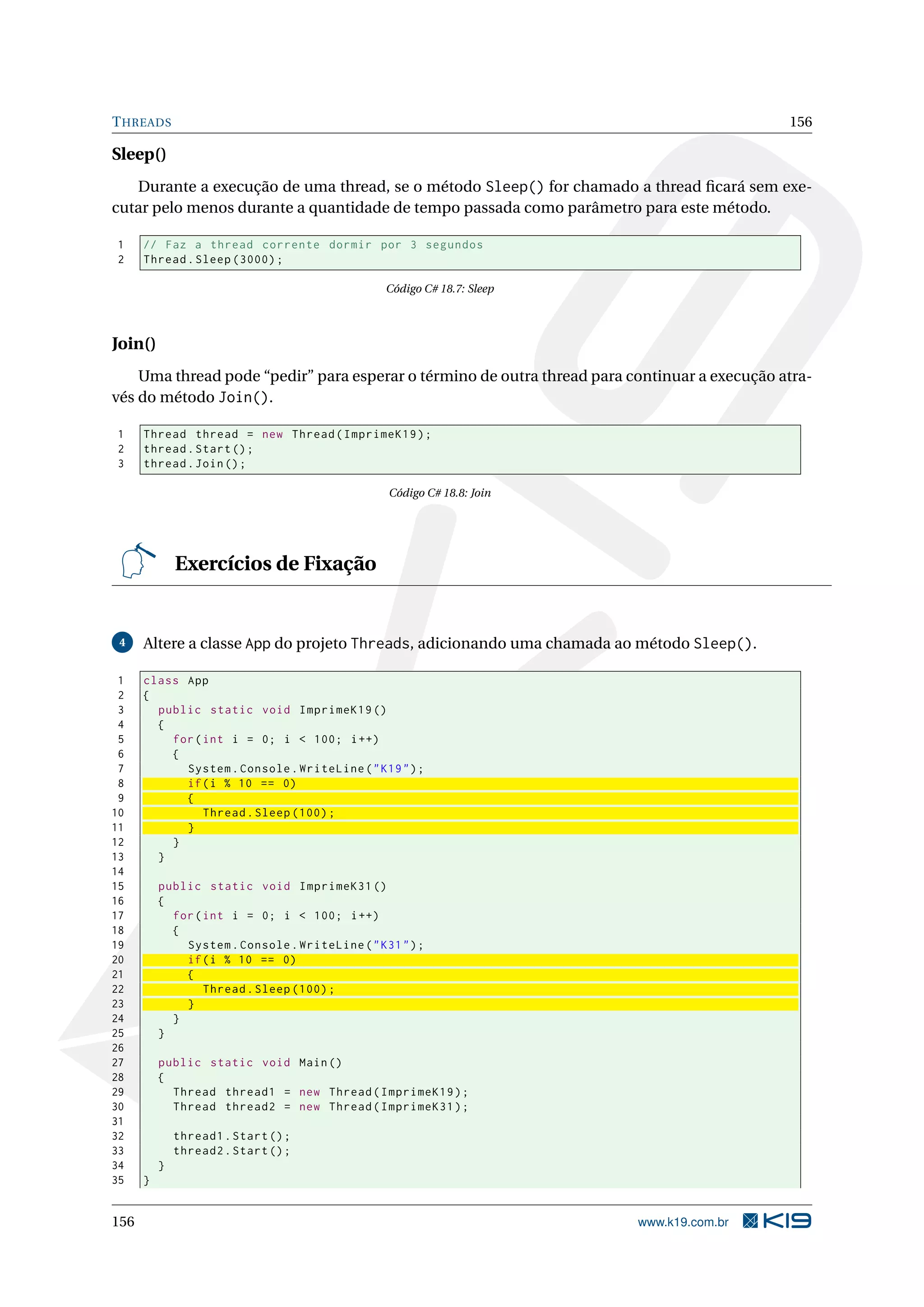 THREADS 156
Sleep()
Durante a execução de uma thread, se o método Sleep() for chamado a thread ﬁcará sem exe-
cutar pelo menos durante a quantidade de tempo passada como parâmetro para este método.
1 // Faz a thread corrente dormir por 3 segundos
2 Thread.Sleep (3000);
Código C# 18.7: Sleep
Join()
Uma thread pode “pedir” para esperar o término de outra thread para continuar a execução atra-
vés do método Join().
1 Thread thread = new Thread(ImprimeK19);
2 thread.Start();
3 thread.Join();
Código C# 18.8: Join
Exercícios de Fixação
4 Altere a classe App do projeto Threads, adicionando uma chamada ao método Sleep().
1 class App
2 {
3 public static void ImprimeK19 ()
4 {
5 for(int i = 0; i < 100; i++)
6 {
7 System.Console.WriteLine("K19");
8 if(i % 10 == 0)
9 {
10 Thread.Sleep (100);
11 }
12 }
13 }
14
15 public static void ImprimeK31 ()
16 {
17 for(int i = 0; i < 100; i++)
18 {
19 System.Console.WriteLine("K31");
20 if(i % 10 == 0)
21 {
22 Thread.Sleep (100);
23 }
24 }
25 }
26
27 public static void Main()
28 {
29 Thread thread1 = new Thread(ImprimeK19);
30 Thread thread2 = new Thread(ImprimeK31);
31
32 thread1.Start();
33 thread2.Start();
34 }
35 }
156 www.k19.com.br
 