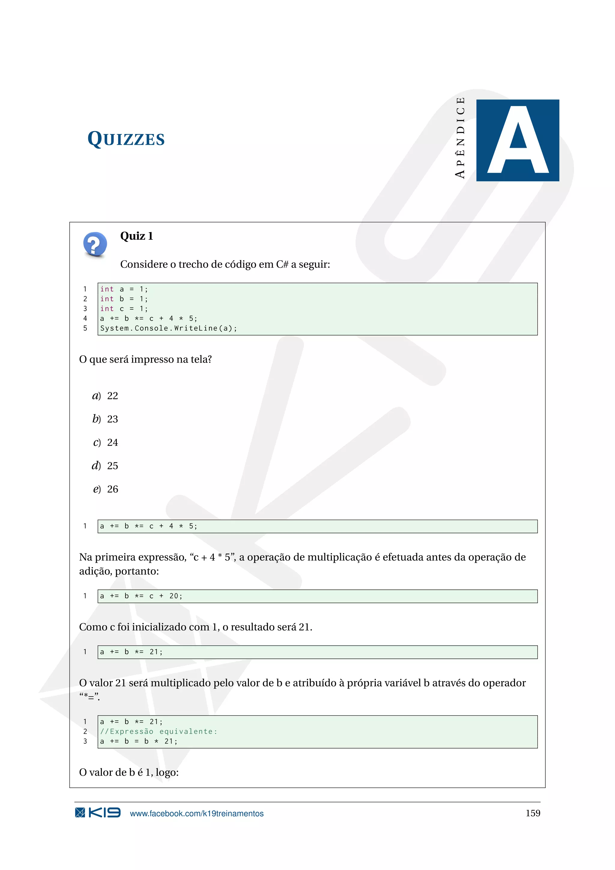 QUIZZES
APÊNDICE
A
Quiz 1
Considere o trecho de código em C# a seguir:
1 int a = 1;
2 int b = 1;
3 int c = 1;
4 a += b *= c + 4 * 5;
5 System.Console.WriteLine(a);
O que será impresso na tela?
a) 22
b) 23
c) 24
d) 25
e) 26
1 a += b *= c + 4 * 5;
Na primeira expressão, “c + 4 * 5”, a operação de multiplicação é efetuada antes da operação de
adição, portanto:
1 a += b *= c + 20;
Como c foi inicializado com 1, o resultado será 21.
1 a += b *= 21;
O valor 21 será multiplicado pelo valor de b e atribuído à própria variável b através do operador
“*=”.
1 a += b *= 21;
2 // Expressão equivalente:
3 a += b = b * 21;
O valor de b é 1, logo:
www.facebook.com/k19treinamentos 159
 