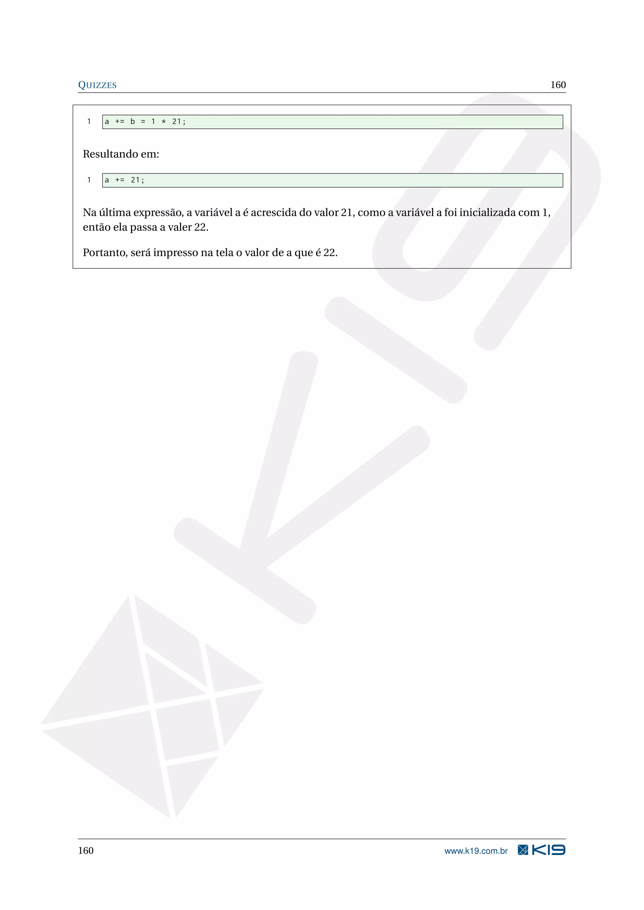 QUIZZES 160
1 a += b = 1 * 21;
Resultando em:
1 a += 21;
Na última expressão, a variável a é acrescida do valor 21, como a variável a foi inicializada com 1,
então ela passa a valer 22.
Portanto, será impresso na tela o valor de a que é 22.
160 www.k19.com.br
 