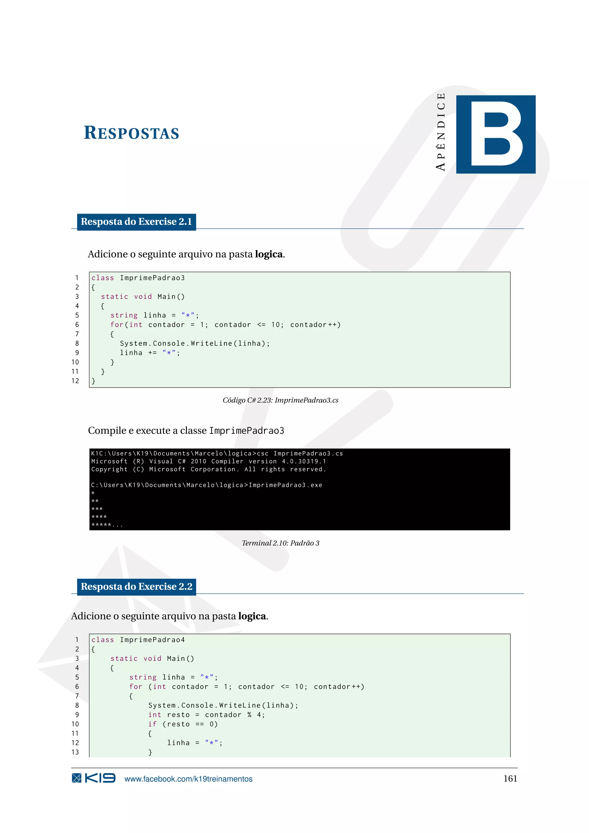 RESPOSTAS
APÊNDICE
B
Resposta do Exercise 2.1
Adicione o seguinte arquivo na pasta logica.
1 class ImprimePadrao3
2 {
3 static void Main()
4 {
5 string linha = "*";
6 for(int contador = 1; contador <= 10; contador ++)
7 {
8 System.Console.WriteLine(linha);
9 linha += "*";
10 }
11 }
12 }
Código C# 2.23: ImprimePadrao3.cs
Compile e execute a classe ImprimePadrao3
K1C:UsersK19DocumentsMarcelologica >csc ImprimePadrao3.cs
Microsoft (R) Visual C# 2010 Compiler version 4.0.30319.1
Copyright (C) Microsoft Corporation. All rights reserved.
C:UsersK19DocumentsMarcelologica >ImprimePadrao3.exe
*
**
***
****
*****...
Terminal 2.10: Padrão 3
Resposta do Exercise 2.2
Adicione o seguinte arquivo na pasta logica.
1 class ImprimePadrao4
2 {
3 static void Main()
4 {
5 string linha = "*";
6 for (int contador = 1; contador <= 10; contador ++)
7 {
8 System.Console.WriteLine(linha);
9 int resto = contador % 4;
10 if (resto == 0)
11 {
12 linha = "*";
13 }
www.facebook.com/k19treinamentos 161
 
